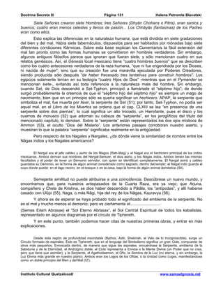 Doctrina Secreta III                                   Página 131                        Helena Petronila Blavatski

       Siete Señores crearon siete Hombres; tres Señores (Dhyân Chohans o Pitris), eran santos y
buenos; cuatro eran menos celestes y llenos de pasión... Los Chhâyâs (fantasmas) de los Padres
eran como ellos.
        Esto explica las diferencias en la naturaleza humana, que está dividida en siete gradaciones
del bien y del mal. Había siete tabernáculos, dispuestos para ser habitados por mónadas bajo siete
diferentes condiciones Kármicas. Sobre esta base explican los Comentarios la fácil extensión del
mal tan pronto como las formas humanas se convirtieron en hombres verdaderos. Sin embargo,
algunos antiguos filósofos parece que ignoran que fueran siete, y sólo mencionan cuatro en sus
relatos genésicos. Así, el Génesis local mexicano tiene “cuatro hombres buenos” que se describen
como los cuatro antecesores verdaderos de la raza humana, “que ni fue engendrada por los Dioses,
ni nacida de mujer”; sino que su creación fue una maravilla ejecutada por Poderes Creadores,
siendo producida sólo después “de haber fracasado tres tentativas para construir hombres”. Los
egipcios solamente tenían en su teología “cuatro Hijos de Dios” -mientras que en el Pymander se
mencionan siete-, evitando así toda referencia a la naturaleza mala del hombre. Sin embargo,
cuando Set, de Dios descendió a Set-Typhon, principió a llamársele el “séptimo hijo”; de donde
surgió probablemente la creencia de que el “séptimo hijo del séptimo hijo” es siempre un mago de
nacimiento, bien que en un principio sólo se quería significar un hechicero. APAP, la serpiente que
simboliza el mal, fue muerta por Aker, la serpiente de Set (51); por tanto, Set-Typhon, no podía ser
aquel mal. en el Libro de los Muertos se ordena que el cap. CLXIII se lea “en presencia de una
serpiente sobre dos piernas”, lo cual significa un alto Iniciado, un Hierofante, pues el disco y los
cuernos de morueco (52) que adornan su cabeza de “serpiente”, en los jeroglíficos del título del
mencionado capítulo, lo denotan. Sobre la “serpiente” están representados los dos ojos místicos de
Ammon (53), el oculto “Dios del Misterio”. Los anteriores pasajes corroboran nuestro aserto, y
muestran lo que la palabra “serpiente” significaba realmente en la antigüedad.
      Pero respecto de los Nagales y Nargales, ¿de dónde viene la similaridad de nombre entre los
Nâgas indios y los Nagales americanos?


         El Nargal era el jefe caldeo y asirio de los Magos (Rab-Mag) y el Nagal era el hechicero principal de los indios
mexicanos. Ambos derivan sus nombres del Nergal-Serezer, el dios asirio, y los Nâgas indos. Ambos tienen las mismas
facultades y el poder de tener un Demonio servidor, con quien se identifican completamente. El Nargal asirio y caldeo
guardaba su Demonio, en la forma de algún animal considerado como sagrado, dentro del templo; el Nagal indio guarda el
suyo donde puede; en el lago vecino, en el bosque o en la casa, bajo la forma de algún animal doméstico (54).


       Semejante similitud no puede atribuirse a una coincidencia. Descúbrese un nuevo mundo, y
encontramos que, para nuestros antepasados de la Cuarta Raza, era ya viejo; que Arjuna,
compañero y Chela de Krishna, se dice haber descendido a Pâtâla, los “antípodas”, y allí haberse
casado con Ulûpi (55), Naga, o más Nâgi, hija del rey de los Nâgas, Kauravya (56).
       Y ahora es de esperar se haya probado todo el significado del emblema de la serpiente. No
es el mal y mucho menos el demonio; pero es ciertamente el...........................
(Semes Eilam Abrasax) el “Sol Eterno Abrasax”, el Sol Central Espiritual de todos los kabalistas,
representado en algunos diagramas por el círculo de Tiphereth.
       Y en este punto, también podemos hacer citas de nuestras primeras obras, y entrar en más
explicaciones.


         Desde esta región de profundidad insondable (Bythos, Aditi, Shekinah, el Velo de lo Incognoscible), surge un
Círculo formado de espirales. Éste es Tiphereth; que en el lenguaje del Simbolismo significa un gran Ciclo, compuesto de
otros más pequeños. Enroscada dentro, de manera que sigue las espirales, encuéntrase la Serpiente, emblema de la
Sabiduría y de la Eternidad, el Andrógino doble; el Ciclo representa a Ennoia o la Mente Divina (un Poder que no crea,
pero que tiene que asimilar), y la Serpiente, el Agathodaemon, el Ofis, la Sombra de la Luz (no eterna, y sin embargo, la
Luz Divina más grande en nuestro plano). Ambos eran los Logos de los Ofitas; o la Unidad como Logos, manifestándose
como un doble principio del Bien y del Mal (57).



Instituto Cultural Quetzalcoatl                                                             www.samaelgnosis.net
 