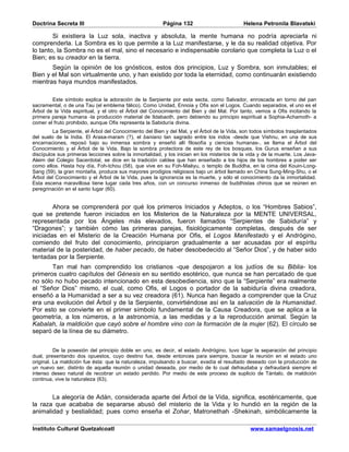 Doctrina Secreta III                                    Página 132                          Helena Petronila Blavatski

        Si existiera la Luz sola, inactiva y absoluta, la mente humana no podría apreciarla ni
comprenderla. La Sombra es lo que permite a la Luz manifestarse, y le da su realidad objetiva. Por
lo tanto, la Sombra no es el mal, sino el necesario e indispensable corolario que completa la Luz o el
Bien; es su creador en la tierra.
       Según la opinión de los gnósticos, estos dos principios, Luz y Sombra, son inmutables; el
Bien y el Mal son virtualmente uno, y han existido por toda la eternidad, como continuarán existiendo
mientras haya mundos manifestados.

        Este símbolo explica la adoración de la Serpiente por esta secta, como Salvador, enroscada en torno del pan
sacramental, o de una Tau (el emblema fálico). Como Unidad, Ennoia y Ofis son el Logos. Cuando separados, el uno es el
Árbol de la Vida espiritual, y el otro el Árbol del Conocimiento del Bien y del Mal. Por tanto, vemos a Ofis incitando la
primera pareja humana -la producción material de Ildabaoth, pero debiendo su principio espiritual a Sophia-Achamoth- a
comer el fruto prohibido, aunque Ofis representa la Sabiduría divina.
         La Serpiente, el Árbol del Conocimiento del Bien y del Mal, y el Árbol de la Vida, son todos símbolos trasplantados
del suelo de la India. El Arasa-maram (?), el baniano tan sagrado entre los indos -desde que Vishnu, en una de sus
encarnaciones, reposó bajo su inmensa sombra y enseñó allí filosofía y ciencias humanas-, se llama el Árbol del
Conocimiento y el Árbol de la Vida. Bajo la sombra protectora de este rey de los bosques, los Gurus enseñan a sus
discípulos sus primeras lecciones sobre la inmortalidad, y los inician en los misterios de la vida y de la muerte. Los Java-
Aleim del Colegio Sacerdotal, se dice en la tradición caldea que han enseñado a los hijos de los hombres a poder ser
como ellos. Hasta hoy día, Foh-tchou (58), que vive en su Foh-Maëyu, o templo de Buddha, en la cima del Kouin-Long-
Sang (59), la gran montaña, produce sus mayores prodigios religiosos bajo un árbol llamado en China Sung-Ming-Shu, o el
Árbol del Conocimiento y el Árbol de la Vida, pues la ignorancia es la muerte, y sólo el conocimiento da la inmortalidad.
Esta escena maravillosa tiene lugar cada tres años, con un concurso inmenso de buddhistas chinos que se reúnen en
peregrinación en el santo lugar (60).


        Ahora se comprenderá por qué los primeros Iniciados y Adeptos, o los “Hombres Sabios”,
que se pretende fueron iniciados en los Misterios de la Naturaleza por la MENTE UNIVERSAL,
representada por los Ángeles más elevados, fueron llamados “Serpientes de Sabiduría” y
“Dragones”; y también cómo las primeras parejas, fisiológicamente completas, después de ser
iniciadas en el Misterio de la Creación Humana por Ofis, el Logos Manifestado y el Andrógino,
comiendo del fruto del conocimiento, principiaron gradualmente a ser acusadas por el espíritu
material de la posteridad, de haber pecado, de haber desobedecido al “Señor Dios”, y de haber sido
tentadas por la Serpiente.
       Tan mal han comprendido los cristianos -que despojaron a los judíos de su Biblia- los
primeros cuatro capítulos del Génesis en su sentido esotérico, que nunca se han percatado de que
no sólo no hubo pecado intencionado en esta desobediencia, sino que la “Serpiente” era realmente
el “Señor Dios” mismo, el cual, como Ofis, el Logos o portador de la sabiduría divina creadora,
enseñó a la Humanidad a ser a su vez creadora (61). Nunca han llegado a comprender que la Cruz
era una evolución del Árbol y de la Serpiente, convirtiéndose así en la salvación de la Humanidad.
Por esto se convierte en el primer símbolo fundamental de la Causa Creadora, que se aplica a la
geometría, a los números, a la astronomía, a las medidas y a la reproducción animal. Según la
Kabalah, la maldición que cayó sobre el hombre vino con la formación de la mujer (62). El círculo se
separó de la línea de su diámetro.


          De la posesión del principio doble en uno, es decir, el estado Andrógino, tuvo lugar la separación del principio
dual, presentando dos opuestos, cuyo destino fue, desde entonces para siempre, buscar la reunión en el estado uno
original. La maldición fue ésta: que la naturaleza, impulsando a buscar, evadía el resultado deseado con la producción de
un nuevo ser, distinto de aquella reunión o unidad deseada, por medio de lo cual defraudaba y defraudará siempre el
intenso deseo natural de recobrar un estado perdido. Por medio de este proceso de suplicio de Tántalo, de maldición
continua, vive la naturaleza (63).


       La alegoría de Adán, considerada aparte del Árbol de la Vida, significa, esotéricamente, que
la raza que acababa de separarse abusó del misterio de la Vida y lo hundió en la región de la
animalidad y bestialidad; pues como enseña el Zohar, Matronethah -Shekinah, simbólicamente la

Instituto Cultural Quetzalcoatl                                                                www.samaelgnosis.net
 