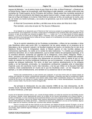 Doctrina Secreta III                                      Página 133                          Helena Petronila Blavatski

esposa de Metraton- “ es el camino hacia el gran Árbol de la Vida, el Árbol Poderoso”, y Shekinah es
la Gracia Divina. Según se ha explicado, este Árbol llega al valle celestial, y se halla oculto entre tres
montañas (la Tríada superior de los Principios del hombre). Desde estas tres montañas asciende el
Árbol a lo alto (el conocimiento del Adepto que aspira hacia el cielo), y luego vuelve a descender a lo
bajo (en el Ego del Adepto en la tierra). Este Árbol se revela por el día y se oculta por la noche, esto
es, se revela a la mente iluminada, y se oculta a la ignorancia, que es la noche (64). Según dice el
Comentario:
         El Árbol del Conocimiento del Bien y del Mal crece de las raíces del Árbol de la Vida.
         Pero también, como dice el autor de The Source of Measures:


          En la Kabalah se ve claramente que el “Árbol de la Vida” era la cruz ansata en su aspecto sexual, y que el “Árbol
del Conocimiento” era la separación y el volver a unirse para el cumplimiento de la condición fatal. Para presentar esto en
números, el valor de las letras que compone la palabra Otz (........), árbol, son 7 y 9; el siete siendo el número sagrado
femenino, y el nueve el número de la energía fálica o masculina. Esta cruz ansata es el símbolo del macho-hembra
egipcio, Isis-Osiris, el principio germinal en todas las formas, basado en la manifestación primordial y aplicable en todas las
direcciones y en todos los sentidos.


        Tal es la opinión kabalística de los Ocultistas occidentales, y difiere de las orientales o Arias
más filosóficas sobre este punto (65). La separación de los sexos estaba en el programa de la
Naturaleza y de la evolución natural; y la facultad creadora del macho y la hembra fue un don de la
Sabiduría Divina. Toda la Antigüedad, desde el filósofo patricio al más humilde plebeyo de
inclinaciones espirituales, ha creído en la verdad de tales tradiciones. Y a medida que prosigamos,
podremos demostrar, de un modo satisfactorio, que la verdad relativa de semejantes leyendas, si no
su exactitud absoluta -sostenida por gigantes de la inteligencia, como Solón, Pitágoras, Platón y
otros-, principia a ser vislumbrada por más de un hombre de ciencia moderno. Hállase éste perplejo,
sorprendido y confundido por pruebas que diariamente se acumulan ante él; siente él que no hay
medio de resolver los muchos problemas históricos que se le presentan, a menos que principie por
aceptar las antiguas tradiciones. Por tanto, al decir que creemos absolutamente en los antiguos
anales y en las leyendas universales, no necesitamos confesarnos culpables ante el observador
imparcial, pues otro escritores mucho más instruidos, y de los que militan en la Escuela Científica
moderna, creen evidentemente en mucho de lo que los Ocultistas creen - en los “dragones”, por
ejemplo, y no sólo simbólicamente, sino también en su existencia real en otro tiempo.


         Hubiera sido verdaderamente un paso atrevido para cualquiera, el que hace treinta años se hubiese tratado de
publicar una colección de cuentos, ordinariamente reputados de fabulosos, y pretender para ellos la consideración debida
a verdades genuinas, o el haber defendido como hechos reales ciertos relatos considerados siempre como ficciones; y
muchos de los que se nos cuentan en nuestra infancia como leyendas más o menos desnaturalizadas, descriptivas de
seres o sucesos reales. Hoy día sería menos arriesgado (66).


       Así principia la introducción de una obra reciente (1886) de las más interesantes, de Mr.
Charles Gould, llamada Mythical Monsters. Declara él atrevidamente su creencia en la mayor parte
de estos monstruos, y dice que:


muchos de los llamados animales míticos, que a través de largas edades y en todas las naciones han sido fértiles asuntos
de ficciones y fábulas, entran legítimamente dentro de la esfera de los hechos demostrables de la Historia Natural, y
pueden considerarse, no como el producto de la exuberante fantasía, sino como criaturas que han existido realmente, y de
las cuales, por desgracia, sólo se han filtrado hasta nosotros descripciones imperfectas e inexactas, probablemente en
extremo refractadas por las nieblas del tiempo...; tradiciones de seres que coexistieron una vez con los hombres, algunos
de los cuales son tan extraños y terribles que, a primera vista, parecen imposibles...
        Para mí, la mayor parte de esas criaturas no son quimeras, sino objetos de estudio racional. El dragón, en vez de
ser una criatura producida por la imaginación del hombre ario, ante el espectáculo del rayo atravesando las cavernas en
que moraba, según sostienen algunos mitólogos, es un animal que vivió una vez, que arrastró sus poderosos anillos, y que
quizás volaba...

Instituto Cultural Quetzalcoatl                                                                  www.samaelgnosis.net
 