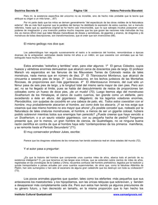 Doctrina Secreta III                                    Página 134                         Helena Petronila Blavatski

         Para mí, la existencia específica del unicornio no es increíble, sino de hecho más probable que la teoría que
atribuye su origen a un mito lunar... (67)
         Por mi parte dado que los mitos se deriven generalmente “del espectáculo de las obras visibles de la Naturaleza
externa”. Me es más fácil suponer que la parálisis del tiempo ha debilitado la expresión de estos cuentos, tan a menudo
referidos, hasta que su apariencia original se ha hecho casi irreconocible, que no que salvajes incultos poseyeran unos
poderes de imaginación y una invención poética mucho mayores que los que gozan las naciones más instruidas de hoy
día; es menos difícil creer que tales fábulas maravillosas de dioses y semidioses, de gigantes y enanos, de dragones y de
monstruos de todas descripciones, son transformaciones, que el creer que son invenciones (68).


        El mismo geólogo nos dice que:


         Los paleontólogos han seguido sucesivamente el rastro a la existencia del hombre, remontándose a épocas
diversas de la antigüedad, estimadas desde treinta mil años a un millón, en que coexistía con animales que se han
extinguido hace mucho tiempo (69).


       Estos animales “extraños y terribles” eran, para citar algunos: 1º El genus Cidastes, cuyos
huesos y vértebras enormes demuestran que alcanzó cerca de doscientos pies de largo. El profesor
Marsch vio esparcidos en las llanuras de las Mauvaises Terres de Colorado restos de tales
monstruos, nada menos que en número de diez. 2º El Titanosauros Montanus, que alcanzó de
cincuenta a sesenta pies de largo. 3º Los Dinosaurios, en los lechos jurásicos de las Montañas
Rocosas, de proporciones aún más gigantescas. 4º El Atlantosaurus Immanis, del cual sólo un
fémur pasa de seis pies de largo, y la longitud total del mismo sería mayor de cien pies. Pero aún
así, no se ha llegado al límite, pues se habla del descubrimiento de restos de proporciones tan
colosales como un hueso de doce pies, ¡de un muslo! (70). Luego leemos algo del monstruoso
Sivatherium de los Himalayas, el ciervo de cuatro cuernos, tan grande como un elefante, pero
excediendo a éste en altura; del gigantesco Megaterio; de los lagartos voladores enormes,
Pterodáctilos, con quijadas de cocodrilo en una cabeza de pato, etc. Todos estos coexistían con el
hombre; muy probablemente atacarían al hombre, así como éste los atacaría. ¡Y se nos exige que
creamos que ese mismo hombre no era mayor que ahora! ¿Es posible concebir que, rodeado por la
Naturaleza de tales criaturas monstruosas, el hombre, a menos de ser un gigante colosal, hubiera
podido sobrevivir mientras todos sus enemigos han perecido? ¿Puede creerse que haya vencido a
un Sivatherium, o a un saurio volador gigantesco, con su pequeña hacha de piedra? Tengamos
presente que, por lo menos, un gran hombre de ciencia, de Quatrefages, no ve ninguna buena
razón científica en contra de que el hombre haya sido “contemporáneo de los primeros mamíferos,
y se remonte hasta el Período Secundario” (71).
        El muy conservador profesor Jukes, escribe:


        Parece que los dragones voladores de los romances han tenido existencia real en otras edades del mundo (72).


        Y el autor pasa a preguntar:


         ¿Es que la historia del hombre que comprende unos cuantos miles de años, abarca todo el período de su
existencia inteligente? O ¿es que tenemos en las largas eras míticas, que se extienden sobre cientos de miles de años,
registradas en las cronologías de la Caldea y China, recuerdos confusos del hombre prehistórico, legados por la tradición y
quizás transportados a países actuales por unos cuantos supervivientes, de otros que, como la fabulosa Atlántida de
Platón, han sido sumergidos o han sido el escenario de alguna gran catástrofe que los destruyó con toda su civilización?
(73).


      Los pocos animales gigantes que quedan, tales como los elefantes -más pequeños que sus
antecesores los mastodontes- y los hipopótamos, son las únicas reliquias que sobreviven, y tienden
a desaparecer más completamente cada día. Pero aun estos han tenido ya algunos precursores de
su género futuro, y han decrecido en tamaño, en la misma proporción que lo han hecho los

Instituto Cultural Quetzalcoatl                                                               www.samaelgnosis.net
 