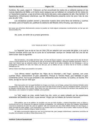 Doctrina Secreta III                                    Página 135                          Helena Petronila Blavatski

hombres. Así, pues, según E. Falconeri, se han encontrado los restos de un elefante pigmeo en las
cuevas depósitos de Malta; y el mismo autor asegura que se hallaban en compañía de los restos de
un hipopótamo pigmeo, y que el primero sólo tenía dos pies y seis pulgadas de alto. Hay también “el
hipopótamo (Choeropsis) Liberiensis, que Mr. Milne-Edwards presenta como de poco más de dos
pies de alto” (74).
      Los escépticos pueden sonreír y denunciar nuestra obra como llena de tonterías y cuentos
de hadas; pero al hacerlo así, justifican la sabiduría del filósofo chino Chuang, que decía que


las cosas que el hombre efectivamente conoce no pueden en modo alguno compararse numéricamente con las que son
desconocidas (75).


        Así, pues, se reirán de su propia ignorancia.




                                   LOS “HIJOS DE DIOS” Y LA “ISLA SAGRADA”


        La “leyenda” que se da en Isis sin Velo (76) en relación con una parte del globo, a la cual la
Ciencia concede ahora que fue la cuna de la humanidad -aunque en verdad sólo fue una de las
siete cunas- dice lo siguiente:


         Dice la tradición, y los anales del Gran Libro (el Libro de Dzyan) explican, que mucho antes de los días de Ad-am
y de su curiosa esposa He-va, en donde ahora sólo se encuentran lagos salados y desiertos estériles desolados, había un
vasto mar interior que se extendía sobre el Asia Central, al Norte de la altiva cordillera de los Himalayas, y de su
prolongación occidental. En este mar había una isla que, por su belleza sin par, no tenía rival en el mundo, y estaba
habitada por los
últimos restos de la Raza que precedió a la nuestra.


        “Los últimos restos” significan los “Hijos de la Voluntad y del Yoga”, quienes, con unas
cuantas tribus, sobrevivieron al gran cataclismo. Porque la Tercera Raza, que habitaba el gran
Continente Lemur, fue la que precedió a las verdaderas razas humanas, la Cuarta y la Quinta. Por
tanto, se dijo en Isis sin Velo que:


        Esta raza podía vivir con igual facilidad en el agua, en el aire y en el fuego, porque tenía dominio ilimitado sobre
los elementos. Eran los “Hijos de Dios”; no los que vieron las hijas de los hombres, sino los verdaderos Elohim, aunque en
la Kabalah oriental tienen otro nombre. Ellos fueron los que comunicaron a los hombres los secretos más extraños de la
Naturaleza, y les revelaron la “palabra” inefable, ahora perdida.


      La “Isla” según se cree, existe hasta hoy día, como un oasis rodeado por las espantosas
soledades del Desierto de Gobi, cuyas arenas “ningún pie ha hollado de humana memoria”.


         Esta palabra, que no es palabra, ha circulado una vez por todo el globo, y todavía languidece como un lejano y
moribundo eco en los corazones de algunos hombres privilegiados. Los hierofantes de todos los Colegios Sacerdotales
conocían la existencia de esta isla; pero la “palabra” sólo era conocida del Java Aleim (Mahâ Chohan en otra lengua), o
señor principal de cada colegio, y era transmitida a su sucesor sólo en el momento de la muerte. Había muchos de estos
Colegios, y los autores clásicos antiguos hablan de ellos...
          No había comunicación alguna por mar con la hermosa isla, pero pasajes subterráneos, solamente conocidos de
los jefes comunicaban con ella en todas direcciones (77).



Instituto Cultural Quetzalcoatl                                                                www.samaelgnosis.net
 