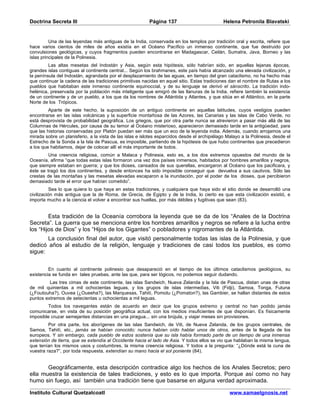 Doctrina Secreta III                                      Página 137                          Helena Petronila Blavatski


          Una de las leyendas más antiguas de la India, conservada en los templos por tradición oral y escrita, refiere que
hace varios cientos de miles de años existía en el Océano Pacífico un inmenso continente, que fue destruido por
convulsiones geológicas, y cuyos fragmentos pueden encontrarse en Madagascar, Ceilán, Sumatra, Java, Borneo y las
islas principales de la Polinesia.
         Las altas mesetas del Indostán y Asia, según esta hipótesis, sólo habrían sido, en aquellas lejanas épocas,
grandes islas contiguas al continente central... Según los brahmanes, este país había alcanzado una elevada civilización, y
la península del Indostán, agrandada por el desplazamiento de las aguas, en tiempo del gran cataclismo, no ha hecho más
que continuar la cadena de las tradiciones primitivas nacidas en aquel sitio. Estas tradiciones dan el nombre de Rutas a los
pueblos que habitaban este inmenso continente equinoccial, y de su lenguaje se derivó el sánscrito. La tradición indo-
helénica, preservada por la población más inteligente que emigró de las llanuras de la India, refiere también la existencia
de un continente y de un pueblo, a los que da los nombres de Atlántida y Atlantes, y que sitúa en el Atlántico, en la parte
Norte de los Trópicos.
         Aparte de este hecho, la suposición de un antiguo continente en aquellas latitudes, cuyos vestigios pueden
encontrarse en las islas volcánicas y la superficie montañosa de las Azores, las Canarias y las islas de Cabo Verde, no
está desprovista de probabilidad geográfica. Los griegos, que por otra parte nunca se atrevieron a pasar más allá de las
Columnas de Hércules, por causa de su temor al Océano misterioso, aparecieron demasiado tarde en la antigüedad, para
que las historias conservadas por Platón puedan ser más que un eco de la leyenda india. Además, cuando arrojamos una
mirada sobre un planisferio, a la vista de las islas e islotes esparcidos desde el archipiélago Malayo a la Polinesia, desde el
Estrecho de la Sonda a la Isla de Pascua, es imposible, partiendo de la hipótesis de que hubo continentes que precedieron
a los que habitamos, dejar de colocar allí el más importante de todos.
         Una creencia religiosa, común a Malaca y Polinesia, esto es, a los dos extremos opuestos del mundo de la
Oceanía, afirma “que todas estas islas formaron una vez dos países inmensos, habitados por hombres amarillos y negros,
que siempre estaban en guerra; y que los dioses, cansados de sus querellas, encargaron al Océano que los pacificara, y
éste se tragó los dos continentes, y desde entonces ha sido imposible conseguir que devuelva a sus cautivos. Sólo las
crestas de las montañas y las mesetas elevadas escaparon a la inundación, por el poder de los dioses, que percibieron
demasiado tarde el error que habían cometido”.
           Sea lo que quiera lo que haya en estas tradiciones, y cualquiera que haya sido el sitio donde se desarrolló una
civilización más antigua que la de Roma, de Grecia, de Egipto y de la India, lo cierto es que esta civilización existió, e
importa mucho a la ciencia el volver a encontrar sus huellas, por más débiles y fugitivas que sean (83).


        Esta tradición de la Oceanía corrobora la leyenda que se da de los “Anales de la Doctrina
Secreta”. La guerra que se menciona entre los hombres amarillos y negros se refiere a la lucha entre
los “Hijos de Dios” y los “Hijos de los Gigantes” o pobladores y nigromantes de la Atlántida.
       La conclusión final del autor, que visitó personalmente todas las islas de la Polinesia, y que
dedicó años al estudio de la religión, lenguaje y tradiciones de casi todos los pueblos, es como
sigue:


         En cuanto al continente polinesio que desapareció en el tiempo de los últimos cataclismos geológicos, su
existencia se funda en tales pruebas, ante las que, para ser lógicos, no podemos seguir dudando.
         Las tres cimas de este continente, las islas Sandwich, Nueva Zelanda y la Isla de Pascua, distan unas de otras
de mil quinientas a mil ochocientas leguas, y los grupos de islas intermedias, Viti (Fidji), Samoa, Tonga, Futuna
(¿Foutouha?), Ouvea (¿Oueeha?), las Marquesas, Tahití, Pomotu (¿Pomaton?), las Gambier, se hallan distantes de estos
puntos extremos de setecientas u ochocientas a mil leguas.
        Todos los navegantes están de acuerdo en decir que los grupos extremo y central no han podido jamás
comunicarse, en vista de su posición geográfica actual, con los medios insuficientes de que disponían. Es físicamente
imposible cruzar semejantes distancias en una piragua... sin una brújula, y viajar meses sin provisiones.
         Por otra parte, los aborígenes de las islas Sandwich, de Viti, de Nueva Zelanda, de los grupos centrales, de
Samoa, Tahití, etc., jamás se habían conocido; nunca habían oído hablar unos de otros, antes de la llegada de los
europeos. Y sin embargo, cada pueblo de estos sostenía que su isla había formado parte de un tiempo de una inmensa
extensión de tierra, que se extendía al Occidente hacia el lado de Asia. Y todos ellos se vio que hablaban la misma lengua,
que tenían los mismos usos y costumbres, la misma creencia religiosa. Y todos a la pregunta: “¿Dónde está la cuna de
vuestra raza?”, por toda respuesta, extendían su mano hacia el sol poniente (84).


       Geográficamente, esta descripción contradice algo los hechos de los Anales Secretos; pero
ella muestra la existencia de tales tradiciones, y esto es lo que importa. Porque así como no hay
humo sin fuego, así también una tradición tiene que basarse en alguna verdad aproximada.

Instituto Cultural Quetzalcoatl                                                                  www.samaelgnosis.net
 