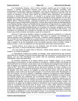 Doctrina Secreta III                           Página 140                    Helena Petronila Blavatski

         Los Comentarios Arcaicos, como el lector recordará, explican que de la Hueste de los
Dhyânis, a quienes correspondía encarnar como Egos de las Mónadas inmortales, pero
inconscientes en este plano, algunos “obedecieron” (a la Ley de Evolución), tan pronto como los
hombres de la Tercera Raza estuvieron fisiológica y físicamente en disposición para ello, esto es,
cuando se separaron en sexos. Estos fueron los primeros Seres conscientes, que añadiendo
entonces el conocimiento consciente y la voluntad a su pureza divina inherente, crearon por
Kriyâshakti al hombre semidivino, que fue en la Tierra la Semilla de futuros Adeptos. Por otro lado,
aquellos que celosos de su libertad intelectual -libre como entonces se hallaba de los lazos de la
Materia- dijeron: “Podemos escoger... poseemos la sabiduría” (8), y encarnaron así mucho después,
estos tenían el primer castigo kármico preparado. Tuvieron ellos cuerpos inferiores (fisiológicamente)
a sus Modelos Astrales, porque sus Chhâyâs habían pertenecido a Progenitores de un grado inferior
en las siete Clases. En cuanto a los “Hijos de la Sabiduría”, que difirieron su encarnación hasta la
Cuarta Raza, ya manchada (fisiológicamente) con el pecado y la impureza, produjeron una causa
terrible, cuyo resultado kármico pesa sobre ellos hasta hoy día. Se produjo en ellos mismos, y se
convirtieron en portadores de la semilla de iniquidad por evos futuros, porque los cuerpos que
tuvieron que animar se habían corrompido a causa de su retraso (9).
        Ésta fue la “Caída de los Ángeles”, debida a su rebelión contra la Ley Kármica. La “Caída del
hombre” no fue caída, porque era irresponsable. Pero como la “creación” fue inventada en el
sistema dualístico como “prerrogativa de Dios sólo” -el legítimo atributo patentado por la Teología
con el nombre de una Deidad infinita de su propia hechura-, el poder de Kriyâshakti fue considerado
“Satánico”, y como una usurpación de los derechos divinos. Así, a la luz de tan estrechos puntos de
vista, lo anterior ha de ser considerado como una terrible calumnia contra el hombre “creado a
imagen de Dios”, y como una blasfemia aún más espantosa ante la letra muerta del dogma.
      “Vuestra doctrina -se ha dicho ya a los Ocultistas- hace del hombre creado del polvo a
imagen de su Dios, un vehículo del Demonio, desde el principio”.
      “¿Por qué hacéis de vuestro Dios un Demonio, creados ambos además, a vuestra propia
imagen?” -es nuestra contestación.
        La interpretación esotérica de la Biblia, sin embargo, refuta suficientemente esta invención
calumniosa de la Teología; la Doctrina Secreta debe algún día convertirse en el justo Karma de las
Iglesias, que son más anticristianas que puedan serlo las asambleas representativas de los
materialistas y ateos más extremados.
        El verdadero significado de la antigua doctrina de los “Ángeles Caídos”, en su sentido
antropológico y evolucionario, se halla contenido en la Kabalah, y explica la Biblia. Encuéntrase de
modo prominente en el Génesis, cuando éste se lee con el espíritu de investigación de la verdad, sin
mirar al dogma y sin opiniones preconcebidas. Esto se prueba fácilmente. En el Génesis (VI), los
“Hijos de Dios” -B’ne Aleim- se enamoran de las hijas de los hombres, se casan y revelan a sus
esposas los misterios que ilícitamente aprendieron en el Cielo, según Enoch; y ésta es la “Caída de
los Ángeles” (10). Pero ¿qué es, en realidad, el mismo Libro de Enoch, del cual el autor del
Apocalipsis y hasta el San Juan del Cuarto Evangelio (11) han hecho tantas citas? Sencillamente un
Libro de Iniciación, que da en alegoría y fraseología cautelosa el programa de ciertos Misterios
Arcaicos ejecutados en los Templos interiores. El autor de los Sacred Mysteries among the Mayas
and Quichés sugiere muy justamente que las llamadas “Visiones” de Enoch se refieren a sus
experiencias (las de Enoch) en la Iniciación y a lo que aprendió en los Misterios; mientras que, por
otra parte, comete el gran error de declarar que Enoch los había aprendido antes de convertirse al
Cristianismo (!!); además, cree que su libro fue escrito al principio de la Era cristiana, cuando... las
costumbres y la religión de los egipcios estaban en decadencia. esto es apenas posible, puesto que
Judas en su Epístola (12) cita del Libro de Enoch; y por lo tanto, según observa el Arzobispo
Laurence, traductor del Libro de Enoch de la versión etíope, “no podía ser producto de un escritor
que viviera después... o fuera tan siquiera contemporáneo de” los escritores del Nuevo Testamento,
a menos que, verdaderamente, Judas y los Evangelios, y todo lo demás fuesen también un producto
de la Iglesia ya establecida, lo cual, dicen algunos críticos, no es imposible. Pero ahora lo que más
nos interesa son los “Ángeles Caídos” de Enoch, más bien que Enoch mismo.

Instituto Cultural Quetzalcoatl                                                www.samaelgnosis.net
 