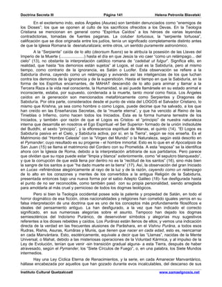 Doctrina Secreta III                             Página 141                     Helena Petronila Blavatski

        En el exoterismo indo, estos Ángeles (Asuras) son también denunciados como “enemigos de
los Dioses”; los que se oponen al culto de los sacrificios ofrecidos a los Devas. En la Teología
Cristiana se mencionan en general como “Espíritus Caídos” a los héroes de varias leyendas
contradictorias, tomadas de fuentes paganas. La coluber tortuosus, la “serpiente tortuosa”,
calificación que se dice originada entre los judíos, tenía un significado completamente distinto antes
de que la Iglesia Romana la desnaturalizara; entre otros, un sentido puramente astronómico.
        A la “Serpiente” caída de lo alto (deorsum fluens) se le atribuía la posesión de las Llaves del
Imperio de la Muerte (.....................) hasta el día en que Jesús la vio caer “como un relámpago... del
cielo” (13), no obstante la interpretación católico romana de “cadebat ut fulgur”. Significa ello, en
realidad, que hasta “los demonios están sujetos” al Logos, el cual es la Sabiduría, pero al mismo
tiempo, como contrario de la ignorancia, es Satán o Lucifer. Esta observación se refiere a la
Sabiduría divina, cayendo como un relámpago y avivando así las inteligencias de los que luchan
contra los demonios de la ignorancia y de la superstición. Hasta el tiempo en que la Sabiduría, en la
forma de los Espíritus encarnantes, de MAHAT descendió de lo alto para animar y llamar a la
Tercera Raza a la vida real consciente, la Humanidad, si así puede llamársele en su estado animal e
inconsciente, estaba, por supuesto, condenada a la muerte, tanto moral como física. Los Ángeles
caídos en la generación son mencionados metafóricamente como Serpientes y Dragones de
Sabiduría. Por otra parte, considerados desde el punto de vista del LOGOS el Salvador Cristiano, lo
mismo que Krishna, ya sea como hombre o como Logos, puede decirse que ha salvado, a los que
han creído en las Enseñanzas Secretas, de la “muerte eterna”, y que ha vencido al Reino de las
Tinieblas o Infierno, como hacen todos los Iniciados. Ésta es la forma humana terrestre de los
Iniciados, y también -por razón de que el Logos es Cristos- el “principio” de nuestra naturaleza
interna que desarrolla en nosotros el Ego Espiritual -el Ser Superior- formado de la unión indisoluble
del Buddhi, el sexto “principio”, y la eflorescencia espiritual de Manas, el quinto (14). “El Logos es
Sabiduría pasiva en el Cielo, y Sabiduría activa, por sí, en la Tierra”, según se nos enseña. Es el
Matrimonio del “Hombre Celeste” con la “Virgen del Mundo” o la Naturaleza, según está descrito en
el Pymander; cuyo resultado es su progenie - el hombre inmortal. Esto es lo que en el Apocalipsis de
San Juan (15) se llama el matrimonio del Cordero con su Prometida. A esta “esposa” se la identifica
ahora con la Iglesia de Roma, debido a la interpretación arbitraria de sus partidarios. Pero parece
que olvidan que su ropa puede estar “limpia y blanca” exteriormente, como “el sepulcro blanqueado”,
y que la corrupción de que está llena por dentro no es la “rectitud de los santos” (16), sino más bien
la sangre de los santos a que “ha dado muerte en la tierra” (17). Así, la observación del gran Iniciado
en Lucas -refiriéndose alegóricamente al rayo de la luz y de la razón, cayendo como un relámpago
de lo alto en los corazones y mentes de los convertidos a la antigua Religión de la Sabiduría,
presentada entonces bajo una nueva forma por el sabio Adepto Galileo (18)- fue desfigurada hasta
el punto de no ser reconocible, como también pasó con su propia personalidad, siendo arreglada
para amoldarla al más cruel y pernicioso de todos los dogmas teológicos.
        Pero si bien la Teología occidental posee sola la patente y propiedad de Satán, en todo el
horror dogmático de esa ficción, otras nacionalidades y religiones han cometido iguales yerros en su
falsa interpretación de una doctrina que es uno de los conceptos más profundamente filosóficos e
ideales del pensamiento antiguo. La han desfigurado, a la vez que han indicado el correcto
significado, en sus numerosas alegorías sobre el asunto. Tampoco han dejado los dogmas
semiesotéricos del Indoísmo Puránico, de desenvolver símbolos y alegorías muy sugestivos
referentes a los dioses rebeldes y caídos. Los Purânas están llenos de ellos; y vemos una indicación
directa de la verdad en las frecuentes alusiones de Parâshara, en el Vishnu Purâna, a todos esos
Rudras, Rishis, Asuras, Kumâras y Munis, que tienen que nacer en cada edad, esto es, reencarnar
en cada Manvántara. Esto, esotéricamente, equivale a decir que las “Llamas”, nacidas de la Mente
Universal, o Mahat, debido a las misteriosas operaciones de la Voluntad Kármica, y al impulso de la
Ley de Evolución, tenían que venir -sin transición gradual alguna- a esta Tierra, después de haber
atravesado, según el Pymander, los “Siete Círculos de Fuego”, o, en una palabra, los Siete Mundos
intermedios.
       Hay una Ley Cíclica Eterna de Renacimientos, y la serie, en cada Amanecer Manvantárico,
hállase encabezada por aquellos que han gozado durante evos incalculables, del descanso de sus

Instituto Cultural Quetzalcoatl                                                   www.samaelgnosis.net
 