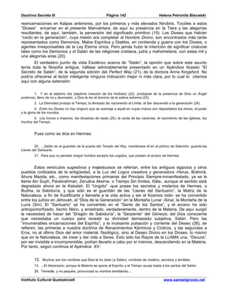 Doctrina Secreta III                                     Página 142                         Helena Petronila Blavatski

reencarnaciones en Kalpas anteriores, por los primeros y más elevados Nirvânis. Tocóles a estos
“Dioses” encarnar en el presente Manvántara; de aquí su presencia en la Tiera y las alegorías
resultantes; de aquí, también, la perversión del significado primitivo (19). Los Dioses que habían
“caído en la generación”, cuya misión era completar al Hombre Divino, son encontrados más tarde
representados como Demonios, Malos Espíritus y Diablos, en contienda y guerra con los Dioses, o
agentes irresponsables de la Ley Eterna única. Pero jamás hubo la intención de significar criaturas
tales como los Demonios y el Satán de las religiones cristiana, judía y mahometana, con estas mil y
una alegorías arias (20).
       El verdadero punto de vista Esotérico acerca de “Satán”, la opinión que sobre este asunto
tenía toda la filosofía antigua, hállase admirablemente presentado en un Apéndice titulado “El
Secreto de Satán”, de la segunda edición del Perfect Way (21), de la doctora Anna Kingsford. No
podría ofrecerse al lector inteligente ninguna indicación mejor ni más clara, por lo cual lo citamos
aquí con alguna extensión:


        1. Y en el séptimo día (séptima creación de los hindúes) (22), prodújose de la presencia de Dios un Ángel
poderoso, lleno de ira y devorador, y Dios le dio el dominio de la esfera extrema (23).
        2. La Eternidad produjo el Tiempo; lo Ilimitado dio nacimiento al Límite; el Ser descendió a la generación (24).
          4. Entre los Dioses no hay ninguno que se asemeje a aquél en cuyas manos son depositados los reinos, el poder
y la gloria de los mundos.
          5. Los tronos e imperios, las dinastías de reyes (25), la caída de las naciones, el nacimiento de las iglesias, los
triunfos del Tiempo.


        Pues como se dice en Hermes:


        20. ...Satán es el guardián de la puerta del Templo del Rey; mantiénese él en el pórtico de Salomón; guarda las
Llaves del Santuario.
        21. Para que no penetre ningún hombre excepto los ungidos, que poseen el arcano de Hermes.


        Estos versículos sugestivos y majestuosos se referían, entre los antiguos egipcios y otros
pueblos civilizados de la antigüedad, a la Luz del Logos creadora y generadora -Horus, Brahmâ,
Ahura Mazda, etc., como manifestaciones primarias del Principio Siempre-inmanifestado, ya se le
llame Ain Suph, Parabrahman, Zeruâna Akerne, o Tiempo Sin límites, Kâla-, aunque el sentido está
degradado ahora en la Kabalah. El “Ungido” -que posee los secretos y misterios de Hermes, o
Budha, la Sabiduría, y que sólo es el guardián de las “Llaves del Santuario”, la Matriz de la
Naturaleza, a fin de fructificarla y llamarla a la vida activa y ser el Kosmos todo- se ha convertido
entre los judíos en Jehovah, el “Dios de la Generación” en la Montaña Lunar -Sinaí, la Montaña de la
Luna (Sin). El “Santuario” se ha convertido en el “Santo de los Santos”, y el arcano ha sido
antropomorfizado, hecho fálico, y arrastrado, verdaderamente, dentro de la Materia. De aquí surgió
la necesidad de hacer del “Dragón de Sabiduría”, la “Serpiente” del Génesis; del Dios consciente
que necesitaba un cuerpo para revestir su divinidad demasiado subjetiva, Satán. Pero las
“innumerables encarnaciones del Espíritu”, y la incesante pulsación y corriente del Deseo (26), se
refieren, las primeras a nuestra doctrina de Renacimientos Kármicos y Cíclicos, y las segundas a
Eros, no al último Dios del amor material, fisiológico, sino al Deseo Divino en los Dioses, lo mismo
que en la Naturaleza, de crear y dar vida a Seres. Esto sólo los Rayos de la LLAMA una, “Oscura”,
por ser invisible e incomprensible, podían llevarlo a cabo por sí mismos, descendiendo en la Materia.
Por tanto, según continúa el Apéndice XV:


        12. Muchos son los nombres que Dios le ha dado (a Satán), nombres de misterio, secretos y terribles.
        13. ...El Adversario, porque la Materia se opone al Espíritu y el Tiempo acusa hasta a los santos del Señor.
        28. Temedle, y no pequéis; pronunciad su nombre temblando...

Instituto Cultural Quetzalcoatl                                                                www.samaelgnosis.net
 