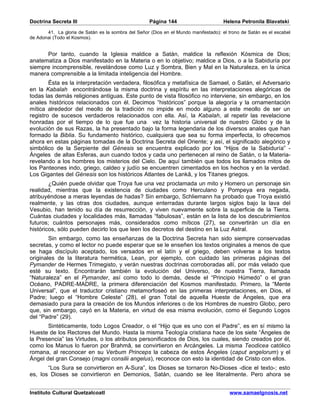 Doctrina Secreta III                                 Página 144                       Helena Petronila Blavatski

       41. La gloria de Satán es la sombra del Señor (Dios en el Mundo manifestado): el trono de Satán es el escabel
de Adonai (Todo el Kosmos).


      Por tanto, cuando la Iglesia maldice a Satán, maldice la reflexión Kósmica de Dios;
anatematiza a Dios manifestado en la Materia o en lo objetivo; maldice a Dios, o a la Sabiduría por
siempre incomprensible, revelándose como Luz y Sombra, Bien y Mal en la Naturaleza, en la única
manera comprensible a la limitada inteligencia del Hombre.
        Ésta es la interpretación verdadera, filosófica y metafísica de Samael, o Satán, el Adversario
en la Kabalah encontrándose la misma doctrina y espíritu en las interpretaciones alegóricas de
todas las demás religiones antiguas. Este punto de vista filosófico no interviene, sin embargo, en los
anales históricos relacionados con él. Decimos “históricos” porque la alegoría y la ornamentación
mítica alrededor del meollo de la tradición no impide en modo alguno a este meollo de ser un
registro de sucesos verdaderos relacionados con ella. Así, la Kabalah, al repetir las revelacione
honradas por el tiempo de lo que fue una vez la historia universal de nuestro Globo y de la
evolución de sus Razas, la ha presentado bajo la forma legendaria de los diversos anales que han
formado la Biblia. Su fundamento histórico, cualquiera que sea su forma imperfecta, lo ofrecemos
ahora en estas páginas tomadas de la Doctrina Secreta del Oriente; y así, el significado alegórico y
simbólico de la Serpiente del Génesis se encuentra explicado por los “Hijos de la Sabiduría” -
Ángeles de altas Esferas, aun cuando todos y cada uno pertenecen al reino de Satán, o la Materia-
revelando a los hombres los misterios del Cielo. De aquí también que todos los llamados mitos de
los Panteones indo, griego, caldeo y judío se encuentren cimentados en los hechos y en la verdad.
Los Gigantes del Génesis son los históricos Atlantes de Lankâ, y los Titanes griegos.
        ¿Quién puede olvidar que Troya fue una vez proclamada un mito y Homero un personaje sin
realidad, mientras que la existencia de ciudades como Herculano y Pompeya era negada,
atribuyéndose a meras leyendas de hadas? Sin embargo, Schliemann ha probado que Troya existió
realmente, y las otras dos ciudades, aunque enterradas durante largos siglos bajo la lava del
Vesubio, han tenido su día de resurrección, y viven nuevamente sobre la superficie de la Tierra.
Cuántas ciudades y localidades más, llamadas “fabulosas”, están en la lista de los descubrimientos
futuros; cuántos personajes más, considerados como míticos (27), se convertirán un día en
históricos, sólo pueden decirlo los que leen los decretos del destino en la Luz Astral.
        Sin embargo, como las enseñanzas de la Doctrina Secreta han sido siempre conservadas
secretas, y como el lector no puede esperar que se le enseñen los textos originales a menos de que
se haga discípulo aceptado, los versados en el latín y el griego, deben volverse a los textos
originales de la literatura hermética, Lean, por ejemplo, con cuidado las primeras páginas del
Pymander de Hermes Trimegisto, y verán nuestras doctrinas corroboradas allí, por más velado que
esté su texto. Encontrarán también la evolución del Universo, de nuestra Tierra, llamada
“Naturaleza” en el Pymander, así como todo lo demás, desde el “Principio Húmedo” o el gran
Océano, PADRE-MADRE, la primera diferenciación del Kosmos manifestado. Primero, la “Mente
Universal”, que el traductor cristiano metamorfoseó en las primeras interpretaciones, en Dios, el
Padre; luego el “Hombre Celeste” (28), el gran Total de aquella Hueste de Ángeles, que era
demasiado pura para la creación de los Mundos inferiores o de los Hombres de nuestro Globo, pero
que, sin embargo, cayó en la Materia, en virtud de esa misma evolución, como el Segundo Logos
del “Padre” (29).
       Sintéticamente, todo Logos Creador, o el “Hijo que es uno con el Padre”, es en sí mismo la
Hueste de los Rectores del Mundo. Hasta la misma Teología cristiana hace de los siete “Ángeles de
la Presencia” las Virtudes, o los atributos personificados de Dios, los cuales, siendo creados por él,
como los Manus lo fueron por Brahmâ, se convirtieron en Arcángeles. La misma Teodicea católico
romana, al reconocer en su Verbum Princeps la cabeza de estos Ángeles (caput angelorum) y el
Ángel del gran Consejo (magni consilii angelus), reconoce con esto la identidad de Cristo con ellos.
       “Los Sura se convirtieron en A-Sura”, los Dioses se tornaron No-Dioses -dice el texto-; esto
es, los Dioses se convirtieron en Demonios, Satán, cuando se lee literalmente. Pero ahora se


Instituto Cultural Quetzalcoatl                                                         www.samaelgnosis.net
 