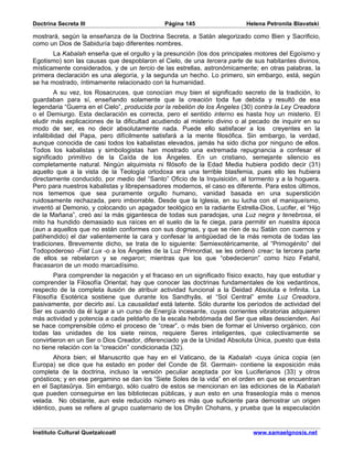 Doctrina Secreta III                          Página 145                   Helena Petronila Blavatski

mostrará, según la enseñanza de la Doctrina Secreta, a Satán alegorizado como Bien y Sacrificio,
como un Dios de Sabiduría bajo diferentes nombres.
       La Kabalah enseña que el orgullo y la presunción (los dos principales motores del Egoísmo y
Egotismo) son las causas que despoblaron el Cielo, de una tercera parte de sus habitantes divinos,
místicamente considerados, y de un tercio de las estrellas, astronómicamente; en otras palabras, la
primera declaración es una alegoría, y la segunda un hecho. Lo primero, sin embargo, está, según
se ha mostrado, íntimamente relacionado con la humanidad.
          A su vez, los Rosacruces, que conocían muy bien el significado secreto de la tradición, lo
guardaban para sí, enseñando solamente que la creación toda fue debida y resultó de esa
legendaria “Guerra en el Cielo”, producida por la rebelión de los Ángeles (30) contra la Ley Creadora
o el Demiurgo. Esta declaración es correcta, pero el sentido interno es hasta hoy un misterio. El
eludir más explicaciones de la dificultad acudiendo al misterio divino o al pecado de inquirir en su
modo de ser, es no decir absolutamente nada. Puede ello satisfacer a los creyentes en la
infalibilidad del Papa, pero difícilmente satisfará a la mente filosófica. Sin embargo, la verdad,
aunque conocida de casi todos los kabalistas elevados, jamás ha sido dicha por ninguno de ellos.
Todos los kabalistas y simbologistas han mostrado una extremada repugnancia a confesar el
significado primitivo de la Caída de los Ángeles. En un cristiano, semejante silencio es
completamente natural. Ningún alquimista ni filósofo de la Edad Media hubiera podido decir (31)
aquello que a la vista de la Teología ortodoxa era una terrible blasfemia, pues ello les hubiera
directamente conducido, por medio del “Santo” Oficio de la Inquisición, al tormento y a la hoguera.
Pero para nuestros kabalistas y librepensadores modernos, el caso es diferente. Para estos últimos,
nos tememos que sea puramente orgullo humano, vanidad basada en una superstición
ruidosamente rechazada, pero imborrable. Desde que la Iglesia, en su lucha con el maniqueísmo,
inventó al Demonio, y colocando un apagador teológico en la radiante Estrella-Dios, Lucifer, el “Hijo
de la Mañana”, creó así la más gigantesca de todas sus paradojas, una Luz negra y tenebrosa, el
mito ha hundido demasiado sus raíces en el suelo de la fe ciega, para permitir en nuestra época
(aun a aquellos que no están conformes con sus dogmas, y que se ríen de su Satán con cuernos y
patihendido) el dar valientemente la cara y confesar la antigüedad de la más remota de todas las
tradiciones. Brevemente dicho, se trata de lo siguiente: Semiexotéricamente, al “Primogénito” del
Todopoderoso -Fiat Lux -o a los Ángeles de la Luz Primordial, se les ordenó crear; la tercera parte
de ellos se rebelaron y se negaron; mientras que los que “obedecieron” como hizo Fetahil,
fracasaron de un modo marcadísimo.
        Para comprender la negación y el fracaso en un significado físico exacto, hay que estudiar y
comprender la Filosofía Oriental; hay que conocer las doctrinas fundamentales de los vedantinos,
respecto de la completa ilusión de atribuir actividad funcional a la Deidad Absoluta e Infinita. La
Filosofía Esotérica sostiene que durante los Sandhyâs, el “Sol Central” emite Luz Creadora,
pasivamente, por decirlo así. La causalidad está latente. Sólo durante los períodos de actividad del
Ser es cuando da él lugar a un curso de Energía incesante, cuyas corrientes vibratorias adquieren
más actividad y potencia a cada peldaño de la escala hebdómada del Ser que ellas descienden. Así
se hace comprensible cómo el proceso de “crear”, o más bien de formar el Universo orgánico, con
todas las unidades de los siete reinos, requiere Seres inteligentes, que colectivamente se
convirtieron en un Ser o Dios Creador, diferenciado ya de la Unidad Absoluta Única, puesto que ésta
no tiene relación con la “creación” condicionada (32).
        Ahora bien; el Manuscrito que hay en el Vaticano, de la Kabalah -cuya única copia (en
Europa) se dice que ha estado en poder del Conde de St. Germain- contiene la exposición más
completa de la doctrina, incluso la versión peculiar aceptada por los Luciferianos (33) y otros
gnósticos; y en ese pergamino se dan los “Siete Soles de la vida” en el orden en que se encuentran
en el Saptasûrya. Sin embargo, sólo cuatro de estos se mencionan en las ediciones de la Kabalah
que pueden conseguirse en las bibliotecas públicas, y aun esto en una fraseología más o menos
velada. No obstante, aun este reducido número es más que suficiente para demostrar un origen
idéntico, pues se refiere al grupo cuaternario de los Dhyân Chohans, y prueba que la especulación


Instituto Cultural Quetzalcoatl                                              www.samaelgnosis.net
 