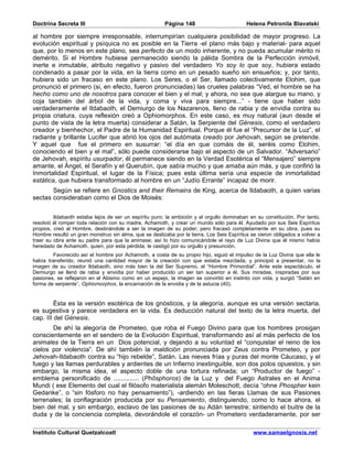 Doctrina Secreta III                                    Página 148                         Helena Petronila Blavatski

al hombre por siempre irresponsable, interrumpirían cualquiera posibilidad de mayor progreso. La
evolución espiritual y psíquica no es posible en la Tierra -el plano más bajo y material- para aquel
que, por lo menos en este plano, sea perfecto de un modo inherente, y no pueda acumular mérito ni
demérito. Si el Hombre hubiese permanecido siendo la pálida Sombra de la Perfección inmóvil,
inerte e inmutable, atributo negativo y pasivo del verdadero Yo soy lo que soy, hubiera estado
condenado a pasar por la vida, en la tierra como en un pesado sueño sin ensueños; y, por tanto,
hubiera sido un fracaso en este plano. Los Seres, o el Ser, llamado colectivamente Elohim, que
pronunció el primero (si, en efecto, fueron pronunciadas) las crueles palabras “Ved, el hombre se ha
hecho como uno de nosotros para conocer el bien y el mal; y ahora, no sea que alargue su mano, y
coja también del árbol de la vida, y coma y viva para siempre...” - tiene que haber sido
verdaderamente el Ildabaoth, el Demiurgo de los Nazarenos, lleno de rabia y de envidia contra su
propia criatura, cuya reflexión creó a Ophiomorphos. En este caso, es muy natural (aun desde el
punto de vista de la letra muerta) considerar a Satán, la Serpiente del Génesis, como el verdadero
creador y bienhechor, el Padre de la Humanidad Espiritual. Porque él fue el “Precursor de la Luz”, el
radiante y brillante Lucifer que abrió los ojos del autómata creado por Jehovah, según se pretende.
Y aquel que fue el primero en susurrar: “el día en que comáis de él, seréis como Elohim,
conociendo el bien y el mal”, sólo puede considerarse bajo el aspecto de un Salvador. “Adversario”
de Jehovah, espíritu usurpador, él permanece siendo en la Verdad Esotérica el “Mensajero” siempre
amante, el Ángel, el Serafín y el Querubín, que sabía mucho y que amaba aún más, y que confirió la
Inmortalidad Espiritual, el lugar de la Física; pues esta última sería una especie de inmortalidad
estática, que hubiera transformado al hombre en un “Judío Errante” incapaz de morir.
       Según se refiere en Gnostics and their Remains de King, acerca de Ildabaoth, a quien varias
sectas consideraban como el Dios de Moisés:


         Ildabaoth estaba lejos de ser un espíritu puro; la ambición y el orgullo dominaban en su constitución. Por tanto,
resolvió él romper toda relación con su madre, Achamoth, y crear un mundo sólo para él. Ayudado por sus Seis Espíritus
propios, creó al Hombre, destinándole a ser la imagen de su poder; pero fracasó completamente en su obra, pues su
Hombre resultó un gran monstruo sin alma, que se deslizaba por la tierra. Los Seis Espíritus se vieron obligados a volver a
traer su obra ante su padre para que la animase; así lo hizo comunicándole el rayo de Luz Divina que él mismo había
heredado de Achamoth, quien, por esta pérdida, le castigó por su orgullo y presunción.
         Favorecido así el hombre por Achamoth, a costa de su propio hijo, siguió el impulso de la Luz Divina que ella le
había transferido, reunió una cantidad mayor de la creación con que estaba mezclada, y principió a presentar, no la
imagen de su creador Ildabaoth, sino más bien la del Ser Supremo, el “Hombre Primordial”. Ante este espectáculo, el
Demiurgo se llenó de rabia y envidia por haber producido un ser tan superior a él. Sus miradas, inspiradas por sus
pasiones, se reflejaron en el Abismo como en un espejo, la imagen se convirtió en instinto con vida, y surgió “Satán en
forma de serpiente”, Ophiomorphos, la encarnación de la envidia y de la astucia (40).


         Ésta es la versión esotérica de los gnósticos, y la alegoría, aunque es una versión sectaria,
es sugestiva y parece verdadera en la vida. Es deducción natural del texto de la letra muerta, del
cap. III del Génesis.
       De ahí la alegoría de Prometeo, que roba el Fuego Divino para que los hombres prosigan
conscientemente en el sendero de la Evolución Espiritual, transformando así al más perfecto de los
animales de la Tierra en un Dios potencial, y dejando a su voluntad el “conquistar el reino de los
cielos por violencia”. De ahí también la maldición pronunciada por Zeus contra Prometeo, y por
Jehovah-Ildabaoth contra su “hijo rebelde”, Satán. Las nieves frías y puras del monte Cáucaso, y el
fuego y las llamas perdurables y ardientes de un Infierno inextinguible, son dos polos opuestos, y sin
embargo, la misma idea, el aspecto doble de una tortura refinada; un “Productor de fuego” -
emblema personificado de .............. (Phôsphoros) de la Luz y del Fuego Astrales en el Anima
Mundi ( ese Elemento del cual el filósofo materialista alemán Moleschott, decía “ohne Phospher kein
Gedanke”, o “sin fósforo no hay pensamiento”), -ardiendo en las fieras Llamas de sus Pasiones
terrenales; la conflagración producida por su Pensamiento, distinguiendo, como lo hace ahora, el
bien del mal, y sin embargo, esclavo de las pasiones de su Adán terrestre; sintiendo el buitre de la
duda y de la conciencia completa, devorándole el corazón- un Prometero verdaderamente, por ser

Instituto Cultural Quetzalcoatl                                                               www.samaelgnosis.net
 