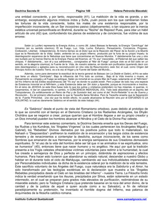 Doctrina Secreta III                                    Página 149                          Helena Petronila Blavatski

una entidad consciente, y por tanto, responsable (41). La maldición de la vida es grande, y sin
embargo, exceptuando algunos místicos indos y Sufis, ¡cuán pocos son los que cambiarían todas
las torturas de la vida consciente, todos los males de una existencia responsable, por la
imperfección inconsciente, de un Ser incorpóreo pasivo (objetivamente), o tan siquiera por la inercia
estática universal personificada en Brahmâ, durante su “Noche” de Reposo! Pues, para citar un hábil
artículo de uno (42) que, confundiendo los planos de existencia y de conciencia, fue víctima de sus
errores:


          Satán (o Lucifer) representa la Energía Activa, o como (M. Jules) Baissac la llamada, la Energía “Centrífuga” del
Universo (en su sentido cósmico). Él es Fuego, Luz, Vida, Lucha, Esfuerzo, Pensamiento, Conciencia, Progreso,
Civilización, Libertad, Independencia. Al mismo tiempo es el Dolor que es la Reacción del Placer de la Acción y la Muerte
(que es la Revolución de la Vida). Satán, ardiendo en su propio infierno, producido por la furia de su propio ímpetu: la
desintegración expansiva de la Nebulosa que tiene que concentrarse en Nuevos Mundos. Y debidamente fue una y otra
vez burlado por la Inercia Eterna de la Energía Pasiva del Kosmos -el “Yo soy” inexorable-, el Pedernal del que saltan las
chispas. Y debidamente... son él y sus adherentes... consignados al “Mar de Fuego” -porque éste es el Sol (sólo en un
sentido, en la alegoría cósmica), la Fuente de la Vida, de nuestro sistema, en donde son purificados (queriendo decir con
esto desintegrados) y agitados para su reconstrucción en otra vida (la Resurrección)- este Sol, el cual, como Origen del
Principio Activo de nuestra Tierra, es a la vez el Hogar y la Fuente del Satán del Mundo...
           Además, como para demostrar la exactitud de la teoría general de Baissac (en Le Diable et Satán), el frío se sabe
que tiene un efecto “Centrípeto”. Bajo la influencia del Frío todo se contrae... Bajo él la Vida inverna o muere, el
Pensamiento se congela y el Fuego se extingue. Satán es inmortal en su propio Mar de Fuego; solamente en el “Nifl-Heim”
(el frío Infierno de los Eddas escandinavos) del “Yo soy” es donde no puede existir. Pero a pesar de todo hay una especie
de Existencia Inmortal en el Nifl-Heim, y esta Existencia debe ser Sin dolor y Apacible, porque es Inconsciente e Inactiva.
En el reino de JEHOVA (si este Dios fuese todo lo que los judíos y cristianos pretenden) no hay miserias, ni guerras, ni
casamientos, ni dar en casamiento, ni cambio, ni CONCIENCIA INDIVIDUAL (43). Todo está absorbido en el espíritu del
Todopoderoso. Es enfáticamente un Reino de Paz y de Sumisión leal, así como el del “Archi-Rebelde” lo es de Guerra y
Revolución... Es (el primero) efectivamente lo que la Teosofía llama Nirvâna. Pero la Teosofía enseña que la Separación
de la Fuente Primordial, una vez que ha tenido efecto, no puede alcanzarse la Reunión sino por el ESFUERZO E LA
VOLUNTAD, lo cual es claramente Satánico en el sentido de este trabajo (44).


       Es “Satánico” desde el punto de vista del Romanismo ortodoxo, pues debido al prototipo de
lo que se convirtió con el tiempo en el Demonio Cristiano (a los Radiantes Arcángeles, los Dhyân
Chohâns que se negaron a crear, porque querían que el Hombre llegase a ser su propio creador y
un Dios inmortal) pueden los hombres alcanzar el Nirvâna y el Cielo de la Divina Paz celeste.
        Para terminar este extenso comentario, la Doctrina Secreta enseña que los Devas del Fuego,
los Rudras y los Kumâras, los “Ángeles Vírgenes” (a los cuales pertenecen los Arcángeles Miguel y
Gabriel), los “Rebeldes” Divinos -llamados por los positivos judíos que todo lo materializan, los
Nahash o “Desposeídos”- prefirieron la maldición de la encarnación y los largos ciclos de existencia
terrestre y de renacimientos a contemplar la desdicha, aunque inconsciente, de los seres como
Sombras que emanaron de sus Hermanos, por la energía semipasiva de sus Creadores demasiado
espirituales. Si “el uso de la vida del hombre debe ser tal que ni se animalice ni se espiritualice, sino
se humanice” (45), entonces tiene que nacer humano y no angélico. He aquí por qué la tradición
presenta a los Yogis celestes ofreciéndose víctimas voluntarias para redimir a la humanidad, la cual
fue creada a semejanza de Dios y perfecta en un principio, dotándola de aspiraciones y afectos
humanos. Para hacer esto tuvieron que abandonar su estado natural, descender a nuestro Globo y
habitar en él durante todo el ciclo de Mahâyuga, cambiando así sus Individualidades impersonales
por Personalidades individuales -la dicha de la existencia sideral por la maldición de la vida terrestre.
Este sacrificio voluntario de los Ángeles del Fuego, cuya naturaleza era la Sabiduría y el Amor, ha
sido transformado por las teologías exotéricas en la declaración que muestra a los “Ángeles
Rebeldes precipitados desde el Cielo en las tinieblas del Infierno” - nuestra Tierra. La Filosofía hindú
indica la verdad enseñando que los Asuras, precipitados por Shiva, están solamente en un estado
intermedio, en el cual se preparan para grados más elevados de purificación, redimiéndose de su
miserable estado; pero la Teología Cristiana (que pretende basarse en la roca del amor divino, de la
caridad y de la justicia de aquel a quien acude como a su Salvador), a fin de reforzar
paradójicamente su pretensión, ha inventado el horrible dogma del Infierno, esa palanca de
Arquímedes de la filosofía católico romana.

Instituto Cultural Quetzalcoatl                                                                www.samaelgnosis.net
 