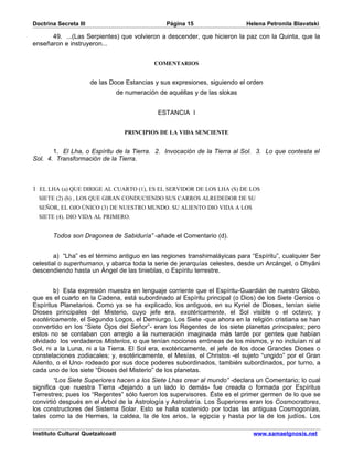 Doctrina Secreta III                               Página 15                  Helena Petronila Blavatski

      49. ...(Las Serpientes) que volvieron a descender, que hicieron la paz con la Quinta, que la
enseñaron e instruyeron...


                                              COMENTARIOS


                       de las Doce Estancias y sus expresiones, siguiendo el orden
                                  de numeración de aquéllas y de las slokas


                                                ESTANCIA I


                                    PRINCIPIOS DE LA VIDA SENCIENTE


       1. El Lha, o Espíritu de la Tierra. 2. Invocación de la Tierra al Sol. 3. Lo que contesta el
Sol. 4. Transformación de la Tierra.



1 EL LHA (a) QUE DIRIGE AL CUARTO (1), ES EL SERVIDOR DE LOS LHA (S) DE LOS
  SIETE (2) (b) , LOS QUE GIRAN CONDUCIENDO SUS CARROS ALREDEDOR DE SU
  SEÑOR, EL OJO ÚNICO (3) DE NUESTRO MUNDO. SU ALIENTO DIO VIDA A LOS
  SIETE (4). DIO VIDA AL PRIMERO.


       Todos son Dragones de Sabiduría” -añade el Comentario (d).


        a) “Lha” es el término antiguo en las regiones transhimaláyicas para “Espíritu”, cualquier Ser
celestial o superhumano, y abarca toda la serie de jerarquías celestes, desde un Arcángel, o Dhyâni
descendiendo hasta un Ángel de las tinieblas, o Espíritu terrestre.


        b) Esta expresión muestra en lenguaje corriente que el Espíritu-Guardián de nuestro Globo,
que es el cuarto en la Cadena, está subordinado al Espíritu principal (o Dios) de los Siete Genios o
Espíritus Planetarios. Como ya se ha explicado, los antiguos, en su Kyriel de Dioses, tenían siete
Dioses principales del Misterio, cuyo jefe era, exotéricamente, el Sol visible o el octavo; y
esotéricamente, el Segundo Logos, el Demiurgo. Los Siete -que ahora en la religión cristiana se han
convertido en los “Siete Ojos del Señor”- eran los Regentes de los siete planetas principales; pero
estos no se contaban con arreglo a la numeración imaginada más tarde por gentes que habían
olvidado los verdaderos Misterios, o que tenían nociones erróneas de los mismos, y no incluían ni al
Sol, ni a la Luna, ni a la Tierra. El Sol era, exotéricamente, el jefe de los doce Grandes Dioses o
constelaciones zodiacales; y, esotéricamente, el Mesías, el Christos -el sujeto “ungido” por el Gran
Aliento, o el Uno- rodeado por sus doce poderes subordinados, también subordinados, por turno, a
cada uno de los siete “Dioses del Misterio” de los planetas.
        “Los Siete Superiores hacen a los Siete Lhas crear al mundo” -declara un Comentario; lo cual
significa que nuestra Tierra -dejando a un lado lo demás- fue creada o formada por Espíritus
Terrestres; pues los “Regentes” sólo fueron los supervisores. Éste es el primer germen de lo que se
convirtió después en el Árbol de la Astrología y Astrolatría. Los Superiores eran los Cosmocratores,
los constructores del Sistema Solar. Esto se halla sostenido por todas las antiguas Cosmogonías,
tales como la de Hermes, la caldea, la de los arios, la egipcia y hasta por la de los judíos. Los

Instituto Cultural Quetzalcoatl                                                 www.samaelgnosis.net
 