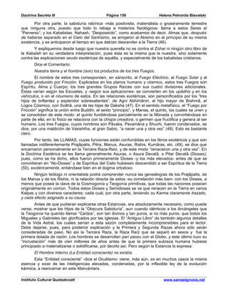 Doctrina Secreta III                            Página 150                   Helena Petronila Blavatski

       Por otra parte, la sabiduría rabínica -más positivista, materialista o groseramente terrestre
que ninguna otra, puesto que todo lo rebaja a misterios fisiológicos- llama a estos Seres el
“Perverso”; y los Kabalistas, Nahash, “Desposeído”, como acabamos de decir, Almas que, después
de haberse separado en el Cielo del Santísimo, se arrojaron al Abismo en el principio de su misma
existencia, y se anticiparon al tiempo en que debían descender a la Tierra (46).
        Y expliquemos desde luego que nuestra querella no es contra el Zohar ni ningún otro libro de
la Kabalah en su verdadera interpretación, pues ésta es la misma que la nuestra, sino solamente
contra las explicaciones seudo esotéricas de aquélla, y especialmente de los kabalistas cristianos.
       Dice el Comentario:
       Nuestra tierra y el hombre (son) los productos de los tres Fuegos.
        El nombre de estos tres corresponden, en sánscrito, al Fuego Eléctrico, al Fuego Solar y al
Fuego producido por Fricción. Explicados en los planos humano y cósmico, estos tres Fuegos son
Espíritu, Alma y Cuerpo; los tres grandes Grupos Raíces con sus cuatro divisiones adicionales.
Éstas varían según las Escuelas, y -según sus aplicaciones- se convierten en los upâdhis y en los
vehículos, o en el nóumeno de estos. En las relaciones exotéricas, son personificados por los “tres
hijos de brillantez y esplendor sobresalientes”, de Agni Abhimânin, el hijo mayor de Brahmâ, el
Logos Cósmico, con Svâhâ, una de las hijas de Daksha (47). En el sentido metafísico, el “Fuego por
Fricción” significa la unión entre Buddhi, el sexto “principio”, y Manas, el quinto, los cuales se unen y
se consolidan de este modo: el quinto fundiéndose parcialmente en la Mónada y convirtiéndose en
parte de ella; en lo físico se relaciona con la chispa creadora, o germen que fructifica y genera al ser
humano. Los tres Fuegos, cuyos nombres son Pâvaka, Pavamâna y Shuchi, fueron condenados, se
dice, por una maldición de Vasishtha, el gran Sabio, “a nacer una y otra vez” (48). Esto es bastante
claro.
        Por tanto, las LLAMAS, cuyas funciones están confundidas en los libros exotéricos y que son
llamadas indiferentemente Prajâpatis, Pitris, Manus, Asuras, Rishis, Kumâras, etc. (49), se dice que
encarnaron personalmente en la Tercera Raza-Raíz, y de este modo “renacieron una y otra vez”. En
la Doctrina Esotérica se les llama generalmente Asuras, o Asura Devatâ, o Pitar Devatâ (Dioses);
pues, como se ha dicho, ellos fueron primeramente Dioses -y los más elevados- antes de que se
convirtieran en “No-Dioses” y de Espíritus del Cielo hubiesen descendido a ser Espíritus de la Tierra
(50), exotéricamente, entiéndase bien en el dogma ortodoxo.
        Ningún teólogo ni orientalista podrá comprender nunca las genealogías de los Prajâpatis, de
los Manus y de los Rishis, ni la relación directa de estos -su correlación más bien- con los Dioses, a
menos que posea la clave de la Cosmogonía y Teogonía primitivas, que todas las naciones poseían
originalmente en común. Todos estos Dioses y Semidioses se ve que renacen en la Tierra en varios
Kalpas y con diversos caracteres; cada cual, por otra parte, teniendo su Karma claramente trazado,
y cada efecto asignado a su causa.
        Antes de que pudieran explicarse otras Estancias, era absolutamente necesario, como puede
verse, mostrar que los Hijos de la “Obscura Sabiduría”, aun cuando idénticos a los Arcángeles que
la Teogonía ha querido llamar “Caídos”, son tan divinos y tan puros, si no más puros, que todos los
Migueles y Gabrieles tan glorificados por las Iglesias. El “Antiguo Libro” da también algunos detalles
de la Vida Astral, los cuales serían a esta sazón completamente incomprensibles para el lector.
Debe dejarse, pues, para posterior explicación y la Primera y Segunda Razas ahora sólo serán
consideradas de paso. No así la Tercera Raza, la Raza Raíz que se separó en sexos y fue la
primera dotada de razón. Los hombres se desarrollan pari passu con el Globo, y este último tuvo su
“incrustación” más de cien millones de años antes de que la primera subraza humana hubiese
principiado a materializarse o solidificarse, por decirlo así. Pero según la Estancia lo expresa:
       El Hombre Interno (La Entidad consciente) no existía.
       Esta “Entidad consciente” -dice el Ocultismo- viene, más aún, es en muchos casos la misma
esencia y esse de las inteligencias elevadas, condenadas, por la inflexible ley de la evolución
kármica, a reencarnar en este Manvántara.

Instituto Cultural Quetzalcoatl                                                 www.samaelgnosis.net
 