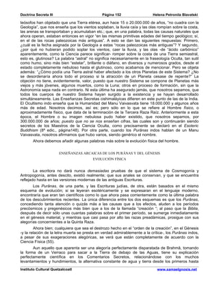 Doctrina Secreta III                           Página 152                   Helena Petronila Blavatski

teósofos han objetado que una Tierra etérea, aun hace 15 o 20.000.000 de años, “no cuadra con la
Geología”, que nos enseña que los vientos soplaban, la lluvia caía y las olas rompían sobre la costa,
las arenas se transportaban y acumulaban etc.; que, en una palabra, todas las causas naturales que
ahora operan, estaban entonces en vigor “en las mismas primitivas edades del tiempo geológico; sí,
en el de las rocas paleozoicas más antiguas”. A esto se dan las siguientes respuestas: Primero,
¿cuál es la fecha asignada por la Geología a estas “rocas paleozoicas más antiguas”? Y segundo,
¿por qué no hubieran podido soplar los vientos, caer la lluvia, y las olas -de “ácido carbónico”
aparentemente, como la Ciencia parece significar- romper sobre la costa de una Tierra semiastral,
esto es, glutinosa? La palabra “astral” no significa necesariamente en la fraseología Oculta, tan sutil
como humo, sino más bien “estelar”, brillante o diáfano, en diversos y numerosos grados, desde el
estado completamente nebuloso hasta el glutinoso, como acabamos de mencionar. Pero se objeta
además: “¿Cómo podía una Tierra astral haber afectado a los otros Planetas de este Sistema? ¿No
se desordenaría ahora todo el proceso si la atracción de un Planeta cesase de repente?” La
objeción no tiene, evidentemente, valor, puesto que nuestro Sistema se compone de Planetas más
viejos y más jóvenes, algunos muertos, como la Luna; otros en proceso de formación, sin que la
Astronomía sepa nada en contrario. Ni esta última ha asegurado jamás, que nosotros sepamos, que
todos los cuerpos de nuestro Sistema hayan surgido a la existencia y se hayan desarrollado
simultáneamente. Las Enseñanzas Secretas cishimaláyicas difieren en este punto de las de la India.
El Ocultismo indo enseña que la Humanidad del Manu Vaivasvata tiene 18.000.000 y algunos años
más de edad. Nosotros decimos, así es; pero sólo en lo que se refiere al Hombre físico, o
aproximadamente físico, que data de la terminación de la Tercera Raza Raíz. Anteriormente a esta
época, el Hombre o su imagen nebulosa pudo haber existido, que nosotros sepamos, por
300.000.000 de años; puesto que no se nos enseñan cifras, las cuales son y continuarán siendo
secretos de los Maestros de la Ciencia Oculta, como precisamente se declaró en el Esoteric
Buddhism (8ª edic., página148). Por otra parte, cuando los Purânas indos hablan de un Manu
Vaivasvata, nosotros afirmamos que hubo varios, siendo genérico el nombre.
       Ahora debemos añadir algunas palabras más sobre la evolución física del hombre.


                       ENSEÑANZAS ARCAICAS DE LOS PURÂNAS Y DEL GÉNESIS
                                         EVOLUCIÓN FÍSICA


        La escritora no dará nunca demasiadas pruebas de que el sistema de Cosmogonía y
Antropogonía, antes descito, existió realmente; que sus anales se conservan, y que se encuentra
reflejado hasta en las versiones modernas de las antiguas Escrituras.
       Los Purânas, de una parte, y las Escrituras judías, de otra, están basados en el mismo
esquema de evolución; si se leyeran esotéricamente y se expresaran en el lenguaje moderno,
encontraría que eran tan científicos como lo que ahora pasa corrientemente como la última palabra
de los descubrimientos recientes. La única diferencia entre los dos esquemas es que los Purânas,
concediendo tanta atención o quizás más a las causas que a los efectos, aluden a los períodos
precósmicos y pregenésicos más bien que a los de la llamada “creación “; al paso que la Biblia,
después de decir sólo unas cuantas palabras sobre el primer período, se sumerge inmediatamente
en el génesis material, y mientras que casi pasa por alto las razas preadámicas, prosigue con sus
alegorías concernientes a la Quinta Raza.
        Ahora bien; cualquiera que sea el destrozo hecho en el “orden de la creación”, en el Génesis
-y la relación de la letra muerta se presta en verdad admirablemente a la crítica-, los Purânas indos,
a pesar de sus exageraciones alegóricas, se verá que están completamente de acuerdo con la
Ciencia Física (55).
       Aun aquello que aparenta ser una alegoría perfectamente disparatada de Brahmâ, tomando
la forma de un Verraco para sacar a la Tierra de debajo de las Aguas, tiene su explicación
perfectamente científica en los Comentarios Secretos, relacionándose con los muchos
levantamientos y hundimientos, la alternativa constante de agua y tierra desde los primeros hasta
Instituto Cultural Quetzalcoatl                                               www.samaelgnosis.net
 