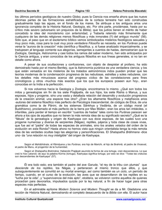 Doctrina Secreta III                                     Página 153                         Helena Petronila Blavatski

los últimos períodos geológicos de nuestro Globo; pues la Ciencia nos enseña ahora que las nueve
décimas partes de las formaciones estratificadas de la corteza terrestre han sido construidas
gradualmente bajo las aguas, en el fondo de los mares. Se atribuye a los antiguos arios una
ignorancia completa de la Historia Natural, Geología, etc. Por otra parte, proclámase, hasta por su
crítico más severo (adversario sin prejuicios de la Biblia), que los judíos tienen el mérito de haber
concebido la idea del monoteísmo con anterioridad, y “haberla retenido más firmemente que
cualquiera de las demás religiones menos filosóficas y más inmorales (!!) del antiguo mundo” (56).
Sólo que, al paso que en el esoterismo bíblico vemos simbolizados misterios fisiológicos sexuales y
muy poco más, cosa para la cual muy poca verdadera Filosofía se necesita, en los Purânas puede
verse la “aurora de la creación” más científica y filosófica, y, si fuese analizado imparcialmente, y se
tradujesen al lenguaje corriente sus alegorías, semejantes a cuentos de hadas, demostrarían que la
Zoología, Geología, Astronomía y casi todos los ramos del saber moderno, han sido anticipados por
la Ciencia antigua, y eran conocidos de los antiguos filósofos en sus líneas generales, si no tan en
detalle como ahora.
       A pesar de sus ocultaciones y confusiones, con objeto de despistar al profano, ha sido
demostrado hasta por el mismo Bentley, que la Astronomía puránica es una verdadera ciencia; y los
que están versados en los misterios de los tratados astronómicos indos pueden probar que las
teorías modernas de la condensación progresiva de las nebulosas, estrellas y soles nebulares, con
los detalles más minuciosos acerca del progreso cíclico de las constelaciones para fines
cronológicos y otros -muchos más exactos que los que los europeos poseen aun hoy-, eran
conocidas en la India a la perfección.
         Si nos volvemos hacia la Geología y Zoología, encontramos lo mismo. ¿Qué son todos los
mitos y genealogías sin fin de los siete Prajâpatis, de sus hijos, los siete Rishis o Manus, y sus
esposas, hijos y progenie, sino una vasta y detallada relación del desarrollo y evolución progresivos
de la creación animal, una especie tras otra? ¿Eran los altamente filosóficos y metafísicos arios
-autores del sistema filosófico más perfecto de Psicología trascendental, de códigos de Ética, de una
gramática como la de Pânini, de los sistemas Sânkhya y Vedânta, de un código moral (el
Buddhismo), proclamado el más perfecto de la tierra por Max Müller-; eran los arios tan imbéciles, o
infantiles, para perder el tiempo en escribir “cuentos de hadas” tales como los Purânas parecen ser
ahora a los ojos de aquellos que no tienen la más remota idea de su significado secreto? ¿Qué es la
“fábula” de la genealogía y origen de Kashyapa con sus doce esposas, de las cuales tuvo una
progenie numerosa y diversa de serpientes (Nâgas), reptiles, pájaros y toda clase de cosas vivas,
que fue así el “padre” de todas las especies de animales, sino los anales velados del orden de la
evolución en esta Ronda? Hasta ahora no hemos visto que ningún orientalista tenga la más remota
idea de las verdades ocultas bajo las alegorías y personificaciones. El Shatapatha Brâhmana -dice
uno- da “una relación no muy inteligible” del origen de Kashyapa.


         Según el Mahâbhârata, el Râmâyana y los Purânas, era hijo de Marichi, el hijo de Brahmâ, el padre de Vivasvat,
el padre de Manu, el progenitor de la humanidad.
         Según el Shatapatha Brahmâna: Habiendo Prajâpati asumido la forma de una tortuga, creó descendencia. Lo que
creó lo hizo (akarot); de aquí la palabra Kûrma (tortuga). Kashyapa significa tortuga; por esto se dice: “Todas las criaturas
son descendientes de Kashyapa” (57).


       Él era todo esto; era también el padre del ave Garuda, “el rey de la tribu con plumas” que
desciende de los reptiles, los Nâgas, y pertenecen al mismo tronco que ellos, y que
subsiguientemente se convirtió en su mortal enemigo; así como también es un ciclo, un período de
tiempo, cuando, en el curso de la evolución, las aves que se desarrollaron de los reptiles en su
“lucha por la vida”, y “supervivencia del más apto”, etcétera, se volvieron contra aquellos de quienes
procedían para devorarlos, impulsados quizás por la ley natural, a fin de hacer lugar para otras
especies más perfectas.
       En el admirable epítome Modern Science and Modern Thought se da a Mr. Gladstone una
lección de Historia Natural, demostrando el completo desacuerdo de la Biblia con ella. El autor hace

Instituto Cultural Quetzalcoatl                                                                www.samaelgnosis.net
 