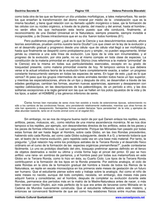Doctrina Secreta III                                   Página 155                        Helena Petronila Blavatski

como toda otra de las que se llamaron un día unidades morfológicas, a tales metamorfosis. No serán
los que enseñan la transformación del átomo mineral por medio de la cristalización -que es la
misma facultad, y tiene igual relación con su llamado upâdhi inorgánico o base, qie la formación de
las células con su núcleo orgánico, a través de la planta, del insecto y del animal, hasta el hombre-;
no serán ellos los que rechazarán esta teoría puesto que ella conducirá, finalmente, al
reconocimiento de una Deidad Universal en la Naturaleza, siempre presente, siempre invisible e
incognoscible, y de Dioses intracósmicos que en su día fueron todos hombres (61).
         Pero pudiéramos preguntar: ¿qué es lo que la Ciencia y sus descubrimientos exactos, ahora
teorías axiomáticas, prueban contra nuestra teoría Oculta? Los que creen en la ley de la evolución y
en el desarrollo gradual y progresivo desde una célula -que de célula vital llegó a ser morfológica,
hasta que finalmente se despertó como protoplasma puro y simple-, no pueden seguramente, limitar
jamás su creencia a una sola línea de evolución. Los tipos de la vida son innumerables; y el
progreso de la evolución, por otra parte, no va al mismo compás en toda clase de especies. La
constitución de la materia primordial en el período Silúrico (nos referimos a la materia “primordial” de
la Ciencia) era la misma en todas sus particularidades esenciales, excepto en su grado de
tosquedad presente, como materia primordial viviente de hoy. Ni tampoco vemos lo que debiera
verse si la actual ortodoxa teoría de la evolución fuera completamente exacta, a saber: un progreso
constante transcurriendo siempre en todas las especies de seres. En lugar de esto ¿qué es lo que
vemos? Al paso que los grupos intermedios de seres animales tienden todos hacia un tipo superior,
y mientras las especializaciones, ahora de un tipo y después de otro, se desarrollan a través de las
edades geológicas, cambian las formas, asumen nuevas apariencias, aparecen y desaparecen con
rapidez calidoscópica, en las descripciones de los paleontólogos, de un período a otro, y las dos
solitarias excepciones a la regla general son las que se hallan en los polos opuestos de la vida y de
los tipos, a saber: el HOMBRE y los géneros inferiores de seres.


         Ciertas formas bien marcadas de seres vivos han existido a través de extensísimas épocas, sobreviviendo no
sólo a los cambios de las condiciones físicas, sino persistiendo relativamente inalteradas, mientras que otras formas de
vida han aparecido y desaparecido. Semejantes formas pueden llamarse “tipos persistentes” de la vida; y ejemplos de
ellas abundan bastante, tanto en el mundo animal como en el vegetal (62).


        Sin embargo, no se nos da ninguna buena razón de por qué Darwin enlaza los reptiles, aves,
anfibios, peces, moluscos, etc., como retoños de una misma ascendencia monérica. Ni se nos dice
tampoco si los reptiles, por ejemplo, son descendientes directos de los anfibios, estos de los peces y
los peces de formas inferiores, lo cual son seguramente. Porque las Mónadas han pasado por todas
estas formas del ser hasta llegar al Hombre, sobre cada Globo, en las tres Rondas precedentes,
habiendo sido cada Ronda, así como cada Globo subsiguiente, desde A a G, y teniendo todavía que
ser, el teatro de la misma evolución, pero repetida cada vez en una base más material. Por tanto, la
pregunta: “¿Qué relación hay entre los prototipos astrales de la Tercera Ronda y el desarrollo físico
ordinario en el curso de la formación de las especies orgánicas premamíferas?”, puede contestarse
fácilmente. Lo uno es prototipo diseñado del otro, bosquejo preliminar apenas definido en el lienzo
de objetos destinados a recibir su última y vívida forma bajo el pincel del pintor. El pez se hizo
anfibio -una rana- en sombras de pantanos, y el hombre pasó por todas sus metamorfosis en este
Globo en la Tercera Ronda, como lo hizo en ésta, su Cuarto Ciclo. Los tipos de la Tercera Ronda
contribuyeron a la formación de los tipos en la Ronda presente. Por estricta analogía, el ciclo de
siete Rondas en la obra de la formación gradual del hombre a través de todos los Reinos de la
Naturaleza, se repite en escala microscópica en los primeros siete meses de gestación de un futuro
ser humano. Que el estudiante piense sobre esto y trabaje sobre la analogía. Así como el niño de
siete meses no nacido, aunque del todo completo, necesita, sin embargo, dos meses más para
adquirir fuerza y consolidarse; así el hombre, después de completar su evolución durante siete
Rondas, permanece dos períodos más en la matriz de la Madre-Naturaleza antes de nacer, o más
bien renacer como Dhyâni, aún más perfecto de lo que era antes de lanzarse como Mónada en la
Cadena de Mundos nuevamente construida. Que el estudiante reflexione sobre este misterio, y
entonces se convencerá fácilmente de que así como hay eslabones físicos entre muchas clases,

Instituto Cultural Quetzalcoatl                                                            www.samaelgnosis.net
 