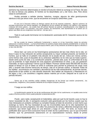Doctrina Secreta III                                   Página 156                        Helena Petronila Blavatski

asimismo hay dominios determinados en donde la Evolución Astral se sumerge en la Física. De esto
no dice la Ciencia una palabra. El hombre se ha desarrollado con y del mono, dice. Pero ahora
véase la contradicción.
        Huxley procede a señalar plantas, helechos, musgos, algunos de ellos genéricamente
idénticos a los que ahora viven, que se encuentran en la época carbonífera, pues:


        El cono de la Araucaria oolítica se distingue apenas del de las especies existentes... Algunos subreinos de
animales proporcionan los mismos ejemplos. Los globigerinos de los sondeos del Atlántico son idéntico a las especies
cretáceas del mismo género... los corales lisos del período Siluriano se parecen maravillosamente a los miléporos de
nuestros propios mares. Los arácnidos, cuyo grupo superior, los escorpiones, está representado en el carbón por un
género que difiere de sus congéneres vivos sólo en... los ojos (etc.).


       Todo lo cual puede terminarse con la declaración autorizada del Dr. Carpenter acerca de los
foraminíferos:


         No hay prueba de ninguna modificación fundamental o avance en el tipo foraminífero desde los períodos
paleozoicos a nuestros tiempos. .. La fauna foraminífera de nuestras propias series presenta probablemente un campo de
variedad mayor que el que ha existido en ninguna época anterior; pero no hay indicación de tendencia alguna a elevarse a
un tipo más alto (63).


        Ahora bien; así como en los foraminígeros (protozoarios del tipo más inferior de la vida, sin
boca ni ojos) no hay indicación de cambio exceptuando su mayor variedad presente; así también el
hombre, que se halla en el peldaño más elevado de la escala del ser, indica aún menos cambio,
como hemos visto; pues el esqueleto de su antecesor paleolítico se ha visto que es hasta superior,
desde cierto punto de vista, a su constitución presente. ¿Dónde está, pues, la uniformidad de la ley
que se pretende; la regla absoluta de unas especies convirtiéndose en otras, y así, por gradación
insensible, en tipos superiores? Vemos que Sir William Thomson admite hasta 400.000.000 de años
desde el tiempo en que el Globo se enfrió lo suficiente para permitir la presencia de cosas vivas
(64); y durante este enorme transcurso de tiempo, sólo en el período oolítico, la llamada “Edad de
los reptiles”, encontramos una variedad y abundancia de las más extraordinarias, de formas saurias,
alcanzando el tipo anfibio su más elevado desarrollo. Nos hablan de Ictiosauros y Plesiosauros en
los lagos y ríos, y de cocodrilos o lagartos alados volando por el aire. Después de lo cual en el
período terciario:


       Vemos que el tipo mamífero exhibe notables divergencias de las formas que existían previamente... los
mastodontes, megaterios y otros pesados habitantes de los antiguos bosques y llanuras.


        Y luego se nos notifica:


         La transformación gradual de una de las ramificaciones del orden de los cuadrúmanos, en aquellos seres de los
cuales el Hombre primitivo mismo puede pretender la descendencia (65).


         Puede ; pero nadie, exceptuando el materialista, sabe por qué ha de hacerlo; pues no hay la
menor necesidad de ello, ni semejante evolución está garantizada por los hechos; puesto que los
más interesados en probarlo confiesan su completo fracaso al tratar de encontrar un solo hecho que
sostenga su teoría. No hay necesidad de que los innumerables tipos de la vida representen los
miembros de una serie progresiva. Son ellos “los productos de varias y diferentes divergencias de la
evolución, que tienen lugar ahora en una dirección y luego en otra”. Por tanto, es mucho más
justificable decir que el mono evolucionó hacia el orden de los cuadrúmanos, que no que el hombre
primitivo -que ha permanecido estacionario en su especialización humana, desde el primer

Instituto Cultural Quetzalcoatl                                                            www.samaelgnosis.net
 