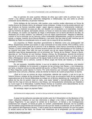 Doctrina Secreta III                                   Página 160                         Helena Petronila Blavatski


                             UNA VISTA PANORÁMICA DE LAS PRIMERAS RAZAS


         Hay un período de unos cuantos millones de años que cubrir entre la primera raza “sin
mente” y los últimos Lemures, altamente inteligentes e intelectuales; hay otro entre la primera
civilización de los Atlantes y el período histórico.
        Como testigos de los Lemures, sólo quedan unos cuantos anales silenciosos en forma de
media docena de colosos rotos y de antiguas ruinas ciclópeas. A éstas no se les presta atención por
ser “producto de fuerzas naturales ciegas”, según algunos aseguran; o “enteramente modernas”,
según otros. La tradición se pasa por alto, con desdén, por el escéptico y el materialista, mientras
que los hombres de Iglesia, demasiado celosos, la hacen en todos los casos servidora de la Biblia.
Sin embargo, en cuanto una leyenda se niega a armonizarse con la teoría del Diluvio de Noé, es
declarada por el clero cristiano “voz delirante y loca de viejas supersticiones”. Niégase la Atlántida,
cuando no se la confunde con la Lemuria y otros continentes desaparecidos, porque la Lemuria es
quizás, a medias, creación de la Ciencia Moderna, y por tanto, hay que creer en ella; mientras que la
Atlántida de Platón es considerada como un sueño, por la mayoría de los científicos.
         Los creyentes en Platón describen generalmente la Atlántida como una prolongación del
África. Sospéchase también que existió un viejo continente en la costa oriental. Pero el África, como
continente, nunca formó parte de la Lemuria ni de la Atlántida, como hemos convenido en llamar al
Tercero y Cuarto continentes. Sus nombres arcaicos jamás han sido mencionados en los Purânas ni
en ninguna otra parte. Pero sólo con que se posea una de las claves Esotéricas, es tarea fácil
identificar esas tierras desaparecidas con el sinnúmero de “Tierras de los Dioses”, Devas y Munis,
descritas en los Purânas, en sus Varshas, Dvipas y Zonas. Su Shvetadvipa, durante los primeros
días de la Lemuria, se erigía como un pico-gigante surgiendo del fondo del mar; y el área entre el
Atlas y Madagascar estuvo ocupada por las aguas hasta el primer período de la Atlántida, después
de la desaparición de la Lemuria, cuando el África surgió del fondo del Océano y el Atlas se
sumergió a medias.
       Es, por supuesto, imposible intentar, ni aun en la cabida de varios volúmenes, una relación
consecutiva y detallada de la evolución y progreso de las primeras tres Razas; y nos limitaremos,
por tanto, a exponer ahora una idea general del asunto. La Raza Primera no tuvo historia propia. De
la Raza Segunda puede decirse lo mismo. Por tanto tenemos que conceder cuidadosa atención
solamente a los Lemures y Atlantes, antes de intentar la historia de nuestra propia Raza: la Quinta.
        ¿Qué es lo que se conoce de otros continentes, además del nuestro, y qué es lo que la
historia conoce o acepta de las primeras Razas? Todo lo que se encuentra fuera de las repulsivas
especulaciones de la Ciencia Materialista se moteja con el término desdeñoso de “superstición”. Los
sabios de hoy día no quieren creer en nada. ¡Las razas “aladas” y hermafroditas de Platón, y su
Edad de Oro, bajo el reino de Saturno y los Dioses, son tranquilamente retrotraídas por Haeckel a
su nuevo lugar en la Naturaleza; nuestras Razas Divinas se muestran como descendientes de los
monos catarrinos, y nuestro antecesor como un poco de “lodo del mar”!
       Sin embargo, según se expresa Faber:


       Las ficciones de la antigua poesía... se verá un día que encierran una parte de verdad histórica.


       A pesar de los esfuerzos parciales del erudito autor de A Dissertation on the Mysteries of the
Cabiri -esfuerzos dirigidos en sus dos volúmenes a obligar a los mitos y símbolos clásicos del
antiguo Paganismo “a que apoyen la verdad de la Escritura”-, el tiempo y las investigaciones
posteriores han vengado, al menos en parte, la “verdad”, presentándola desnuda. Así ha sucedido
que las hábiles componendas de la Escritura son las que han venido a evidenciar, por el contrario, la
gran sabiduría del Paganismo Arcaico. Y esto a pesar de la inextricable confusión en que fue puesta
la verdad acerca de los Kabiri, los Dioses más misteriosos de la antigüedad, por las extrañas y

Instituto Cultural Quetzalcoatl                                                              www.samaelgnosis.net
 