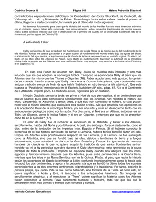 Doctrina Secreta III                                     Página 161                         Helena Petronila Blavatski

contradictorias especulaciones del Obispo de Cumberland, del doctor Shuckford, de Cudworth, de
Vallancey, etc..., etc., y finalmente, de Faber. Sin embargo, todos estos sabios, desde el primero al
último, llegaron a cierta conclusión, formulada por el último del modo siguiente:
         No tenemos fundamento para creer que la idolatría del mundo de los Gentiles fue una mera invención arbitraria;
por el contrario, parece haber sido construida, casi universalmente, sobre recuerdos tradicionales de ciertos sucesos
reales. Estos sucesos entiendo que son la destrucción de la primera (la Cuarta, en la Enseñanza Esotérica) raza de la
humanidad, por las aguas del Diluvio (74).


        A esto añade Faber:


          Estoy convencido de que la tradición del hundimiento de la isla Flegia es la misma que la del hundimiento de la
isla Atlántida. Ambas me parece que aluden a un gran suceso: al hundimiento del mundo entero bajo las aguas del diluvio,
o al alzamiento del agua central, si suponemos que la bóveda de la tierra permaneció en su posición original. En efecto, M.
Bailly, en su obra sobre los Atlantes de Platón, cuyo objeto es evidentemente depreciar la autoridad de la cronología
bíblica, trata de probar que los Atlantes eran una nación del Norte, muy antigua y muy anterior a los Indos, a los Fenicios y
a los Egipcios (75).


         En esto está Faber de acuerdo con Bailly, quien se muestra más instruido y con más
intuición que los que aceptan la cronología bíblica. Tampoco se equivocaba Bailly al decir que los
Atlantes eran lo mismo que los Titanes y Gigantes (76). Faber adopta tanto más gustoso la opinión
de su cofrade francés cuanto que Bailly menciona a Cosme Indicoplesta, que conservaba una
antigua tradición acerca de Noé, de que había “habitado en otro tiempo la isla Atlántida”. Que esta
isla sea la “Poseidonis” mencionada en el Esoteric Buddhism (8ª edic., págs. 67, 73) o el Continente
de la Atlántida, importa poco. La tradición existe, registrada por un cristiano.
       Ningún Ocultista pensaría janás en privar a Noé de sus prerrogativa, si se pretendiese que
era un Atlante; pues esto demostraría sencillamente que los israelitas han repetido la historia del
Manu Vaivasvata, de Xisuthros y tantos otros, y que sólo han cambiado el nombre, lo cual podían
hecer con el mismo derecho que cualquiera otra nación o tribu. A lo que nosotros nos oponemos es
a la aceptación literal de la cronología bíblica, por ser absurda y estar en desacuerdo tanto con los
antecedentes geológicos como con la razón. Por otra parte, si Noé era un Atlante, entonces era un
Titán, un Gigante, como lo indica Faber; y si era un Gigante, ¿entonces por qué no lo presentan
como tal en el Génesis? (77).
        El error de Bailly fue el rechazar la sumersión de la Atlántida, y llamar a los Atlantes,
sencillamente, nación del Norte y postdiluviana; la cual, sin embargo, floreció ciertamente, como él
dice, antes de la fundación de los imperios Indo, Egipcio y Fenicio. Si él hubiese conocido la
existencia de lo que hemos convenido en llamar la Lemuria, hubiera tenido también razón en esto.
Porque los Atlantes eran postdiluvianos respecto de los Lemures, y la Lemuria no fue sumergida
como la Atlántida, sino que se hundió bajo las olas, debido a temblores de tierra y a fuegos
subterráneos, como sucederá un día con la Gran Bretaña y Europa. La ignorancia de nuestros
hombres de ciencia es la que no quiere aceptar la tradición de que varios Continentes se han
hundido ya, ni la ley periódica que obra durante el Ciclo Manvantárico; esta ignorancia es la causa
principal de toda la confusión. Tampoco se equivoca Bailly cuando nos asegura que los indos,
egipcios y fenicios vinieron después que los Atlantes, pues estos pertenecían a la Cuarta Raza,
mientras que los Arios y su Rama Semítica son de la Quinta. Platón, al paso que repite la historia
según los sacerdotes de Egipto la refirieron a Solón, confunde intencionalmente (como lo hacía todo
Iniciado) los dos continentes, y aplica a la pequeña isla que se hundió la última todos los sucesos
pertenecientes a los dos enormes continentes: el prehistórico y el tradicional. Por tanto, describe la
primera pareja, que pobló toda la isla, como habiendo sido formada de la Tierra. Al decir esto, no
quiere significar a Adán y Eva, ni tampoco a los antepasados helénicos. Su lenguaje es
sencillamente alegórico, y al mencionar la “Tierra” quiere significar la Materia, pues los Atlantes
fueron realmente la primera Raza puramente humana y terrestre, toda vez que las que la
precedieron eran más divinas y etéreas que humanas y sólidas.


Instituto Cultural Quetzalcoatl                                                                www.samaelgnosis.net
 