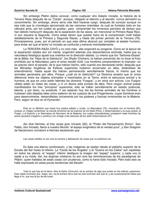 Doctrina Secreta III                                    Página 162                         Helena Petronila Blavatski

        Sin embargo Platón debía conocer, como cualquier otro Adepto iniciado, la historia de la
Tercera Raza después de su “Caída”, aunque, obligado al silencio y al secreto, nunca demostró su
conocimiento. Sin embargo, ahora sería más fácil hacerse cargo, después de conocer aunque no
sea más que la cronología aproximada de las naciones orientales -la cual se fundaba toda en los
cálculos arios, por los cuales se guiaba-, para comprender los inmensos períodos de tiempo que
han debido transcurrir después de la separación de los sexos, sin mencionar la Primera Raza Raíz,
ni aun siquiera la Segunda. Como éstas tienen que quedar fuera de la comprensión inútil hablar
detalladamente de la Primera y Segunda Razas, y hasta del primer período de la Tercera (78).
Principiaremos, pues, por el período en que esta última alcanzó por completo el estado humano,
para evitar así que el lector no iniciado se confunda y extravíe irremisiblemente.
        La TERCERA RAZA CAYÓ y no creó más; ella engendró su progenie. Como en la época de
la separación estaba aún sin mente, engendró además una descendencia anómala, hasta que su
naturaleza fisiológica ajustó sus instintos en la dirección debida. Lo mismo que los “Señores-Dioses”
de la Biblia, los “Hijos de la Sabiduría”, los Dhyân Chohans, la habían prevenido de no tocar el fruto
prohibido por la Naturaleza; pero el aviso resultó inútil. Los hombres comprendieron lo impropio -no
es preciso decir el pecado- de lo que habían hecho, sólo cuando era demasiado tarde; después que
las Mónadas Angélicas de Esferas superiores hubieron encarnado en ellos, dotándoles de
entendimiento. Hasta aquel día habían permanecido sencillamente físicos, lo mismo que los
animales generados por ellos. Porque ¿cuál es la distinción? La Doctrina enseña que la única
diferencia entre los objetos animados e inanimados en la Tierra, entre la estructura animal y la
humana, es que en unos están latentes los diversos “Fuegos”, y en otros son activos. Los Fuegos
vitales están en todas las cosas, y ni un átomo está privado de ellos. Pero ningún animal posee
manifestados los tres “principios” superiores; sólo se hallan sencillamente en estado potencial,
latente, y por tanto, no existente. Y así estarían hoy día las formas animales de los hombres si
hubiesen sido dejadas tales como salieron de los cuerpos de sus Progenitores, cuyas Sombras eran
para desenvolverse, desarrolladas únicamente por los poderes y fuerzas inmanentes en la Materia.
Pero, según se dice en el Pymander:


        Éste es un Misterio que hasta hoy estaba sellado y oculto. La Naturaleza (79), mezclada con el Hombre (80),
produjo un milagro portentoso; la mezcla armónica de las esencia de los Siete (Pitris, o Gobernadores) y la suya propia; el
Fuego, y el Espíritu y la Naturaleza (el Nóumeno de la Materia); los cuales (mezclándose) produjeron siete hombres de
sexos opuestos (negativo y positivo) con arreglo a las esencias de los siete Gobernadores (81).


       Así dice Hermes, el tres veces gran Iniciado (82), el “Poder del Pensamiento Divino”. San
Pablo, otro Iniciado, llamó a nuestro Mundo “el espejo enigmático de la verdad pura”, y San Gregorio
de Nacianceno corroboró a Hermes declarando que:


        Las cosas visibles no son sino la sombra y delineación de cosas que no podemos ver.


        Es ésta una eterna combinación, y las imágenes se repiten desde el peldaño superior de la
Escala del Ser hasta el inferior. La “Caída de los Ángeles” y la “Guerra en los Cielos” son repetidas
en todos los planos; el “espejo” inferior desfigura la imagen del “espejo” superior, y cada uno lo
repite a su modo. Así, los dogmas cristianos no son sino las reminiscencias de los paradigmas de
Platón, quien hablaba de estas cosas con prudencia, como lo haría todo Iniciado. Pero todo esto se
halla expresado en estas pocas sentencias del Desatir:


         Todo lo que hay en la tierra -dice el Señor (Ormuzd)- es la sombra de algo que existe en las esferas superiores.
Este objeto luminoso (luz, fuego, etc.) es la sombra de lo que es más luminoso aún que él, y así sucesivamente hasta que
llega a mí, que soy la luz de las luces.




Instituto Cultural Quetzalcoatl                                                               www.samaelgnosis.net
 