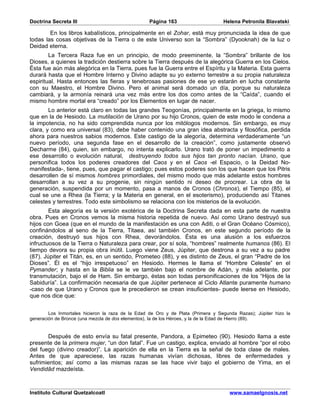 Doctrina Secreta III                              Página 163                      Helena Petronila Blavatski

        En los libros kabalísticos, principalmente en el Zohar, está muy pronunciada la idea de que
todas las cosas objetivas de la Tierra o de este Universo son la “Sombra” (Dyooknah) de la luz o
Deidad eterna.
        La Tercera Raza fue en un principio, de modo preeminente, la “Sombra” brillante de los
Dioses, a quienes la tradición destierra sobre la Tierra después de la alegórica Guerra en los Cielos.
Ésta fue aún más alegórica en la Tierra, pues fue la Guerra entre el Espíritu y la Materia. Esta guerra
durará hasta que el Hombre Interno y Divino adapte su yo externo terrestre a su propia naturaleza
espiritual. Hasta entonces las fieras y tenebrosas pasiones de ese yo estarán en lucha constante
con su Maestro, el Hombre Divino. Pero el animal será domado un día, porque su naturaleza
cambiará, y la armonía reinará una vez más entre los dos como antes de la “Caída”, cuando el
mismo hombre mortal era “creado” por los Elementos en lugar de nacer.
        Lo anterior está claro en todas las grandes Teogonías, principalmente en la griega, lo mismo
que en la de Hesiodo. La mutilación de Urano por su hijo Cronos, quien de este modo le condena a
la impotencia, no ha sido comprendida nunca por los mitólogos modernos. Sin embargo, es muy
clara, y como era universal (83), debe haber contenido una gran idea abstracta y filosófica, perdida
ahora para nuestros sabios modernos. Este castigo de la alegoría, determina verdaderamente “un
nuevo período, una segunda fase en el desarrollo de la creación”, como justamente observó
Decharme (84), quien, sin embargo, no intenta explicarlo. Urano trató de poner un impedimento a
ese desarrollo o evolución natural, destruyendo todos sus hijos tan pronto nacían. Urano, que
personifica todos los poderes creadores del Caos y en el Caos -el Espacio, o la Deidad No-
manifestada-, tiene, pues, que pagar el castigo; pues estos poderes son los que hacen que los Pitris
desarrollen de sí mismos hombres primordiales, del mismo modo que más adelante estos hombres
desarrollan a su vez a su progenie, sin ningún sentido ni deseo de procrear. La obra de la
generación, suspendida por un momento, pasa a manos de Cronos (Chronos), el Tiempo (85), el
cual se une a Rhea (la Tierra; y la Materia en general, en el esoterismo), produciendo así Titanes
celestes y terrestres. Todo este simbolismo se relaciona con los misterios de la evolución.
        Esta alegoría es la versión exotérica de la Doctrina Secreta dada en esta parte de nuestra
obra. Pues en Cronos vemos la misma historia repetida de nuevo. Así como Urano destruyó sus
hijos con Goea (que en el mundo de la manifestación es una con Aditi, o el Gran Océano Cósmico),
confinándolos al seno de la Tierra, Titaea, así también Cronos, en este segundo período de la
creación, destruyó sus hijos con Rhea, devorándolos. Ésta es una alusión a los esfuerzos
infructuosos de la Tierra o Naturaleza para crear, por sí sola, “hombres” realmente humanos (86). El
tiempo devora su propia obra inútil. Luego viene Zeus, Júpiter, que destrona a su vez a su padre
(87). Júpiter el Titán, es, en un sentido, Prometeo (88), y es distinto de Zeus, el gran “Padre de los
Dioses”. Él es el “hijo irrespetuoso” en Hesiodo. Hermes le llama el “Hombre Celeste” en el
Pymander; y hasta en la Biblia se le ve también bajo el nombre de Adán, y más adelante, por
transmutación, bajo el de Ham. Sin embargo, éstas son todas personificaciones de los “Hijos de la
Sabiduría”. La confirmación necesaria de que Júpiter pertenece al Ciclo Atlante puramente humano
-caso de que Urano y Cronos que le precedieron se crean insuficientes- puede leerse en Hesiodo,
que nos dice que:


        Los Inmortales hicieron la raza de la Edad de Oro y de Plata (Primera y Segunda Razas); Júpiter hizo la
generación de Bronce (una mezcla de dos elementos), la de los Héroes, y la de la Edad de Hierro (89).


       Después de esto envía su fatal presente, Pandora, a Epimeteo (90). Hesiodo llama a este
presente de la primera mujer, “un don fatal”. Fue un castigo, explica, enviado al hombre “por el robo
del fuego (divino creador)”. La aparición de ella en la Tierra es la señal de toda clase de males.
Antes de que apareciese, las razas humanas vivían dichosas, libres de enfermedades y
sufrimientos; así como a las mismas razas se las hace vivir bajo el gobierno de Yima, en el
Vendidâd mazdeísta.



Instituto Cultural Quetzalcoatl                                                      www.samaelgnosis.net
 