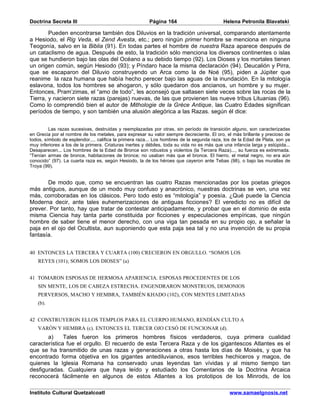 Doctrina Secreta III                                    Página 164                          Helena Petronila Blavatski

        Pueden encontrarse también dos Diluvios en la tradición universal, comparando atentamente
a Hesiodo, el Rig Veda, el Zend Avesta, etc.; pero ningún primer hombre se menciona en ninguna
Teogonía, salvo en la Biblia (91). En todas partes el hombre de nuestra Raza aparece después de
un cataclismo de agua. Después de esto, la tradición sólo menciona los diversos continentes o islas
que se hundieron bajo las olas del Océano a su debido tiempo (92). Los Dioses y los mortales tienen
un origen común, según Hesiodo (93); y Píndaro hace la misma declaración (94). Deucalión y Pirra,
que se escaparon del Diluvio construyendo un Arca como la de Noé (95), piden a Júpiter que
reanime la raza humana que había hecho perecer bajo las aguas de la inundación. En la mitología
eslavona, todos los hombres se ahogaron, y sólo quedaron dos ancianos, un hombre y su mujer.
Entonces, Pram’zimas, el “amo de todo”, les aconsejó que saltasen siete veces sobre las rocas de la
Tierra, y nacieron siete razas (parejas) nuevas, de las que provienen las nueve tribus Lituanias (96).
Como lo comprendió bien el autor de Mithologie de la Grèce Antique, las Cuatro Edades significan
períodos de tiempo, y son también una alusión alegórica a las Razas. según él dice:


         Las razas sucesivas, destruidas y reemplazadas por otras, sin período de transición alguno, son caracterizadas
en Grecia por el nombre de los metales, para expresar su valor siempre decreciente. El oro, el más brillante y precioso de
todos, símbolo de esplendor..., califica la primera raza... Los hombres de la segunda raza, los de la Edad de Plata, son ya
muy inferiores a los de la primera. Criaturas inertes y débiles, toda su vida no es más que una infancia larga y estúpida...
Desaparecen... Los hombres de la Edad de Bronce son robustos y violentos (la Tercera Raza)..., su fuerza es extremada.
“Tenían armas de bronce, habitaciones de bronce; no usaban más que el bronce. El hierro, el metal negro, no era aún
conocido” (97). La cuarta raza es, según Hesiodo, la de los héroes que cayeron ante Tebas (98), o bajo las murallas de
Troya (99).


       De modo que, como se encuentran las cuatro Razas mencionadas por los poetas griegos
más antiguos, aunque de un modo muy confuso y anacrónico, nuestras doctrinas se ven, una vez
más, corroboradas en los clásicos. Pero todo esto es “mitología” y poesía. ¿Qué puede la Ciencia
Moderna decir, ante tales euhemerizaciones de antiguas ficciones? El veredicto no es difícil de
prever. Por tanto, hay que tratar de contestar anticipadamente, y probar que en el dominio de esta
misma Ciencia hay tanta parte constituida por ficciones y especulaciones empíricas, que ningún
hombre de saber tiene el menor derecho, con una viga tan pesada en su propio ojo, a señalar la
paja en el ojo del Ocultista, aun suponiendo que esta paja sea tal y no una invención de su propia
fantasía.


40 ENTONCES LA TERCERA Y CUARTA (100) CRECIERON EN ORGULLO. “SOMOS LOS
   REYES (101); SOMOS LOS DIOSES” (a)


41 TOMARON ESPOSAS DE HERMOSA APARIENCIA. ESPOSAS PROCEDENTES DE LOS
   SIN MENTE, LOS DE CABEZA ESTRECHA. ENGENDRARON MONSTRUOS, DEMONIOS
   PERVERSOS, MACHO Y HEMBRA, TAMBIÉN KHADO (102), CON MENTES LIMITADAS
   (b).


42 CONSTRUYERON ELLOS TEMPLOS PARA EL CUERPO HUMANO, RENDÍAN CULTO A
   VARÓN Y HEMBRA (c). ENTONCES EL TERCER OJO CESÓ DE FUNCIONAR (d).
       a)     Tales fueron los primeros hombres físicos verdaderos, cuya primera cualidad
característica fue el orgullo. El recuerdo de esta Tercera Raza y de los gigantescos Atlantes es el
que se ha transmitido de unas razas y generaciones a otras hasta los días de Moisés, y que ha
encontrado forma objetiva en los gigantes antediluvianos, esos terribles hechiceros y magos, de
quienes la Iglesia Romana ha conservado unas leyendas tan vívidas y al mismo tiempo tan
desfiguradas. Cualquiera que haya leído y estudiado los Comentarios de la Doctrina Arcaica
reconocerá fácilmente en algunos de estos Atlantes a los prototipos de los Minrods, de los

Instituto Cultural Quetzalcoatl                                                                www.samaelgnosis.net
 