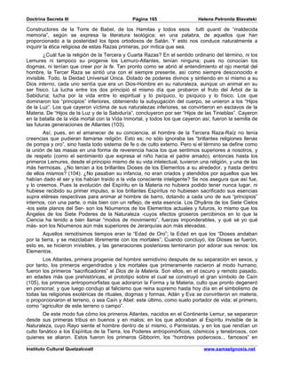 Doctrina Secreta III                           Página 165                   Helena Petronila Blavatski

Constructores de la Torre de Babel, de los Hamitas y todos esos tutti quanti de “maldecida
memoria”, según se expresa la literatura teológica; en una palabra, de aquellos que han
proporcionado a la posteridad los tipos ortodoxos de Satán. Y esto nos conduce naturalmente a
inquirir la ética religiosa de estas Razas primeras, por mítica que sea.
        ¿Cuál fue la religión de la Tercera y Cuarta Razas? En el sentido ordinario del término, ni los
Lemures ni tampoco su progenie los Lemuro-Atlantes, tenían ninguna; pues no conocían los
dogmas, ni tenían que creer por la fe. Tan pronto como se abrió al entendimiento el ojo mental del
hombre, la Tercer Raza se sintió una con el siempre presente, así como siempre desconocido e
invisible. Todo, la Deidad Universal Única. Dotado de poderes divinos y sintiendo en sí mismo a su
Dios interno, cada uno sentía que era un Dios-Hombre en su naturaleza, aunque un animal en su
ser físico. La lucha entre los dos principió el mismo día que probaron el fruto del Árbol de la
Sabiduría; lucha por la vida entre lo espiritual y lo psíquico, lo psíquico y lo físico. Los que
dominaron los “principios” inferiores, obteniendo la subyugación del cuerpo, se unieron a los “Hijos
de la Luz”. Los que cayeron víctima de sus naturalezas inferiores, se convirtieron en esclavos de la
Materia. De “Hijos de la Luz y de la Sabiduría”, concluyeron por ser “Hijos de las Tinieblas”. Cayeron
en la batalla de la vida mortal con la Vida Inmortal, y todos los que cayeron así, fueron la semilla de
las futuras generaciones de Atlantes (103).
        Así, pues, en el amanecer de su conciencia, el hombre de la Tercera Raza-Raíz no tenía
creencias que pudieran llamarse religión. Esto es; no sólo ignoraba las “brillantes religiones llenas
de pompa y oro”, sino hasta todo sistema de fe o de culto externo. Pero si el término se define como
la unión de las masas en una forma de reverencia hacia los que sentimos superiores a nosotros, y
de respeto (como el sentimiento que expresa el niño hacia el padre amado), entonces hasta los
primeros Lemures, desde el principio mismo de su vida intelectual, tuvieron una religión, y una de las
más hermosas. ¿No tenían a los brillantes Dioses de los Elementos a su alrededor, y hasta dentro
de ellos mismos? (104). ¿No pasaban su infancia, no eran criados y atendidos por aquellos que les
habían dado el ser y los habían traído a la vida consciente inteligente? Se nos asegura que así fue,
y lo creemos. Pues la evolución del Espíritu en la Materia no hubiera podido tener nunca lugar, ni
hubiese recibido su primer impulso, si los brillantes Espíritus no hubiesen sacrificado sus esencias
supra etéreas respectivas para animar al hombre de barro, dotando a cada uno de sus “principios”
internos, con una parte, o más bien con un reflejo, de esta esencia. Los Dhyânis de los Siete Cielos
-los siete planos del Ser- son los Nóumenos de los Elementos actuales y futuros, lo mismo que los
Ángeles de los Siete Poderes de la Naturaleza -cuyos efectos groseros percibimos en lo que la
Ciencia ha tenido a bien llamar “modos de movimiento”, fuerzas imponderables, y qué sé yo qué
más- son los Nóumenos aún más superiores de Jerarquías aún más elevadas.
        Aquellos remotísimos tiempos eran la “Edad de Oro”; la Edad en que los “Dioses andaban
por la tierra, y se mezclaban libremente con los mortales”. Cuando concluyó, los Dioses se fueron,
esto es, se hicieron invisibles, y las generaciones posteriores terminaron por adorar sus reinos: los
Elementos.
        Los Atlantes, primera progenie del hombre semidivino después de su separación en sexos, y
por tanto, los primeros engendrados y los mortales que primeramente nacieron al modo humano,
fueron los primeros “sacrificadores” al Dios de la Materia. Son ellos, en el oscuro y remoto pasado,
en edades más que prehistóricas, el prototipo sobre el cual se construyó el gran símbolo de Caín
(105), los primeros antropomorfistas que adoraron la Forma y la Materia, culto que pronto degeneró
en personal, y que luego condujo al falicismo que reina supremo hasta hoy día en el simbolismo de
todas las religiones exotéricas de rituales, dogmas y formas, Adán y Eva se convirtieron en materia,
o proporcionaron el terreno, o sea Caín y Abel: este último, como suelo portador de vida; el primero,
como “agricultor de este terreno o campo”.
        De este modo fue cómo los primeros Atlantes, nacidos en el Continente Lemur, se separaron
desde sus primeras tribus en buenos y en malos; en los que adoraban al Espíritu invisible de la
Naturaleza, cuyo Rayo siente el hombre dentro de sí mismo, o Panteístas, y en los que rendían un
culto fanático a los Espíritus de la Tierra, los Poderes antropomórficos, cósmicos y tenebrosos, con
quienes se aliaron. Estos fueron los primeros Gibborim, los “hombres poderosos... famosos” en

Instituto Cultural Quetzalcoatl                                               www.samaelgnosis.net
 
