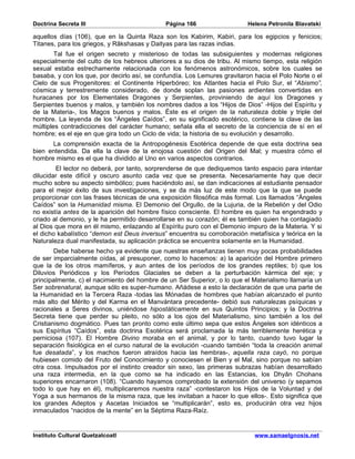 Doctrina Secreta III                          Página 166                   Helena Petronila Blavatski

aquellos días (106), que en la Quinta Raza son los Kabirim, Kabiri, para los egipcios y fenicios;
Titanes, para los griegos, y Râkshasas y Daityas para las razas indias.
        Tal fue el origen secreto y misterioso de todas las subsiguientes y modernas religiones
especialmente del culto de los hebreos ulteriores a su dios de tribu. Al mismo tiempo, esta religión
sexual estaba estrechamente relacionada con los fenómenos astronómicos, sobre los cuales se
basaba, y con los que, por decirlo así, se confundía. Los Lemures gravitaron hacia el Polo Norte o el
Cielo de sus Progenitores: el Continente Hiperbóreo; los Atlantes hacia el Polo Sur, el “Abismo”,
cósmica y terrestremente considerado, de donde soplan las pasiones ardientes convertidas en
huracanes por los Elementales Dragones y Serpientes, proviniendo de aquí los Dragones y
Serpientes buenos y malos, y también los nombres dados a los “Hijos de Dios” -Hijos del Espíritu y
de la Materia-, los Magos buenos y malos. Éste es el origen de la naturaleza doble y triple del
hombre. La leyenda de los “Ángeles Caídos”, en su significado esotérico, contiene la clave de las
múltiples contradicciones del carácter humano; señala ella el secreto de la conciencia de sí en el
hombre; es el eje en que gira todo un Ciclo de vida; la historia de su evolución y desarrollo.
      La comprensión exacta de la Antropogénesis Esotérica depende de que esta doctrina sea
bien entendida. Da ella la clave de la enojosa cuestión del Origen del Mal; y muestra cómo el
hombre mismo es el que ha dividido al Uno en varios aspectos contrarios.
        El lector no deberá, por tanto, sorprenderse de que dediquemos tanto espacio para intentar
dilucidar este difícil y oscuro asunto cada vez que se presenta. Necesariamente hay que decir
mucho sobre su aspecto simbólico; pues haciéndolo así, se dan indicaciones al estudiante pensador
para el mejor éxito de sus investigaciones, y se da más luz de este modo que la que se puede
proporcionar con las frases técnicas de una exposición filosófica más formal. Los llamados “Ángeles
Caídos” son la Humanidad misma. El Demonio del Orgullo, de la Lujuria, de la Rebelión y del Odio
no existía antes de la aparición del hombre físico consciente. El hombre es quien ha engendrado y
criado al demonio, y le ha permitido desarrollarse en su corazón; él es también quien ha contagiado
al Dios que mora en él mismo, enlazando al Espíritu puro con el Demonio impuro de la Materia. Y si
el dicho kabalístico “demon est Deus inversus” encuentra su corroboración metafísica y teórica en la
Naturaleza dual manifestada, su aplicación práctica se encuentra solamente en la Humanidad.
        Debe haberse hecho ya evidente que nuestras enseñanzas tienen muy pocas probabilidades
de ser imparcialmente oídas, al presuponer, como lo hacemos: a) la aparición del Hombre primero
que la de los otros mamíferos, y aun antes de los períodos de los grandes reptiles; b) que los
Diluvios Periódicos y los Períodos Glaciales se deben a la perturbación kármica del eje; y
principalmente, c) el nacimiento del hombre de un Ser Superior, o lo que el Materialismo llamaría un
Ser sobrenatural, aunque sólo es super-humano. Añádese a esto la declaración de que una parte de
la Humanidad en la Tercera Raza -todas las Mónadas de hombres que habían alcanzado el punto
más alto del Mérito y del Karma en el Manvántara precedente- debió sus naturalezas psíquicas y
racionales a Seres divinos, uniéndose hipostáticamente en sus Quintos Principios; y la Doctrina
Secreta tiene que perder su pleito, no sólo a los ojos del Materialismo, sino también a los del
Cristianismo dogmático. Pues tan pronto como este último sepa que estos Ángeles son idénticos a
sus Espíritus “Caídos”, esta doctrina Esotérica será proclamada la más terriblemente herética y
perniciosa (107). El Hombre Divino moraba en el animal, y por lo tanto, cuando tuvo lugar la
separación fisiológica en el curso natural de la evolución -cuando también “toda la creación animal
fue desatada”, y los machos fueron atraídos hacia las hembras-, aquella raza cayó, no porque
hubiesen comido del Fruto del Conocimiento y conociesen el Bien y el Mal, sino porque no sabían
otra cosa. Impulsados por el instinto creador sin sexo, las primeras subrazas habían desarrollado
una raza intermedia, en la que como se ha indicado en las Estancias, los Dhyân Chohans
superiores encarnaron (108). “Cuando hayamos comprobado la extensión del universo (y sepamos
todo lo que hay en él), multiplicaremos nuestra raza” -contestaron los Hijos de la Voluntad y del
Yoga a sus hermanos de la misma raza, que les invitaban a hacer lo que ellos-. Esto significa que
los grandes Adeptos y Ascetas Iniciados se “multiplicarán”, esto es, producirán otra vez hijos
inmaculados “nacidos de la mente” en la Séptima Raza-Raíz.


Instituto Cultural Quetzalcoatl                                              www.samaelgnosis.net
 