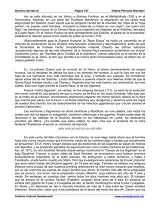 Doctrina Secreta III                          Página 167                   Helena Petronila Blavatski

         Así se halla afirmado en los Vishnu y Brahma Purânas, en el Mahâbhârata (109) y en el
Harivamsha. Además, en una parte del Pushkara Mâhâtmya, la separación de los sexos está
alegorizada por Daksha, quien viendo que su progenie nacida por la voluntad, los “Hijos de la Yoga
pasiva”, no quieren crear hombres, “convierte la mitad de sí mismo en una mujer”, con quien tuvo
hijas”, las hembras futuras de la Tercera Raza que engendró los Gigantes de la Atlántida, llamados
la Cuarta Raza. En el Vishnu Purâna se dice sencillamente que Daksha, el padre de la humanidad,
estableció la relación sexual como medio de poblar el mundo (110).
       Afortunadamente para la Especie Humana, la “Raza Electa” se había ya convertido en el
vehículo de encarnación de los Dhyânis más elevados (intelectual y espiritualmente), antes de que
la humanidad se hubiese hecho completamente material. Cuando las últimas subrazas
-exceptuando algunas de las más inferiores- de la Tercera Raza perecieron juntamente con el gran
Continente Lemur, las “Semillas de la Trinidad de la Sabiduría”, habían adquirido ya el secreto de la
inmortalidad en la Tierra, el don que permite a la misma Gran Personalidad pasar ad libitum de un
cuerpo gastado a otro.


       b) La primera Guerra que se conoció en la Tierra, el primer derramamiento de sangre
humana, fue el resultado de abrirse los ojos y los sentidos del hombre, lo cual le hizo ver que las
hijas de sus hermanos eran más hermosas que la suya, y también sus esposas. Se cometieron
raptos antes del de las Sabinas, y hubo Menelaos a quienes robaron sus Helenas antes de que la
Quinta Raza hubiese nacido. Los Titanes o Gigantes eran los más fuertes; sus adversarios, los más
sabios. Esto tuvo lugar durante la Cuarta Raza, la de los Gigantes.
       Porque “había Gigantes”, en verdad, en los antiguos tiempos (111). La serie de la evolución
del mundo animal es una garantía de que lo mismo se verificó en las razas humanas. Más bajo aún
en el orden de la creación, encontramos testimonios respecto del mismo tamaño relativo en la flora
que marcha pari passu con la fauna. Los lindos helechos que recogemos y secamos entre las hojas
de nuestro libro favorito son los descendientes de los helechos gigantescos que crecían durante el
período Carbonífero.
       Las escrituras y fragmentos de obras científicas y filosóficas; en una palabra, casi todos los
anales que nos ha legado la antigüedad, contienen referencias a los gigantes. Nadie puede dejar de
reconocer a los Atlantes de la Doctrina Secreta en los Râkshasas de Lankâ, los adversarios
vencidos por Râma. ¿Es posible que estos relatos no sean más que el producto de la mera
fantasía? Prestemos al asunto un momento de atención.
                                  ¿SON LOS GIGANTES UNA FICCIÓN?


        En este punto también chocamos con la Ciencia, la cual niega hasta ahora que el hombre
haya sido nunca mucho mayor que el término medio de los hombres altos y fuertes que actualmente
se encuentran. El Dr. Henry Gregor declara que las tradiciones de los Gigantes se basan en hechos
mal digeridos, y se presentan ejemplos de equivocaciones como prueba contraria de las tradiciones.
Así, en 1613, en una localidad llamada desde tiempo inmemorial el “Campo de los Gigantes” en el
bajo Dauphiné, Francia, a cuatro millas de Saint Romans, se encontraron unos huesos enormes
profundamente enterrados en el suelo arenoso. Se atribuyeron a restos humanos, y hasta a
Teutobodo, el jefe teutón muerto por Mario. Pero las investigaciones posteriores de Cuvier probaron
que eran restos fósiles del Dinoterio gigante, de 18 pies de largo. También se señalan los antiguos
efidicios como prueba de que nuestros primeros antecesores no eran mucho mayores que nosotros,
por no ser entonces las puertas de mayor tamaño que ahora. El hombre más alto de la antigüedad
que se conoce, nos dicen, fue el emperador romano Máximo, cuya estatura era sólo de 7 pies y
medio. Sin embargo, en nuestros días, vemos todos los años hombres más altos aún. El húngaro
que se exhibía en el London Pavilion (Pabellón Londres) tenía cerca de 9 pies. En América se
exhibía otro gigante de 9 pies y 6 pulgadas de alto; el Danilo montenegrino tenía 8 pies 7 pulgadas.
En Rusia y en Alemania se ven a menudo hombres de más de 7 pies entre las clases sociales
inferiores. Ahora bien; dado que a los partidarios de la teoría del mono les dice Mr. Darwin que las

Instituto Cultural Quetzalcoatl                                              www.samaelgnosis.net
 