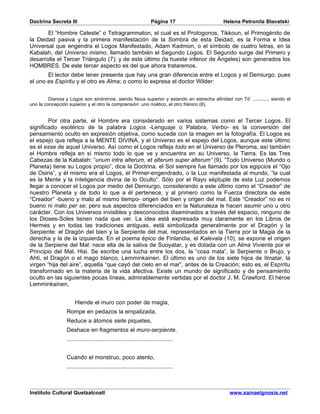 Doctrina Secreta III                                                Página 17             Helena Petronila Blavatski

       El “Hombre Celeste” o Tetragrammaton, el cual es el Protogonos, Tikkoun, el Primogénito de
la Deidad pasiva y la primera manifestación de la Sombra de esta Deidad, es la Forma e Idea
Universal que engendra el Logos Manifestado, Adam Kadmon, o el símbolo de cuatro letras, en la
Kabalah, del Universo mismo, llamado también el Segundo Logos. El Segundo surge del Primero y
desarrolla el Tercer Triángulo (7); y de este último (la hueste inferior de Ángeles) son generados los
HOMBRES. De este tercer aspecto es del que ahora trataremos.
       El lector debe tener presente que hay una gran diferencia entre el Logos y el Demiurgo, pues
el uno es Espíritu y el otro es Alma; o como lo expresa el doctor Wilder:


         Dianoia y Logos son sinónimos, siendo Nous superior y estando en estrecha afinidad con Tò’ ..........., siendo el
uno la concepción superior y el otro la comprensión: uno noético, el otro frénico (8).


        Por otra parte, el Hombre era considerado en varios sistemas como el Tercer Logos. El
significado esotérico de la palabra Logos -Lenguaje o Palabra, Verbo- es la conversión del
pensamiento oculto en expresión objetiva, como sucede con la imagen en la fotografía. El Logos es
el espejo que refleja a la MENTE DIVINA, y el Universo es el espejo del Logos, aunque este último
es el esse de aquel Universo. Así como el Logos refleja todo en el Universo de Pleroma, así también
el Hombre refleja en sí mismo todo lo que ve y encuentra en su Universo, la Tierra. Es las Tres
Cabezas de la Kabalah: “unum intra alterum, et alterum super alterum” (9). “Todo Universo (Mundo o
Planeta) tiene su Logos propio”, dice la Doctrina. el Sol siempre fue llamado por los egipcios el “Ojo
de Osiris”, y él mismo era el Logos, el Primer-engendrado, o la Luz manifestada al mundo, “la cual
es la Mente y la Inteligencia divina de lo Oculto”. Sólo por el Rayo séptuple de esta Luz podemos
llegar a conocer el Logos por medio del Demiurgo, considerando a este último como el “Creador” de
nuestro Planeta y de todo lo que a él pertenece, y al primero como la Fuerza directora de este
“Creador” -bueno y malo al mismo tiempo- origen del bien y origen del mal. Este “Creador” no es ni
bueno ni malo per se; pero sus aspectos diferenciados en la Naturaleza le hacen asumir uno u otro
carácter. Con los Universos invisibles y desconocidos diseminados a través del espacio, ninguno de
los Dioses-Soles tienen nada que ver. La idea está expresada muy claramente en los Libros de
Hermes y en todas las tradiciones antiguas. está simbolizada generalmente por el Dragón y la
Serpiente: el Dragón del bien y la Serpiente del mal, representados en la Tierra por la Magia de la
derecha y la de la izquierda. En el poema épico de Finlandia, el Kalevala (10), se expone el origen
de la Serpiene del Mal: nace ella de la saliva de Suoyatar, y es dotada con un Alma Viviente por el
Principio del Mal, Hisi. Se escribe una lucha entre los dos, la “cosa mala”, la Serpiente o Brujo, y
Ahti, el Dragón o el mago blanco, Lemminkainen. El último es uno de los siete hijos de Ilmatar, la
virgen “hija del aire”, aquella “que cayó del cielo en el mar”, antes de la Creación; esto es, el Espíritu
transformado en la materia de la vida afectiva. Existe un mundo de significado y de pensamiento
oculto en las siguientes pocas líneas, admirablemente vertidas por el doctor J. M. Crawford. El héroe
Lemminkainen,


                      Hiende el muro con poder de magia,
                 Rompe en pedazos la empalizada,
                 Reduce a átomos siete piquetes,
                 Deshace en fragmentos el muro-serpiente.
                 .................................................................


                 Cuando el monstruo, poco atento,
                 .................................................................



Instituto Cultural Quetzalcoatl                                                              www.samaelgnosis.net
 