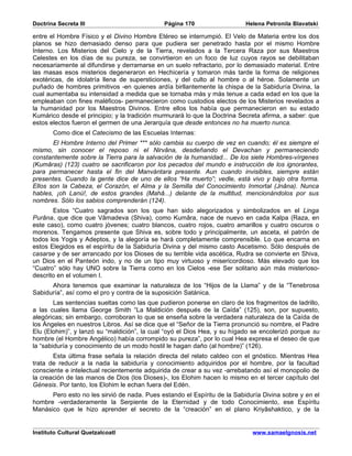 Doctrina Secreta III                          Página 170                   Helena Petronila Blavatski

entre el Hombre Físico y el Divino Hombre Etéreo se interrumpió. El Velo de Materia entre los dos
planos se hizo demasiado denso para que pudiera ser penetrado hasta por el mismo Hombre
Interno. Los Misterios del Cielo y de la Tierra, revelados a la Tercera Raza por sus Maestros
Celestes en los días de su pureza, se convirtieron en un foco de luz cuyos rayos se debilitaban
necesariamente al difundirse y derramarse en un suelo refractario, por lo demasiado material. Entre
las masas esos misterios degeneraron en Hechicería y tomaron más tarde la forma de religiones
exotéricas, de idolatría llena de supersticiones, y del culto al hombre o al héroe. Solamente un
puñado de hombres primitivos -en quienes ardía birllantemente la chispa de la Sabiduría Divina, la
cual aumentaba su intensidad a medida que se tornaba más y más tenue a cada edad en los que la
empleaban con fines maléficos- permanecieron como custodios electos de los Misterios revelados a
la humanidad por los Maestros Divinos. Entre ellos los había que permanecieron en su estado
Kumárico desde el principio; y la tradición murmurará lo que la Doctrina Secreta afirma, a saber: que
estos electos fueron el germen de una Jerarquía que desde entonces no ha muerto nunca.
       Como dice el Catecismo de las Escuelas Internas:
       El Hombre Interno del Primer *** sólo cambia su cuerpo de vez en cuando; él es siempre el
mismo, sin conocer el reposo ni el Nirvâna, desdeñando el Devachan y permaneciendo
constantemente sobre la Tierra para la salvación de la humanidad... De los siete Hombres-vírgenes
(Kumâras) (123) cuatro se sacrificaron por los pecados del mundo e instrucción de los ignorantes,
para permanecer hasta el fin del Manvántara presente. Aun cuando invisibles, siempre están
presentes. Cuando la gente dice de uno de ellos “Ha muerto”; vedle, está vivo y bajo otra forma.
Ellos son la Cabeza, el Corazón, el Alma y la Semilla del Conocimiento Inmortal (Jnâna). Nunca
hables, ¡oh Lanú!, de estos grandes (Mahâ...) delante de la multitud, mencionándolos por sus
nombres. Sólo los sabios comprenderán (124).
       Estos “Cuatro sagrados son los que han sido alegorizados y simbolizados en el Linga
Purâna, que dice que Vâmadeva (Shiva), como Kumâra, nace de nuevo en cada Kalpa (Raza, en
este caso), como cuatro jóvenes; cuatro blancos, cuatro rojos, cuatro amarillos y cuatro oscuros o
morenos. Tengamos presente que Shiva es, sobre todo y principalmente, un asceta, el patrón de
todos los Yogis y Adeptos, y la alegoría se hará completamente comprensible. Lo que encarna en
estos Elegidos es el espíritu de la Sabiduría Divina y del mismo casto Ascetismo. Sólo después de
casarse y de ser arrancado por los Dioses de su terrible vida ascética, Rudra se convierte en Shiva,
un Dios en el Panteón indo, y no de un tipo muy virtuoso y misericordioso. Más elevado que los
“Cuatro” sólo hay UNO sobre la Tierra como en los Cielos -ese Ser solitario aún más misterioso-
descrito en el volumen I.
      Ahora tenemos que examinar la naturaleza de los “Hijos de la Llama” y de la “Tenebrosa
Sabiduría”, así como el pro y contra de la suposición Satánica.
        Las sentencias sueltas como las que pudieron ponerse en claro de los fragmentos de ladrillo,
a las cuales llama George Smith “La Maldición después de la Caída” (125), son, por supuesto,
alegóricas; sin embargo, corroboran lo que se enseña sobre la verdadera naturaleza de la Caída de
los Ángeles en nuestros Libros. Así se dice que el “Señor de la Tierra pronunció su nombre, el Padre
Elu (Elohim)”, y lanzó su “maldición”, la cual “oyó el Dios Hea, y su hígado se encolerizó porque su
hombre (el Hombre Angélico) había corrompido su pureza”, por lo cual Hea expresa el deseo de que
la “sabiduría y conocimiento de un modo hostil le hagan daño (al hombre)” (126).
       Esta última frase señala la relación directa del relato caldeo con el gnóstico. Mientras Hea
trata de reducir a la nada la sabiduría y conocimiento adquiridos por el hombre, por la facultad
consciente e intelectual recientemente adquirida de crear a su vez -arrebatando así el monopolio de
la creación de las manos de Dios (los Dioses)-, los Elohim hacen lo mismo en el tercer capítulo del
Génesis. Por tanto, los Elohim le echan fuera del Edén.
      Pero esto no les sirvió de nada. Pues estando el Espíritu de la Sabiduría Divina sobre y en el
hombre -verdaderamente la Serpiente de la Eternidad y de todo Conocimiento, ese Espíritu
Manásico que le hizo aprender el secreto de la “creación” en el plano Kriyâshaktico, y de la


Instituto Cultural Quetzalcoatl                                              www.samaelgnosis.net
 