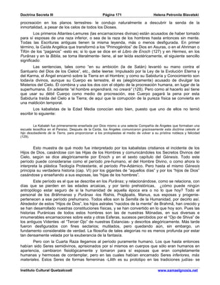 Doctrina Secreta III                                   Página 171                        Helena Petronila Blavatski

procreación en los planos terrestres- le condujo naturalmente a descubrir la senda de la
inmortalidad, a pesar de los celos de todos los Dioses.
        Los primeros Atlantes-Lemures (las encarnaciones divinas) están acusados de haber tomado
para sí esposas de una raza inferior, o sea de la raza de los hombres hasta entonces sin mente.
Todas las Escrituras antiguas tienen la misma leyenda, más o menos desfigurada. En primer
término, la Caída Angélica que transformó a los “Primogénitos” de Dios en Asuras, o en el Ahriman o
Tifón de los “paganos” -esto es; si lo que se dice en el Libro de Enoch (127) y en Hermes, en los
Purânas y en la Biblia, se toma literalmente- tiene, al ser leída esotéricamente, el siguiente sencillo
significado:
       Las sentencias, tales como “en su ambición (la de Satán) levantó su mano contra el
Santuario del Dios de los Cielos”, etc., debe leerse: Impulsado por la Ley de la Evolución Eterna y
del Karma, el Ángel encarnó sobre la Tierra en el Hombre; y como su Sabiduría y Conocimiento son
todavía divinos, aunque su Cuerpo es terrestre, él es (alegóricamente) acusado de divulgar los
Misterios del Cielo. Él combina y usa los dos con el objeto de la procreación humana, en lugar de la
superhumana. En adelante “el hombre engendrará, no creará” (128). Pero como al hacerlo así tiene
que usar su débil Cuerpo como medio de procreación, ese Cuerpo pagará la pena por esta
Sabiduría traída del Cielo a la Tierra; de aquí que la corrupción de la pureza física se convierta en
una maldición temporal.
        Los kabalistas de la Edad Media conocían esto bien, puesto que uno de ellos no temió
escribir lo siguiente:


         La Kabalah fue primeramente enseñada por Dios mismo a una selecta Compañía de Ángeles que formaban una
escuela teosófica en el Paraíso. Después de la Caída, los Ángeles comunicaron graciosamente esta doctrina celeste al
hijo desobediente de la Tierra, para proporcionar a los protoplastas el medio de volver a su prístina nobleza y felicidad
(129).


        Esto muestra de qué modo fue interpretado por los kabalistas cristianos el incidente de los
Hijos de Dios, casándose con las Hijas de los Hombres y comunicándoles los Secretos Divinos del
Cielo, según se dice alegóricamente por Enoch y en el sexto capítulo del Génesis. Todo este
período puede considerarse como el período pre-humano, el del Hombre Divino, o como ahora lo
interpreta la plástica Teología Protestante, el período Pre-Adámico. Pero hasta el mismo Génesis
principia su verdadera historia (cap. VI) por los gigantes de “aquellos días” y por los “hijos de Dios”
casándose y enseñando a sus esposas, las “hijas de los hombres”.
        Este período es el que se describe en los Purânas; y relacionándose, como se relaciona, con
días que se pierden en las edades arcaicas, y por tanto prehistóricas, ¿cómo puede ningún
antropólogo estar seguro de si la humanidad de aquella época era o no lo que hoy? Todo el
personal de los Brâhmanas y Purânas -los Rishis, Prajâpatis, Manus, sus esposas y progenie-
pertenecen a ese período prehumano. Todos ellos son la Semilla de la Humanidad, por decirlo así.
Alrededor de estos “Hijos de Dios”, los hijos astrales “nacidos de la mente” de Brahmâ, han crecido y
se han desarrollado nuestras constituciones físicas, y se han convertido en lo que hoy son. Pues las
historias Puránicas de todos estos hombres son las de nuestras Mónadas, en sus diversas e
innumerables encarnaciones sobre esta y otras Esferas, sucesos percibidos por el “Ojo de Shiva” de
los antiguos Videntes -el “Tercer Ojo” de nuestras Estancias- y descritos alegóricamente. Más tarde
fueron desfigurados con fines sectarios; mutilados, pero quedando aún, sin embargo, un
fundamento considerable de verdad. La filosofía de tales alegorías no es menos profunda por estar
tan densamente velada por la exuberancia de la fantasía.
       Pero con la Cuarta Raza llegamos al período puramente humano. Los que hasta entonces
habían sido Seres semidivinos, aprisionados por sí mismos en cuerpos que sólo eran humanos en
apariencia, cambiaron fisiológicamente y tomaron para sí esposas que eran completamente
humanas y hermosas de contemplar, pero en las cuales habían encarnado Seres inferiores, más
materiales. Estos Seres de formas femeninas -Lilith es su prototipo en las tradiciones judías- se

Instituto Cultural Quetzalcoatl                                                             www.samaelgnosis.net
 