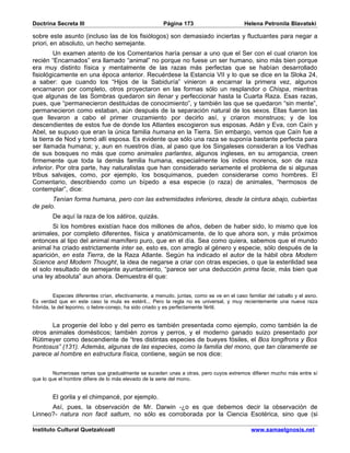 Doctrina Secreta III                                    Página 173                         Helena Petronila Blavatski

sobre este asunto (incluso las de los fisiólogos) son demasiado inciertas y fluctuantes para negar a
priori, en absoluto, un hecho semejante.
         Un examen atento de los Comentarios haría pensar a uno que el Ser con el cual criaron los
recién “Encarnados” era llamado “animal” no porque no fuese un ser humano, sino más bien porque
era muy distinto física y mentalmente de las razas más perfectas que se habían desarrollado
fisiológicamente en una época anterior. Recuérdese la Estancia VII y lo que se dice en la Sloka 24,
a saber: que cuando los “Hijos de la Sabiduría” vinieron a encarnar la primera vez, algunos
encarnaron por completo, otros proyectaron en las formas sólo un resplandor o Chispa, mientras
que algunas de las Sombras quedaron sin llenar y perfeccionar hasta la Cuarta Raza. Esas razas,
pues, que “permanecieron destituidas de conocimiento”, y también las que se quedaron “sin mente”,
permanecieron como estaban, aún después de la separación natural de los sexos. Ellas fueron las
que llevaron a cabo el primer cruzamiento por decirlo así, y criaron monstruos; y de los
descendientes de estos fue de donde los Atlantes escogieron sus esposas. Adán y Eva, con Caín y
Abel, se supuso que eran la única familia humana en la Tierra. Sin embargo, vemos que Caín fue a
la tierra de Nod y tomó allí esposa. Es evidente que sólo una raza se suponía bastante perfecta para
ser llamada humana; y, aun en nuestros días, al paso que los Singaleses consideran a los Vedhas
de sus bosques no más que como animales parlantes, algunos ingleses, en su arrogancia, creen
firmemente que toda la demás familia humana, especialmente los indios morenos, son de raza
inferior. Por otra parte, hay naturalistas que han considerado seriamente el problema de si algunas
tribus salvajes, como, por ejemplo, los bosquimanos, pueden considerarse como hombres. El
Comentario, describiendo como un bípedo a esa especie (o raza) de animales, “hermosos de
contemplar”, dice:
       Tenían forma humana, pero con las extremidades inferiores, desde la cintura abajo, cubiertas
de pelo.
        De aquí la raza de los sátiros, quizás.
        Si los hombres existían hace dos millones de años, deben de haber sido, lo mismo que los
animales, por completo diferentes, física y anatómicamente, de lo que ahora son, y más próximos
entonces al tipo del animal mamífero puro, que en el día. Sea como quiera, sabemos que el mundo
animal ha criado estrictamente inter se, esto es, con arreglo al género y especie, sólo después de la
aparición, en esta Tierra, de la Raza Atlante. Según ha indicado el autor de la hábil obra Modern
Science and Modern Thought, la idea de negarse a criar con otras especies, o que la esterilidad sea
el solo resultado de semejante ayuntamiento, “parece ser una deducción prima facie, más bien que
una ley absoluta” aun ahora. Demuestra él que:


          Especies diferentes crían, efectivamente, a menudo, juntas, como se ve en el caso familiar del caballo y el asno.
Es verdad que en este caso la mula es estéril... Pero la regla no es universal, y muy recientemente una nueva raza
híbrida, la del leporino, o liebre-conejo, ha sido criado y es perfectamente fértil.


       La progenie del lobo y del perro es también presentada como ejemplo, como también la de
otros animales domésticos; también zorros y perros, y el moderno ganado suizo presentado por
Rütimeyer como descendiente de “tres distintas especies de bueyes fósiles, el Bos longifrons y Bos
frontosus” (131). Además, algunas de las especies, como la familia del mono, que tan claramente se
parece al hombre en estructura física, contiene, según se nos dice:


         Numerosas ramas que gradualmente se suceden unas a otras, pero cuyos extremos difieren mucho más entre sí
que lo que el hombre difiere de lo más elevado de la serie del mono.


        El gorila y el chimpancé, por ejemplo.
      Así, pues, la observación de Mr. Darwin -¿o es que debemos decir la observación de
Linneo?- natura non facit saltum, no sólo es corroborada por la Ciencia Esotérica, sino que (si

Instituto Cultural Quetzalcoatl                                                               www.samaelgnosis.net
 