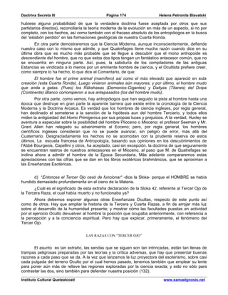 Doctrina Secreta III                          Página 174                   Helena Petronila Blavatski

hubiese alguna probabilidad de que la verdadera doctrina fuese aceptada por otros que sus
partidarios directos), reconciliaría la teoría moderna de la evolución en más de un aspecto, si no por
completo, con los hechos, así como también con el fracaso absoluto de los antropólogos en la busca
del “eslabón perdido” en las formaciones geológicas de nuestra Cuarta Ronda.
       En otra parte demostraremos que la Ciencia Moderna, aunque inconscientemente, defiende
nuestro caso con lo mismo que admite, y que Quatrefages tiene mucha razón cuando dice en su
última obra que es mucho más probable que se llegue a descubrir que el mono antropoide es
descendiente del hombre, que no que estos dos tipos tengan un fantástico antecesor común, que no
se encuentra en ninguna parte. Así, pues, la sabiduría de los compiladores de las antiguas
Estancias es vindicada a lo menos por un eminente hombre de ciencia, y el Ocultista prefiere creer,
como siempre lo ha hecho, lo que dice el Comentario, de que:
       El hombre fue el prime animal (mamífero) así como el más elevado que apareció en esta
creación (esta Cuarta Ronda). Luego vinieron animales aún mayores; y por último, el hombre mudo
que anda a gatas. (Pues) los Râkshasas (Demonios-Gigantes) y Daityas (Titanes) del Dvipa
(Continente) Blanco corrompieron a sus antepasados (los del hombre mudo).
         Por otra parte, como vemos, hay antropólogos que han seguido la pista al hombre hasta una
época que destruye en gran parte la aparente barrera que existe entre la cronología de la Ciencia
Moderna y la Doctrina Arcaica. Es verdad que los hombres de ciencia ingleses, por regla general,
han declinado el someterse a la sanción de la hipótesis aun del hombre Terciario, y todos ellos
miden la antigüedad del Homo Primigenius por sus propias luces y prejuicios. A la verdad, Huxley se
aventura a especular sobre la posibilidad del hombre Plioceno o Mioceno; el profesor Seeman y Mr.
Grant Allen han relegado su advenimiento al Eoceno; pero, por regla general, los hombres
científicos ingleses consideran que no se puede avanzar, sin peligro de error, más allá del
Cuaternario. Desgraciadamente los hechos no se acomodan con la prudente reserva de estos
últimos. La escuela francesa de Antropología, basando sus opiniones en los descubrimientos de
l’Abbé Bourgeois, Capellini y otros, ha aceptado, casi sin excepción, la doctrina de que seguramente
se encuentran rastros de nuestros antecesores en el Mioceno, al paso que M. de Quatrefages se
inclina ahora a admitir el hombre de la Época Secundaria. Más adelante compararemos estas
apreciaciones con las cifras que se dan en los libros exotéricos brahmánicos, que se aproximan a
las Enseñanzas Esotéricas.


      d) “Entonces el Tercer Ojo cesó de funcionar” -dice la Sloka- porque el HOMBRE se había
hundido demasiado profundamente en el cieno de la Materia.
       ¿Cuál es el significado de esta extraña declaración de la Sloka 42, referente al Tercer Ojo de
la Tercera Raza, el cual había muerto y no funcionaba ya?
        Ahora debemos exponer algunas otras Enseñanzas Ocultas, respecto de este punto así
como de otros. Hay que ampliar la historia de la Tercera y Cuarta Razas, a fin de arrojar más luz
sobre el desarrollo de la humanidad presente; y mostrar cómo las facultades puestas en actividad
por el ejercicio Oculto devuelven al hombre la posición que ocupaba anteriormente, con referencia a
la percepción y a la conciencia espiritual. Pero hay que explicar, primeramente, el fenómeno del
Tercer Ojo.


                                   LAS RAZAS CON “TERCER OJO”


       El asunto es tan extraño, las sendas que se siguen son tan intrincadas, están tan llenas de
trampas peligrosas preparadas por las teorías y la crítica adversas, que hay que presentar buenas
razones a cada paso que se da. A la vez que lanzamos la luz proyectora del esoterismo, sobre casi
cada pulgada del terreno Oculto por el cual hemos pasado, tenemos también que emplear su lente
para poner aún más de relieve las regiones exploradas por la ciencia exacta; y esto no sólo para
contrastar las dos, sino también para defender nuestra posición (132).

Instituto Cultural Quetzalcoatl                                               www.samaelgnosis.net
 