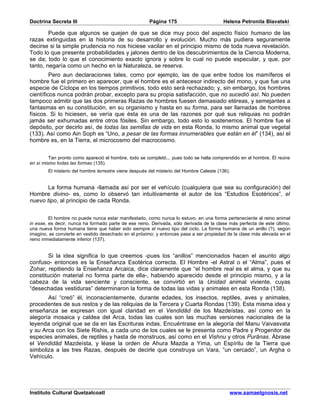 Doctrina Secreta III                                   Página 175                        Helena Petronila Blavatski

        Puede que algunos se quejen de que se dice muy poco del aspecto físico humano de las
razas extinguidas en la historia de su desarrollo y evolución. Mucho más pudiera seguramente
decirse si la simple prudencia no nos hiciese vacilar en el principio mismo de toda nueva revelación.
Todo lo que presente probabilidades y jalones dentro de los descubrimientos de la Ciencia Moderna,
se da; todo lo que el conocimiento exacto ignora y sobre lo cual no puede especular, y que, por
tanto, negaría como un hecho en la Naturaleza, se reserva.
         Pero aun declaraciones tales, como por ejemplo, las de que entre todos los mamíferos el
hombre fue el primero en aparecer, que el hombre es el antecesor indirecto del mono, y que fue una
especie de Cíclope en los tiempos primitivos, todo esto será rechazado; y, sin embargo, los hombres
científicos nunca podrán probar, excepto para su propia satisfacción, que no sucedió así. No pueden
tampoco admitir que las dos primeras Razas de hombres fuesen demasiado etéreas, y semejantes a
fantasmas en su constitución, en su organismo y hasta en su forma, para ser llamadas de hombres
físicos. Si lo hiciesen, se vería que ésta es una de las razones por qué sus reliquias no podrán
jamás ser exhumadas entre otros fósiles. Sin embargo, todo esto lo sostenemos. El hombre fue el
depósito, por decirlo así, de todas las semillas de vida en esta Ronda, lo mismo animal que vegetal
(133). Así como Ain Soph es “Uno, a pesar de las formas innumerables que están en él” (134), así el
hombre es, en la Tierra, el microcosmo del macrocosmo.


         Tan pronto como apareció el hombre, todo se completó... pues todo se halla comprendido en el hombre. Él reúne
en sí mismo todas las formas (135).
        El misterio del hombre terrestre viene después del misterio del Hombre Celeste (136).


       La forma humana -llamada así por ser el vehículo (cualquiera que sea su configuración) del
Hombre divino- es, como lo observó tan intuitivamente el autor de los “Estudios Esotéricos”, el
nuevo tipo, al principio de cada Ronda.


         El hombre no puede nunca estar manifestado, como nunca lo estuvo, en una forma perteneciente al reino animal
in esse, es decir, nunca ha formado parte de ese reino. Derivada, sólo derivada de la clase más perfecta de este último,
una nueva forma humana tiene que haber sido siempre el nuevo tipo del ciclo. La forma humana de un anillo (?), según
imagino, se convierte en vestido desechado en el próximo; y entonces pasa a ser propiedad de la clase más elevada en el
reino inmediatamente inferior (137).


        Si la idea significa lo que creemos -pues los “anillos” mencionados hacen el asunto algo
confuso- entonces es la Enseñanza Esotérica correcta. El Hombre -el Astral o el “Alma”, pues el
Zohar, repitiendo la Enseñanza Arcaica, dice claramente que “el hombre real es el alma, y que su
constitución material no forma parte de ella-, habiendo aparecido desde el principio mismo, y a la
cabeza de la vida senciente y consciente, se convirtió en la Unidad animal viviente, cuyas
“desechadas vestiduras” determinaron la forma de todas las vidas y animales en esta Ronda (138).
       Así “creó” él, inconscientemente, durante edades, los insectos, reptiles, aves y animales,
procedentes de sus restos y de las reliquias de la Tercera y Cuarta Rondas (139). Esta misma idea y
enseñanza se expresan con igual claridad en el Vendidâd de los Mazdeístas, así como en la
alegoría mosaica y caldea del Arca, todas las cuales son las muchas versiones nacionales de la
leyenda original que se da en las Escrituras indas. Encuéntrase en la alegoría del Manu Vaivasvata
y su Arca con los Siete Rishis, a cada uno de los cuales se le presenta como Padre y Progenitor de
especies animales, de reptiles y hasta de monstruos, así como en el Vishnu y otros Purânas. Ábrase
el Vendidâd Mazdeísta, y léase la orden de Ahura Mazda a Yima, un Espíritu de la Tierra que
simboliza a las tres Razas, después de decirle que construya un Vara, “un cercado”, un Argha o
Vehículo.




Instituto Cultural Quetzalcoatl                                                             www.samaelgnosis.net
 