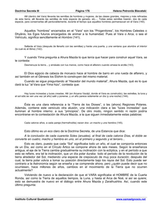 Doctrina Secreta III                                     Página 176                          Helena Petronila Blavatski

         Allí (dentro del Vara) llevarás las semillas de hombres y mujeres, de las clases grandes, mejores y más refinadas
de esta tierra; allí llevarás las semillas de toda especie de ganado, etc.... Todas estas semillas traerán, dos de cada
especie, para conservarlas allí perdurablemente, durante el tiempo que aquellos hombres permanezcan en el Vara (140).


      Aquellos “hombres” encerrados en el “Vara” son los “Progenitores”, los Hombres Celestes o
Dhyânis, los Egos futuros encargados de animar a la humanidad. Pues el Vara o Arca, o sea el
Vehículo, significa sencillamente el Hombre (141).


          Sellarás el Vara (después de llenarlo con las semillas) y harás una puerta, y una ventana que alumbre al interior
(la cual es el Alma) (142).


       Y cuando Yima pregunta a Ahura Mazda lo que tenía que hacer para construir aquel Vara, se
le contesta:
        Desmenuza la tierra... y amásala con tus manos, como hace el alfarero cuando amasa la arcilla (143).


       El Dios egipcio de cabeza de morueco hace al hombre de barro en una rueda de alfarero, y
así también en el Génesis los Elohim lo construyen del mismo material.
       Cuando se sigue preguntando al “Hacedor del mundo material”, Ahura Mazda, qué es lo que
dará la luz “al Vara que Yima hizo”, contesta que:


          Hay luces increadas y luces creadas. Allí (en Airyana Vacéjó, donde el Vara es construido), las estrellas, la luna y
el sol sólo se ven una vez (al año) salir y ponerse, y un año parece solamente un día (y una noche) (144).


       Ésta es una clara referencia a la “Tierra de los Dioses”, o las (ahora) Regiones Polares.
Además, contiene este versículo otra alusión, una indicación clara a las “luces increadas” que
iluminan al hombre interno: a sus “principios”. De otro modo, ningún sentido ni razón podría
encontrarse en la contestación de Ahura Mazda, a la que siguen inmediatamente estas palabras:

        Cada catorce años, a cada pareja (hermafrodita) nacen dos: un macho y una hembra (145).


        Esto último es un eco claro de la Doctrina Secreta, de una Estancia que dice:
       A la conclusión de cada cuarenta Soles (anuales), al final de cada catorce Días, el doble se
convierte en cuatro; macho y hembra en uno, en el primero y segundo y el tercero...
        Esto es claro, puesto que cada “Sol” significaba todo un año, el cual se componía entonces
de un Día, así como en el Círculo Ártico se compone ahora de seis meses. Según la enseñanza
antigua, el eje de la Tierra cambia gradualmente su inclinación con la eclíptica, y en el período a que
esto se refiere, era tal la inclinación, que un día polar duraba todo el período de la revolución de la
tierra alrededor del Sol, mediando una especie de crepúsculo de muy poca duración; después del
cual, la tierra polar volvía a tomar su posición directamente bajo los rayos del Sol. Esto puede ser
contrario a la Astronomía según se enseña y se comprende ahora; pero ¿quién puede decir que no
ocurriesen, hace millones de años, cambios en el movimiento de la Tierra que no ocurren
actualmente?
       Volviendo de nuevo a la declaración de que el VARA significaba el HOMBRE de la Cuarta
Ronda, así como la Tierra de aquellos tiempos, la Luna, y hasta el Arca de Noé, si así se quiere;
esto se demuestra de nuevo en el diálogo entre Ahura Mazda y Zarathushtra. Así, cuando este
último pregunta:



Instituto Cultural Quetzalcoatl                                                                 www.samaelgnosis.net
 