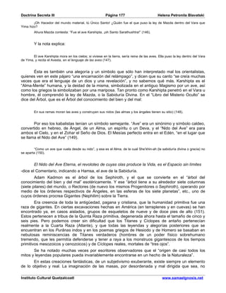 Doctrina Secreta III                                      Página 177                          Helena Petronila Blavatski

        ¡Oh Hacedor del mundo material, tú Único Santo! ¿Quién fue el que puso la ley de Mazda dentro del Vara que
Yima hizo?
         Ahura Mazda contesta: “Fue el ave Karshipta, ¡oh Santo Sarathushtra!” (146).


         Y la nota explica:


        El ave Karshipta mora en los cielos; si viviese en la tierra, sería reina de las aves. Ella puso la ley dentro del Vara
de Yima, y recita el Avesta, en el lenguaje de las aves (147).


       Ésta es también una alegoría y un símbolo que sólo han interpretado mal los orientalistas,
quienes ven en este pájaro “una encarnación del relámpago”, y dicen que su canto “se creía muchas
veces que era el lenguaje de un dios y una revelación”, y no sabemos qué más. Karshipta es el
“Alma-Mente” humana, y la deidad de la misma, simbolizada en el antiguo Magismo por un ave, así
como los griegos la simbolizaban por una mariposa. Tan pronto como Karshipta penetró en el Vara u
hombre, él comprendió la ley de Mazda, o la Sabiduría Divina. En el “Libro del Misterio Oculto” se
dice del Árbol, que es el Árbol del conocimiento del bien y del mal:


         En sus ramas moran las aves y construyen sus nidos (las almas y los ángeles tienen su sitio) (148).


       Por eso los kabalistas tenían un símbolo semejante. “Ave” era un sinónimo y símbolo caldeo,
convertido en hebreo, de Ángel, de un Alma, un espíritu o un Deva, y el “Nido del Ave” era para
ambos el Cielo, y en el Zohar el Seño de Dios. El Mesías perfecto entra en el Edén, “en el lugar que
se llama el Nido del Ave” (149).

        “Como un ave que vuela desde su nido”, y esa es el Alma, de la cual She’khin-ah (la sabiduría divina o gracia) no
se aparta (150).


         El Nido del Ave Eterna, el revoloteo de cuyas olas produce la Vida, es el Espacio sin límites
-dice el Comentario, indicando a Hamsa, el ave de la Sabiduría.
        Adam Kadmon es el árbol de los Sephiroth, y el que se convierte en el “árbol del
conocimiento del bien y del mal” esotéricamente. Y ese “árbol tiene a su alrededor siete columnas
(siete pilares) del mundo, o Rectores (de nuevo los mismos Progenitores o Sephiroth), operando por
medio de los órdenes respectivos de Ángeles, en las esferas de los siete planetas”, etc., uno de
cuyos órdenes procrea Gigantes (Nephilim) sobre la Tierra.
        Era creencia de toda la antigüedad, pagana y cristiana, que la humanidad primitiva fue una
raza de gigantes. En ciertas excavaciones hechas en América (en terraplenes y en cuevas) se han
encontrado ya, en casos aislados, grupos de esqueletos de nueve y de doce pies de alto (151).
Estos pertenecen a tribus de la Quinta Raza primitiva, degenerada ahora hasta el tamaño de cinco y
seis pies. Pero podemos creer sin dificultad que los Titanes y Cíclopes de antaño pertenecían
realmente a la Cuarta Raza (Atlante), y que todas las leyendas y alegorías posteriores que se
encuentran en los Purânas indos y en los poemas griegos de Hesiodo y de Homero se basaban en
nebulosas reminiscencias de Titanes verdaderos (hombres de un poder físico sobrehumano
tremendo, que les permitía defenderse y tener a raya a los monstruos gigantescos de los tiempos
primitivos mesozoicos y cenozoicos) y de Cíclopes reales, mortales de “tres ojos”.
       Se ha notado muchas veces por escritores observadores que el “origen de casi todos los
mitos y leyendas populares pueda invariablemente encontrarse en un hecho de la Naturaleza”.
       En estas creaciones fantásticas, de un subjetivismo exuberante, existe siempre un elemento
de lo objetivo y real. La imaginación de las masas, por desordenada y mal dirigida que sea, no

Instituto Cultural Quetzalcoatl                                                                  www.samaelgnosis.net
 