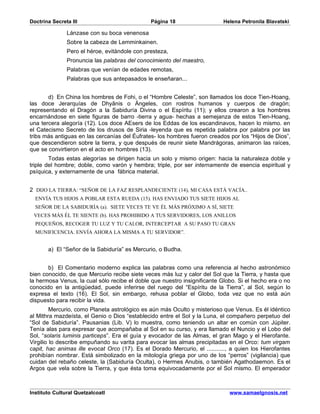 Doctrina Secreta III                           Página 18                    Helena Petronila Blavatski

               Lánzase con su boca venenosa
               Sobre la cabeza de Lemminkainen.
               Pero el héroe, evitándole con presteza,
               Pronuncia las palabras del conocimiento del maestro,
               Palabras que venían de edades remotas,
               Palabras que sus antepasados le enseñaran...


       d) En China los hombres de Fohi, o el “Hombre Celeste”, son llamados los doce Tien-Hoang,
las doce Jerarquías de Dhyânis o Ángeles, con rostros humanos y cuerpos de dragón;
representando el Dragón a la Sabiduría Divina o el Espíritu (11); y ellos crearon a los hombres
encarnándose en siete figuras de barro -tierra y agua- hechas a semejanza de estos Tien-Hoang,
una tercera alegoría (12). Los doce AEsers de los Eddas de los escandinavos, hacen lo mismo. en
el Catecismo Secreto de los drusos de Siria -leyenda que es repetida palabra por palabra por las
tribs más antiguas en las cercanías del Éufrates- los hombres fueron creados por los “Hijos de Dios”,
que descendieron sobre la tierra, y que después de reunir siete Mandrágoras, animaron las raíces,
que se convirtieron en el acto en hombres (13).
        Todas estas alegorías se dirigen hacia un solo y mismo origen: hacia la naturaleza doble y
triple del hombre; doble, como varón y hembra; triple, por ser internamente de esencia espiritual y
psíquica, y externamente de una fábrica material.


2 DIJO LA TIERRA: “SEÑOR DE LA FAZ RESPLANDECIENTE (14), MI CASA ESTÁ VACÍA..
  ENVÍA TUS HIJOS A POBLAR ESTA RUEDA (15). HAS ENVIADO TUS SIETE HIJOS AL
  SEÑOR DE LA SABIDURÍA (a). SIETE VECES TE VE ÉL MÁS PRÓXIMO A SÍ, SIETE
 VECES MÁS ÉL TE SIENTE (b). HAS PROHIBIDO A TUS SERVIDORES, LOS ANILLOS
  PEQUEÑOS, RECOGER TU LUZ Y TU CALOR, INTERCEPTAR A SU PASO TU GRAN
  MUNIFICENCIA. ENVÍA AHORA LA MISMA A TU SERVIDOR”.


       a) El “Señor de la Sabiduría” es Mercurio, o Budha.


       b) El Comentario moderno explica las palabras como una referencia al hecho astronómico
bien conocido, de que Mercurio recibe siete veces más luz y calor del Sol que la Tierra, y hasta que
la hermosa Venus, la cual sólo recibe el doble que nuestro insignificante Globo. Si el hecho era o no
conocido en la antigüedad, puede inferirse del ruego del “Espíritu de la Tierra”, al Sol, según lo
expresa el texto (16). El Sol, sin embargo, rehusa poblar el Globo, toda vez que no está aún
dispuesto para recibir la vida.
         Mercurio, como Planeta astrológico es aún más Oculto y misterioso que Venus. Es él idéntico
al Mithra mazdeísta, el Genio o Dios “establecido entre el Sol y la Luna, el compañero perpetuo del
“Sol de Sabiduría”. Pausanias (Lib. V) lo muestra, como teniendo un altar en común con Júpiter.
Tenía alas para expresar que acompañaba al Sol en su curso, y era llamado el Nuncio y el Lobo del
Sol, “solaris luminis particeps”. Era el guía y evocador de las Almas, el gran Mago y el Hierofante.
Virgilio lo describe empuñando su varita para evocar las almas precipitadas en el Orco: tum virgam
capit, hac animas ille evocat Orco (17). Es el Dorado Mercurio, el ..........., a quien los Hierofantes
prohibían nombrar. Está simbolizado en la mitología griega por uno de los “perros” (vigilancia) que
cuidan del rebaño celeste, la (Sabiduría Oculta), o Hermes Anubis, o también Agathodaemon. Es el
Argos que vela sobre la Tierra, y que ésta toma equivocadamente por el Sol mismo. El emperador



Instituto Cultural Quetzalcoatl                                               www.samaelgnosis.net
 