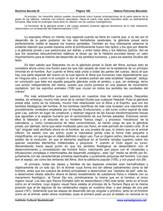 Doctrina Secreta III                                 Página 180                       Helena Petronila Blavatski

        Al principio, los hacecillos ópticos pueden reconocerse como huecas prolongaciones de la parte externa de la
pared de los tálamos, mientras son todavía vesiculares. Hacia el cuarto mes estos hacecillos están ya distintamente
formados. Más tarde se prolongan hacia atrás en relación con los cuerpos cuadrigéminos.
         La formación de la glándula pineal y del cuerpo pituitario presenta algunos fenómenos de lo más inteesante,
relacionados con el desarrollo del thalamencephalon (157).


        Lo expuesto ofrece un interés muy especial cuando se tiene en cuenta que, a no ser por el
desarrollo de la parte posterior de los dos hemisferios cerebrales, la glándula pineal sería
perfectamente visible al separar los huesos parietales. También es muy interesante observar la
evidente relación que puede trazarse entre el primitivamente hueco haz óptico y los ojos por delante
y la glándula pineal y sus pedúnculos por detrás; y entre todos ellos y los tálamos ópticos. Así es
que los recientes descubrimientos relativos al tercer ojo de la Hatteria punctata tienen un valor
importantísimo para la historia del desarrollo de los sentidos humanos, y para los asertos Ocultos del
texto.
        Es bien sabido que Descartes vio en la glándula pineal la Sede del Alma, aunque esto se
considera ahora como una ficción para los que han cesado de creer en la existencia de un principio
inmortal en el hombre. Aun cuando el Alma está unida a todas las partes del cuerpo, decía él que
hay una parte especial del mismo en la cual ejercía el Alma sus funciones más especialmente que
en ninguna otra; y como ni el corazón ni aun el cerebro podían ser esta localidad “especial”, dedujo
en conclusión que ésta era aquella pequeña glándula unida al cerebro, y que, sin embargo, tenía
una acción independiente del mismo, puesto que podía ponerse en una especie de movimiento
oscilatorio “por los espíritus animales (158) que cruzan en todos los sentidos las cavidades del
cráneo”.
         Por más anticientífico que esto parezca en nuestros días de ciencia exacta, Descartes
estaba, sin embargo, mucho más cerca de la verdad Oculta que cualquier Haeckel. Pues la glándula
pineal está, como se ha indicado, mucho más relacionada con el Alma y el Espíritu, que con los
sentidos fisiológicos del hombre. Si los hombres científicos de más nota tuviesen una vislumbre del
procedimiento verdadero empleado por el Impulso Evolucionario, y del curso cíclico espiral de esta
gran Ley, sabrían en lugar de conjeturar, y estarían seguros de las futuras transformaciones físicas
que aguardan a la especie humana por el conocimiento de sus formas pasadas. Entonces verían
ellos la falsedad y el absurdo de su moderna “fuerza ciega”, y procesos “mecánicos” de la
naturaleza; y, como consecuencia de tales conocimientos, se harían cargo de que la glándula
pineal, por ejemplo, tenía que estar inutilizada para uso físico, en este período de nuestro ciclo. Si el
“ojo” singular está atrofiado ahora en el hombre, es una prueba de que, lo mismo que en el animal
inferior, ha estado una vez activo; pues la naturaleza jamás crea la forma más pequeña e
insignificante, sin que tenga un objeto definido o algún uso. Fue un órgano activo, decimos, en aquel
estado de la evolución, en que el elemento espiritual en el hombre reinaba supremo sobre los
apenas nacientes elementos intelectuales y psíquicos. Y cuando el Ciclo siguió su curso,
descendiendo hacia aquel punto en que los sentidos fisiológicos se desarrollaron con el
desenvolvimiento y consolidación del hombre físico, marchando pari passu con él -vicisitudes y
tribulaciones complejas e interminables del desarrollo zoológico-, este “ojo” medio se atrofió por fin,
juntamente con las características primeras espirituales y puramente psíquicas del hombre. Los ojos
son el espejo, así como las ventanas del Alma, dice la sabiduría popular (159), y vox populi vox Dei.
        Al principio, todas las clases y familias de las especies vivientes eran hermafroditas y
objetivamente de un solo ojo. En el Animal -cuya forma era tan etérea (astralmente) como la del
hombre, antes que los cuerpos de ambos principiasen a desenvolver sus “vestidos de piel”, esto es,
a desenvolver desde adentro afuera el denso revestimiento de substancia física o materia con su
mecanismo fisiológico-, el Tercer Ojo era, primitivamene, lo mismo que en el hombre, el único
órgano visual. Los dos ojos físicos frontales sólo se desarrollaron (160) más tarde, tanto en el bruto
como en el hombre, cuyo órgano visual físico estaba al principio de la Tercera Raza en la misma
posición que el de algunos de los vertebrados ciegos en nuestros días, o sea debajo de una piel
opaca (161). Solamente que las etapas de desarrollo del ojo singular o primitivo, tanto en el hombre
como en el animal, están ahora invertidas; pues el primero pasó ya por el estado no racional en la

Instituto Cultural Quetzalcoatl                                                         www.samaelgnosis.net
 