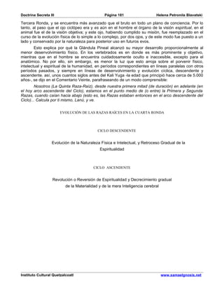 Doctrina Secreta III                            Página 181                   Helena Petronila Blavatski

Tercera Ronda, y se encuentra más avanzado que el bruto en todo un plano de conciencia. Por lo
tanto, al paso que el ojo ciclópeo era y es aún en el hombre el órgano de la visión espiritual, en el
animal fue el de la visión objetiva; y este ojo, habiendo cumplido su misión, fue reemplazado en el
curso de la evolución física de lo simple a lo complejo, por dos ojos, y de este modo fue puesto a un
lado y conservado por la naturaleza para posterior uso en futuros evos.
        Esto explica por qué la Glándula Pineal alcanzó su mayor desarrollo proporcionalmente al
menor desenvolvimiento físico. En los vertebrados es en donde es más prominente y objetivo,
mientras que en el hombre se encuentra cuidadosamente oculto e inaccesible, excepto para el
anatómico. No por ello, sin embargo, es menor la luz que esto arroja sobre el porvenir físico,
intelectual y espiritual de la humanidad, en períodos correspondientes en líneas paralelas con otros
períodos pasados, y siempre en líneas de desenvolvimiento y evolución cíclica, descendente y
ascendente. así, unos cuantos siglos antes del Kali Yuga -la edad que principió hace cerca de 5.000
años-, se dijo en el Comentario Veinte, parafraseando de un modo comprensible:
        Nosotros (La Quinta Raza-Raíz), desde nuestra primera mitad (de duración) en adelante (en
el hoy arco ascendente del Ciclo), estamos en el punto medio de (o entre) la Primera y Segunda
Razas, cuando caían hacia abajo (esto es, las Razas estaban entonces en el arco descendente del
Ciclo)... Calcula por ti mismo, Lanú, y ve.


                       EVOLUCIÓN DE LAS RAZAS RAÍCES EN LA CUARTA RONDA



                                            CICLO DESCENDENTE


                  Evolución de la Naturaleza Física e Intelectual, y Retroceso Gradual de la
                                             Espiritualidad



                                         CICLO ASCENDENTE


                   Revolución o Reversión de Espiritualidad y Decrecimiento gradual
                          de la Materialidad y de la mera Inteligencia cerebral




Instituto Cultural Quetzalcoatl                                                   www.samaelgnosis.net
 