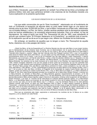Doctrina Secreta III                                         Página 186                       Helena Petronila Blavatski

que el Manu Vaivasvata -¡qué nombre genérico en verdad!- fue el Noé de los Arios y el prototipo del
patriarca bíblico; todo esto (que pertenece también a las creencias de los Ocultistas) necesita una
nueva explicación en la presente oportunidad.


                                  LOS MANUS PRIMITIVOS DE LA HUMANIDAD


        Los que están convencidos de que la “Gran Inundación” relacionada con el hundimiento de
todo un Continente (a excepción de algunas islas) no pudo haber tenido lugar en una época tan
remota como la de hace 18.000.000 de años, y que el Manu Vaivasvata es el Noé indio, relacionado
con el Avatâra Matsya, o el Pez, de Vishnu, pueden sentirse perplejos ante la discrepancia aparente
entre los hechos establecidos y la cronología anteriormente expuesta. Pero a la verdad, no hay tal
discrepancia. Se ruega al lector que tome The Theosophist de julio de 1883, pues estudiando el
artículo que contiene sobre “El Principio Septenario en el Esoterismo”, se explicará todo el asunto.
En la explicación que allí se da es en lo que según creo, difieren los Ocultistas de los brahmanes.
       Sin embargo, en beneficio de aquellos que no tengan a mano The Theosophist de aquella
fecha, citaremos uno o dos pasajes del mismo:


          ¿Quién fue Manu, el hijo de Svayambhuva? La Doctrina Secreta nos dice que este Manu no era ningún hombre,
sino la representación de las primeras razas humanas, que se desenvolvieron con la ayuda de los Dhyân Chohans
(Devas), al principio de la Primea Ronda. Pero se nos dice en sus Leyes (I, 80) que hay catorce Manus en cada Kalpa o
“intervalo entre creación y creación” -léase más bien intervalo entre dos Pralayas menores (167)- y que “en la presente
edad divina ha habido hasta ahora siete Manus”. Los que saben que hay siete Rondas, de las cuales hemos pasado tres,
encontrándonos ahora en la Cuarta; y que se les ha enseñado que hay siete Albores y siete Crepúsculos, o catorce
Manvántaras; que al principio y al final de cada Ronda, y sobre y entre los planetas (Globos) hay un “despertar a la vida
ilusoria” y un “despertar a la vida real”; y que, además, hay Manus-Raíces, y lo que hemos toscamente traducido como
Manus-Simientes, las simientes de las razas humanas de la ronda futura (o los Shishtas, los supervivientes más aptos
(168), misterio divulgado solamente a los que han pasado el tercer grado de la Iniciación); los que han aprendido todo
esto, estarán en mejor situación para comprender el sentido de lo que sigue. En las Escrituras Sagradas indas se nos dice
que: “El primer Manu produjo otros seis Manus (siete Manus primarios en total), y estos produjeron a su vez cada uno
otros siete Manus” (169) (Bhrigu, I, 61-63), presentándose la producción de estos últimos en los tratados Ocultos, como 7
por 7. Así se pone en claro que Manu -el último, el Progenitor de la Humanidad de nuestra Cuarta Ronda- debe ser el
séptimo, puesto que estamos en nuestra Cuarta Ronda (170), y hay un Manu-Raíz en el Globo A, y un Manu-Simiente en
el Globo G. Así como cada Ronda planetaria principia con la aparición de un Manu-Raíz (Dhyân Chohan), y termina con
un Manu-Simiente, así también un Manu-Raíz y un Manu-Simiente aparecen respectivamente al principio y al fin del
período humano en cualquier planeta particular (Globo) (171). Se verá fácilmente, por lo que se acaba de exponer, que un
período Manvantárico (Manu-antara) significa, según el término lo demuestra, el tiempo entre la aparición de dos Manus o
Dhyân Chochans; y por tanto, la duración de las siete Razas en cualquier planeta particular (Globo), es un Manvántara
Menor, y un Manvántara Mayor es el período de una Ronda humana en torno de la Cadena Planetaria. Por otra parte,
como se dice que cada uno de los siete Manus crea 7 x 7 Manus, y que hay 49 Razas Raíces en los siete planetas
(Globos) durante cada Ronda, se sigue que cada Raza-Raíz tiene su Manu. El Manu séptimo presente es llamado
“Vaivasvata”, y representa en los textos exotéricos a ese Manu que en la India ocupa el lugar del Xisuthros babilónico y el
Noé judío. Pero en los libros Esotéricos se nos dice que el Manu Vaivasvata, el progenitor de nuestra Quinta Raza -a la
que salvó de la inundación que exterminó casi toda la Cuarta o Atlante- no es el séptimo Manu mencionado en la
nomenclatura de los Manus-Raíces o Primitivos, sino uno de los 49 Manus emanados de este Manu-Raíz.
         Para que se comprenda esto mejor, exponemos a continuación los nombres de los 14 Manus en su orden
respectivo, y en su relación con cada Ronda:


1ª RONDA... 1er. Manu             (Raíz)      en el Planeta               A. - Svâyambhuva.
             1er.   “           (Simiente)     “ “       “            G. - Svârochi, o Svârochisha.


2ª RONDA... 2º      “              (R.)        “ “       “                A. - Auttami.
             2º     “              (S.)        “   “     “            G. - Tâmasa.


3ª RONDA... 3er.    “              (R.)        “     “   “                A. - Raivata.
             3er.   “              (S.)        “     “   “            G. - Châkshusha.

Instituto Cultural Quetzalcoatl                                                                 www.samaelgnosis.net
 