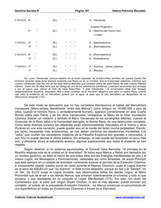 Doctrina Secreta III                                           Página 187                           Helena Petronila Blavatski


4ª RONDA... 4º        “            (R.)        “   “   “                    A. - Vaivasvata

                                                                             (nuestro Progenitor)
            4º         “           (S.)        “   “       “            G. - Sâvarna (del mismo color
                                                                                o casta.


5ª RONDA... 5º        “            (R.)        “   “       “                A. - Dakshasâvarna.
            5º     “               (S.)        “   “       “            G. - Brahmasâvarna.


6ª RONDA... 6º     “               (R.)        “   “       “                A. - Dharmasâvarna.
            6º    “                (S.)        “   “       “            G. - Rudrasâvarna.


7ª RONDA... 7º     “               (R.)       “    “           “            A. - Rauchya - (daiva-) sâvarna.
            7º    “                (S.)        “   “       “            G. - Bhautya.


         Así, pues, Vaivasvata, aunque séptimo en el orden expuesto, es el Manu-Raíz primitivo de nuestra Cuarta Ola
Humana (el lector debe tener siempre presente que Manu no es un hombre, sino la humanidad colectiva), mientras que
nuestro Vaivasvata sólo fue uno de los siete Manus Menores que presiden sobre las siete Razas de este nuestro Planeta
(Globo). Cada uno de ellos tiene que ser testigo de uno de los cataclismos periódicos, y siempre recurrentes (por el fuego
y por el agua), que cierran el ciclo de cada Raza-Raíz. Y este Vaivasvata - la encarnación ideal inda llamada
respectivamente Xisuthros, Deucalion, Noé y otros nombres- es el “Hombre” alegórico que salvó a nuestra Raza, cuando
casi toda la población de un hemisferio pereció por el agua, al paso que el otro hemisferio se despertaba de su
obscuración temporal (172).


        De este modo se demuestra que no hay verdadera discrepancia al hablar del Manvántara
Vaivasvata (Manu-antara, literalmente “entre dos Manus”) como antiguo en 18.000.000 y pico de
años, cuando el hombre físico, o verdaderamente humano, apareció primeramente en esta Cuarta
Ronda sobre esta Tierra; y de los otros Vaivasvatas, verbigracia, el Manu de la Gran Inundación
Cósmica Sideral -un misterio- y también el Manu Vaivasvata de los sumergidos Atlantes, cuando el
Vivasvata de la Raza salvó a la humanidad escogida, la Quinta Raza, de una destrucción completa.
Como estos diversos sucesos tan diferentes están intencionalmente mezclados en el Vishnu y otros
Purânas en una sola narración, puede quedar aún en la mente del lector mucha perplejidad. Siendo,
por tanto, necesarias más aclaraciones, se nos deben perdonar las repeticiones inevitables. Los
“velos” que ocultan los verdaderos misterios de la Filosofía Esotérica son grandes e intrincados, y
aun hoy no puede decirse la última palabra. Sin embargo, el velo puede ser levantado un poco más
aún, y ofrecerse ahora al estudiante ansioso, algunas explicaciones que hasta el presente se han
negado.
         Según observó, si no estamos equivocados, el Coronel Vans Kennedy: “el principio en la
filosofía religiosa inda es la unidad en la diversidad”. Si todos esos Manus y Rishis son llamados por
un nombre genérico, se debe al hecho de que todos ellos son las Energías manifestadas de uno y el
mismo Logos, los Mensajeros y Permutaciones, celestiales así como terrestres, de aquel Principio
que está siempre en un estado de actividad -consciente durante el período de la Evolución Cósmica,
e inconsciente (desde nuestro punto de vista) durante el Reposo Cósmico-; pues el Logos duerme
en el seno de AQUELLO que “no duerme”, ni está nunca despierto, porque es Sat o la “Seidad”, no
un Ser. De ELLO surge el Logos Invisible, que desenvuelve todos los demás Logos; el Manu
Primordial que da el ser a los demás Manus, que emanan colectivamente al universo y todo lo que
encierra, y que representa en su conjunto el Logos Manifestado (173). Por esto nos dicen los
Comentarios que, al paso que ningún Dhyân Chohan, ni aun el más elevado, puede conocer por
completo: el estado de la precedente Evolución Cósmica... los Manus conservan el conocimiento de
sus experiencias en todas las Evoluciones Cósmicas a través de la Eternidad.

Instituto Cultural Quetzalcoatl                                                                       www.samaelgnosis.net
 