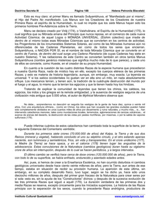 Doctrina Secreta III                                   Página 188                        Helena Petronila Blavatski

       Esto es muy claro: el primer Manu es llamado Svâyambhuva, el “Manifestado por sí mismo”,
el Hijo del Padre No manifestado. Los Manus son los Creadores de los Creadores de nuestra
Primera Raza -el espíritu de la Humanidad-, lo cual no impide que los siete Manus hayan sido los
primeros hombres Pre-Adámicos sobre la Tierra.
        Manu se declara creado por Virâj (174), o Vaishvânara, el Espíritu de la Humanidad (175), lo
cual significa que su Mónada emana del Principio que nunca reposa, en el comienzo de cada nueva
Actividad Cósmica; de aquel Logos o MÓNADA UNIVERSAL. (Elohim colectivo) que irradia de
dentro de sí mismo todas esas Mónadas Cósmicas que se convierten en los centros de actividad,
los Progenitores de los innumerables Sistemas Solares, así como de las Mónadas humanas aún no
diferenciadas de las Cadenas Planetarias, así como de todos los seres que encierran.
Svâyambhuva, o NACIDA POR SÍ, es el nombre de toda Mónada Cósmica que se convierte en el
centro de Fuerza, de dentro del cual surge una Cadena Planetaria (de cuyas Cadenas hay siete en
nuestro Sistema). Y las radiaciones de este Centro se convierten también en otros tantos Manus
Svâyambhuva (nombre genérico misterioso que significa mucho más de lo que parece), y cada uno
de ellos se convierte, como Hueste, en el creador de su propia Humanidad.
        En cuanto a la cuestión de las cuatro distintas Razas de la especie humana que precedieron
a nuestra Quinta Raza, nada de místico hay en ello, excepto los cuerpos etéreos de las primeras
Razas; y esto es materia de historia legendaria, aunque, sin embargo, muy exacta. La leyenda es
universal. Y si los sabios occidentales no gustan ver en ella sino un mito, en nada absolutamente
influye. Los mexicanos tenían, y tienen aún, la tradición de la cuádruple destrucción del mundo por
el fuego y el agua, lo mismo que la tenían los egipcios y que la tienen hasta hoy los hindúes.
         Tratando de explicar la comunidad de leyendas que tienen los chinos, los caldeos, los
egipcios, los indos y los griegos en la remota antigüedad, y la ausencia de vestigios seguros de una
civilización más antigua que 5.000 años, el autor de Mythical Monsters observa que:


         No debe... sorprendernos no descubrir en seguida los vestigios de la gente de hace diez, quince o veinte mil
años, Con una arquitectura efímera... (como en China), los sitios que han ocupado las grandes ciudades pueden haber
sido completamente olvidados en unos cuantos miles de años por decaimiento y ruina naturales, y mucho más... si... han
intervenido cataclismos menores, tales como inundaciones locales, terremotos, aglomeraciones de cenizas volcánicas... el
avance de arenas del desierto, la destrucción de las vidas por pestes mortíferas, por miasmas, o por la salida de vapores
sulfurosos (176).


        Puede inferirse cuántos de estos cataclismos han cambiado toda la superficie de la tierra, por
la siguiente Estancia del Comentario veintidós:
       Durante los primeros siete crores (70.000.000 de años) del Kalpa, la Tierra y de sus dos
Reinos (mineral y vegetal), habiendo concluido el uno su séptimo círculo, y el otro estando apenas
naciente, son luminosos y semietéricos, fríos, sin vida y transparentes. En el crore undécimo (177),
la Madre (la Tierra) se hace opaca, y en el catorce (178) tienen lugar las angustias de la
adolescencia. Estas convulsiones de la Naturaleza (cambios geológicos) duran hasta su vigésimo
crore de años sin interrupción, después de lo cual se hacen periódicos, y a largos intervalos.
       El último cambio se verificó hace cerca de doce crores (120.000.000 de años), pero la Tierra,
con todo lo de su superficie, se había enfriado, endurecido y asentado edades antes.
        Así, pues, si hemos de creer a la Enseñanza Esotérica, no han ocurrido disturbios ni cambios
geológicos universales desde hace ciento veinte millones de años; pero la Tierra, aun antes de ese
tiempo, estaba en situación de recibir su provisión humana. La aparición de esta última, sin
embargo, en su completo desarrollo físico, tuvo lugar, según se ha dicho ya, hace sólo unos
dieciocho millones de años, después del primer gran fracaso de la Naturaleza para crear seres por
sí sola -esto es, sin la ayuda de los “Constructores” divinos- y después de la sucesiva evolución de
las tres primeras Razas que siguió a aquél (179). La duración verdadera de las primeras dos y
media Razas se reserva, excepto únicamente para los Iniciados superiores. La historia de las Razas
principia con la separación de los sexos, cuando la precedente Raza andrógina, productora de

Instituto Cultural Quetzalcoatl                                                             www.samaelgnosis.net
 