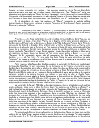 Doctrina Secreta III                                   Página 189                        Helena Petronila Blavatski

huevos, se hubo extinguido con rapidez, y las subrazas siguientes de la Tercera Raza-Raíz
aparecieron como una raza, por completo nueva, fisiológicamente. Esta “Destrucción” es la que
alegóricamente se llama el gran “Diluvio del Manu Vaivasvata”, cuando la narración muestra al Manu
Vaivasvata, o la Humanidad, permaneciendo sólo sobre la Tierra en el Arca de Salvación, remolcada
por Vishnu en la figura de un pez monstruoso, y los Siete Rishis “con él”. La alegoría es muy clara.
       En el simbolismo de todas las naciones, el “Diluvio” representa la Materia caótica
indeterminada -el Caos mismo; y el agua el principio Femenino- el “Gran Océano”. Según expone el
Diccionario griego de Parkhurst:


         ‘............. corresponde al rasit hebreo, o Sabiduría... y (al mismo tiempo) al emblema del poder generador
femenino, el arg o arca, en que el germen de la naturaleza (y de la humanidad) flota o se desarrolla sobre el gran abismo
de las aguas, durante el intervalo que tiene lugar después de cada ciclo del mundo (o de raza).


        Archê (‘............) o Arca, es también el nombre místico del Espíritu Divino de la Vida, que se
desarrolla sobre el Caos. Ahora bien; Vishnu es el Espíritu divino como principio abstracto, y
también como el Preservador y Generador, o Dador de la Vida -la tercera Persona de la Trimûrti-,
compuesta de Brahmâ el Creador, Shiva el Destructor, y Vishnu el Preservador. A Vishnu se le
presenta, en la alegoría, bajo la forma de un Pez, guiando el Arca del Manu Vaivasvata sobre las
Aguas de la Inundación. Es inútil hacer digresiones acerca del sentido esotérico de la palabra Pez
(como han hecho Payne Knight, Inman, Gerald Massey y otros). Su sentido teológico es fálico, pero
el metafísico es divino. Jesús fue llamado el Pez, como fueron Vishnu y Baco; ................, el
“Salvador” de la Humanidad, siendo sólo el monograma del dios Baco, que era llamado
también ............, el Pez (180). Por otra parte, los Siete Rishis del Arca simbolizan los siete
“principios”, los cuales se completaron en el hombre después que él se separó y se convirtió en una
criatura humana, cesando así de ser divina.
       Pero, volviendo a las Razas. Los detalles acerca de la sumersión del Continente habitado por
la Segunda Raza-Raíz no son numerosos. Se da la historia de la Tercera o Lemuriana, como
también la de los Atlantes; pero sólo se alude a las otras. Se dice que la Lemuria pereció sobre
700.000 años antes del principio de lo que ahora se llama la Edad Terciaria (el Eoceno) (181).
Durante este Diluvio (esta vez un verdadero diluvio geológico) al Manu Vaivasvata se le muestra
salvando también a la especie humana -en realidad a una parte de ella, la Cuarta Raza-
precisamente lo mismo que salvó a la Quinta Raza cuando la destrucción de los últimos Atlantes, los
restos que perecieron hace 850.000 años (182), después de lo cual ya no volvió a haber ninguna
gran sumersión hasta los días de la Atlántida de Platón, o Poseidonis, la cual era conocida de los
egipcios sólo porque aconteció en tiempos relativamente recientes.
         La sumersión de la gran Atlántida es la más interesante. Ese es el cataclismo del cual los
anales antiguos, tales como el Libro de Enoch, dicen: “los extremos de la Tierra se aflojaron”, y
sobre el cual se han construido las leyendas y alegorías de Vaivasvata, Xisuthros, Noé, Deucalion y
todos los tutti quanti de los Elegidos Salvados. Como la tradición no tiene en cuenta la diferencia
entre los fenómenos siderales y los geológicos, llama a ambos “Diluvios”, sin distinguir. Sin
embargo, hay una gran diferencia. El cataclismo que destruyó el enorme Continente, del cual es la
Australia la reliquia mayor, fue debido a una serie de convulsiones subterráneas, y a la ruptura del
lecho de los mares. El que destruyó a su sucesor, el Cuarto Continente, fue ocasionado por
disturbios sucesivos de la rotación del eje. Principió durante los primeros períodos Terciarios, y
continuando durante largas edades, se llevó sucesivamente los últimos vestigios de la Atlántida, con
la excepción, quizás, de Ceilán y una pequeña parte de lo que es ahora el África. Cambió él la faz
del globo, sin que haya quedado memoria alguna de sus florecientes continentes e islas, de su
civilización y ciencias, en los anales de la historia, excepto en los Anales Sagrados del Oriente.
        Por esto niega la Ciencia Moderna la existencia de la Atlántida. Niega ella hasta todo cambio
violento del eje de la Tierra y quisiera atribuir el cambio de climas a otras causas. Pero esta cuestión
continúa en pie. Si el Dr. Croll afirma que todas esas alteraciones pueden explicarse por los efectos

Instituto Cultural Quetzalcoatl                                                             www.samaelgnosis.net
 
