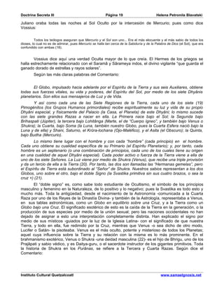 Doctrina Secreta III                                     Página 19                          Helena Petronila Blavatski

Juliano oraba todas las noches al Sol Oculto por la intercesión de Mercurio; pues como dice
Vossius:


         Todos los teólogos aseguran que Mercurio y el Sol son uno... Era el más elocuente y el más sabio de todos los
dioses, lo cual no es de admirar, pues Mercurio se halla tan cerca de la Sabiduría y de la Palabra de Dios (el Sol), que era
confundido con ambas (18).


       Vossius dice aquí una verdad Oculta mayor de lo que creía. El Hermes de los griegos se
halla estrechamente relacionado con el Saramâ y Sârameya indos, el divino vigilante “que guarda el
ganado dorado de estrellas y rayos solares”.
        Según las más claras palabras del Comentario:


       El Globo, impulsado hacia adelante por el Espíritu de la Tierra y sus seis Auxiliares, obtiene
todas sus fuerzas vitales, su vida y poderes, del Espíritu del Sol, por medio de los siete Dhyânis
planetarios. Son ellos sus mensajeros de Luz y de Vida.
       Y así como cada una de las Siete Regiones de la Tierra, cada uno de los siete (19)
Pimogénitos (los Grupos Humanos primordiales) recibe espiritualmente su luz y vida de su propio
Dhyâni especial, y físicamente del Palacio (la Casa, el Planeta) de este Dhyâni; lo mismo sucede
con las siete grandes Razas a nacer en ella. La Primera nace bajo el Sol; la Segunda bajo
Brihaspati (Júpiter), la tercera bajo Lohitânga (Marte, el de “Cuerpo ígneo”, y también bajo Venus o
Shukra); la Cuarta, bajo Soma (la Luna, también nuestro Globo, pues la Cuarta Esfera nació bajo la
Luna y de ella) y Shani, Saturno, el Krûra-lochana (Ojo-Maléfico), y el Asita (el Obscuro); la Quinta,
bajo Budha (Mercurio).
       Lo mismo tiene lugar con el hombre y con cada “hombre” (cada principio) en el hombre.
Cada uno obtiene su cualidad específica de su Primario (el Espíritu Planetario); y, por tanto, cada
hombre es un septenario (o una combinación de principios, cada uno de los cuales tiene su origen
en una cualidad de aquel Dhyâni especial). Cada poder activo o fuerza de la Tierra viene a ella de
uno de los siete Señores. La Luz viene por medio de Shukra (Venus), que recibe una triple provisión
y da un tercio de ella a la Tierra (20). Por tanto, las dos son llamadas las “Hermanas gemelas”, pero
el Espíritu de Tierra está subordinado al “Señor” de Shukra. Nuestros sabios representan a los dos
Globos, uno sobre el otro, bajo el doble Signo (la Svastika primitiva sin sus cuatro brazos, o sea la
cruz +) (21).
        El “doble signo” es, como sabe todo estudiante de Ocultismo, el símbolo de los principios
masculino y femenino en la Naturaleza, de lo positivo y lo negativo; pues la Svastika es todo esto y
mucho más. Toda la antigüedad, desde el nacimiento de la Astronomía -comunicada a la Cuarta
Raza por uno de los Reyes de la Dinastía Divina- y también de la Astrología, representaba a Venus,
en sus tablas astronómicas, como un Globo en equilibrio sobre una Cruz, y a la Tierra como un
Globo bajo una Cruz. El significado esotérico de esto es la caída de la Tierra en la generación, o la
producción de sus especies por medio de la unión sexual; pero las naciones occidentales no han
dejado de asignar a esto una interpretación completamente distinta. Han explicado el signo por
medio de sus místicos -guiados por la luz de la Iglesia Latina- con el significado de que nuestra
Tierra, y todo en ella, fue redimido por la Cruz, mientras que Venus -o sea dicho de otro modo,
Lucifer o Satán- la pisoteaba. Venus es el más oculto, potente y misterioso de todos los Planetas;
aquel cuya influencia sobre la Tierra y su relación con la misma es lo más prominente. En el
brahmanismo exotérico, Venus o Shukra -una deidad masculina (22)- es el hijo de Bhrigu, uno de los
Prajâpati y sabio védico, y es Daitya-guru, o el sacerdote instructor de los gigantes primitivos. Toda
la historia de Shukra en los Purânas, se refiere a la Tercera y Cuarta Razas. Según dice el
Comentario:




Instituto Cultural Quetzalcoatl                                                                www.samaelgnosis.net
 