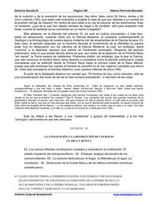 Doctrina Secreta III                                    Página 190                          Helena Petronila Blavatski

de la nutación y de la precesión de los equinoccios, hay otros, tales como Sir Henry James y Sir
John Lubbock (183), que están más inclinados a aceptar la idea de que son debidas a un cambio en
la posición del eje de rotación. En contra de esto están a su vez la mayoría de los Astrónomos. Esto
no obstante, ¿qué es lo que han dejado siempre de negar y de combatir, sólo para aceptarlo más
tarde, cuando la hipótesis se ha convertido en un hecho innegable?
       Más adelante, en la Adenda del volumen IV, se verá en cuánto concuerdan, o más bien,
están en desacuerdo, nuestras cifras con la Ciencia Moderna, al comparar cuidadosamente la
Geología y la Antropología de nuestra época moderna con las enseñanzas de la Ciencia Arcaica. En
todo caso, el período asignado por la Doctrina Secreta al hundimiento de la Atlántida no parece
estar muy en desacuerdo con los cálculos de la Ciencia Moderna, la cual, sin embargo, llama
“Lemuria” a la Atlántida, siempre que admite tal Continente sumergido. Respecto del período
prehumano, todo lo que puede decirse ahora es que, aun antes de la aparición de la Primera Raza
“sin mente”, la Tierra carecía de habitantes. Podremos añadir, sin embargo, que lo que la Ciencia,
que sólo reconoce al hombre físico, tiene derecho a considerar como el período prehumano, puede
concederse que se extendió desde la Primera Raza hasta la primera mitad de la Raza Atlante,
puesto que sólo entonces fue cuando el hombre se convirtió en el “ser orgánico completo que ahora
es”. Esto sólo concedería al Hombre Adámico unos cuantos millones de años (184).
      El autor de la Qabbalah observa con verdad que: “El hombre de hoy, como individuo, sólo es
una concatenación del modo de ser de la vida humana precedente”, o más bien de las vidas.


         Según la Qabbalah, las chispas de alma contenidas en Adán se separaron en tres clases distintas,
correspondientes a sus tres hijos, a saber: ‘Hesed, Habel; Ge’boor-ah, Qai-yin, y Ra’h-min, Seth. Estos tres fueron
divididos en... 70 especies, llamadas las principales raíces de la raza humana (185).
         El Rabí Yehudah dijo: “¿Cuántas vestiduras (del hombre incorpóreo) son éstas a las cuales se ha dado cima
(desde el día en que el hombre fue creado)?” Dijo R. El’azar: “Las montañas del mundo (los grandes hombres de la
generación) discuten el asunto, pero hay tres: una para encerrar en ella el espíritu Rua’h, el cual está en el jardín (del
Edén) sobre la tierra; una que es más preciosa que todas, con la cual el Neshamah está revestido, en aquel Conjunto de
Vida, entre los ángeles de los Reyes...; y una vestidura exterior, que existe y no existe, que es vista y no vista. Con esta
vestidura está Nephesh revestido, y en ella va y vuela en el mundo de un lado para otro (186).


        Esto se refiere a las Razas, a sus “vestiduras” o grados de materialidad, y a los tres
“principios” del hombre en sus tres vehículos.


                                                     ESTANCIA XI


                            LA CIVILIZACIÓN Y LA DESTRUCCIÓN DE LAS RAZAS
                                                  CUARTA Y QUINTA


        43. Los Lemuro-Atlantes construyeron ciudades y extendieron la civililización. El
         estado incipiente del antropomorfismo. 44. Estatuas, testigos del tamaño de los
         Lemuro-Atlantes. 45. La Lemuria destruida por el fuego, la Atlántida por el agua. La
         inundación. 46. Destrucción de la Cuarta Raza y de los últimos animales monstruos
         antediluvianos.


43 ELLOS CONSTRUYERON (1) ENORMES CIUDADES. CON TIERRAS Y METALES RAROS
   ELLOS CONSTRUÍAN. DE LOS FUEGOS (2) VOMITADOS, DE LA PIEDRA BLANCA (3)
   DE LAS MONTAÑAS Y DE LA PIEDRA NEGRA (4) , TALLABAN SUS PROPIAS IMÁGE-
   NES A SU TAMAÑO Y SEMEJANZA, Y LAS ADORABAN.

Instituto Cultural Quetzalcoatl                                                                www.samaelgnosis.net
 