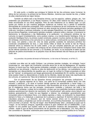 Doctrina Secreta III                                 Página 191                        Helena Petronila Blavatski


       En este punto, a medida que prosigue la historia de las dos primeras razas humanas -la
última de los Lemures y la primera de los futuros Atlantes-, tenemos que mezclar las dos, y hablar
de ellas colectivamente por algún tiempo.
        También se refiere esto a las Dinastías divinas, que los egipcios, caldeos, griegos, etc., han
pretendido que precedieron a sus Reyes humanos. En ellos creen todavía los indos modernos, y
están enumeradas en sus libros sagrados. Pero de esto trataremos en su debido lugar. Lo que
queda por indicar es que nuestros geólogos modernos se inclinan hoy a admitir la existencia
demostrable de continentes sumergidos. Pero confesar la existencia de los continentes es una cosa
muy diferente a admitir que hubiera hombres en ellos durante los primeros períodos geológicos (5)
(más aún, hombres y naciones civilizados, no sólo salvajes Paleolíticos), los cuales, bajo la dirección
de sus divinos Regentes, construyeron grandes ciudades, cultivaron artes y ciencias, y conocieron la
Astronomía, la Arquitectura y las Matemáticas a la perfección. La civilización primitiva de los
Lemures no siguió inmediatamente, como pudiera creerse, a su transformación fisiológica. Entre la
evolución fisiológica final y la primera ciudad construida, pasaron muchos cientos de miles de años.
Sin embargo, encontramos a los Lemures en su sexta subraza, construyendo sus primeras ciudades
de rocas, con piedras y lava (6). Una de estas grandes ciudades de estructura primitiva fue
construida completamente de lava, a unas treinta millas al Oeste de donde la Isla de Pascua
extiende ahora su estrecha tira de suelo estéril, y fue por completo destruida por una serie de
erupciones volcánicas. Los restos más antiguos de las construcciones Ciclópeas fueron todas obra
de las últimas subrazas de los Lemures; y un Ocultista, por tanto, no se sorprende al saber que las
reliquias de piedra encontradas en el pequeño trozo de tierra llamado Isla de Pascua por el capitán
Cook, son:


       muy parecidas a las paredes del templo de Pachacamac, o a las ruinas de Tiahuanaco, en el Perú (7).


y también que ellas son de estilo Ciclópeo. Las primeras grandes ciudades, sin embargo, fueron
construidas en esa región del Continente conocida ahora por la isla de Madagascar. En aquellos
tiempos, lo mismo que hoy, había gentes civilizadas y salvajes. La evolución llevó a cabo su obra de
perfección en las primeras, y Karma su obra de destrucción en los últimos. Los australianos y sus
semejantes son descendientes de aquellos que, en lugar de vivificar la Chispa proyectada en ellos
por las “Llamas”, la extinguieron por largas generaciones de bestialidad (8). En cambio, las naciones
arias pueden trazar su descendencia a través de los Atlantes, desde las razas más espirituales de
los Lemures, en quienes los “Hijos de la Sabiduría” encarnaron personalmente (9).
       Con el advenimiento de las Dinastías divinas principiaron las primeras civilizaciones. Y
mientras, en algunas regiones de la Tierra, una parte de la humanidad prefería llevar una vida
nómada y patriarcal, y en otras el hombre salvaje apenas iba aprendiendo a hacer fuego y a
protegerse contra los Elementos, sus hermanos, más favorecidos por él por su Karma, y ayudados
por la inteligencia divina que les animaba, construyeron ciudades y cultivaron las artes y las
Ciencias. Sin embargo, a pesar de la civilización, al paso que sus pastoriles hermanos gozaban de
poderes asombrosos por derecho de nacimiento, los “constructores” sólo podían ahora adquirir sus
poderes gradualmente; y hasta los que llegaban a obtener, los empleaban generalmente para
conquistas sobre la naturaleza física, y en objetos egoístas y malos. La civilización ha desarrollado
siempre lo físico y lo intelectual, a expensas de lo psíquico y espiritual. El dominio sobre la propia
naturaleza psíquica, y su dirección, que los necios asocian ahora con lo sobrenatural, eran
facultades innatas y congénitas que venían al hombre, en la primitiva Humanidad, tan naturalmente
como el andar y el pensar. “No hay tal magia” -dice filosóficamente “She”,- olvidando el autor que la
“magia”, en los tiempos antiguos, significaba todavía la gran CIENCIA DE LA SABIDURÍA, y que
Ayesha no era posible que supiera nada de la perversión moderna del pensamiento, “aunque
-añade- existe lo que se llama conocimiento de los Secretos de la Naturaleza” (10). Pero ellos se
han convertido en “Secretos” solamente para nuestra Raza, y eran propiedad pública en la Tercera.


Instituto Cultural Quetzalcoatl                                                          www.samaelgnosis.net
 