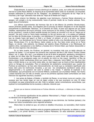 Doctrina Secreta III                                  Página 192                        Helena Petronila Blavatski

       Gradualmente, la especie humana disminuyó en estatura, pues, aun antes del advenimiento
real de la Cuarta Raza Atlante, la mayoría de la humanidad había caído en el pecado y la iniquidad,
excepto solamente la Jerarquía de los “Elegidos”, los partidarios y discípulos de los “Hijos de la
Voluntad y del Yoga” (llamados más tarde los “Hijos de la Niebla de Fuego”).
      Luego vinieron los Atlantes; los gigantes cuya hermosura y fuerzas físicas alcanzaron su
apogeo, con arreglo a la ley evolucionaria, hacia el período medio de su Cuarta subraza. Pero,
según dice el Comentario:
        Los últimos supervivientes del hermoso hijo de la Isla Blanca (la primitiva Shveta-dvipa),
habían perecido edades antes. Sus Elegidos (de la Lemuria) se habían refugiado en la Isla Sagrada
(actualmente la Shamballah “fabulosa”, en el desierto de Gobi), al paso que algunas de sus razas
malditas, separándose del tronco principal, vivían entonces en las selvas y bajo tierra (los “hombres
de las cavernas”), cuando la Raza amarilla dorada (la Cuarta) se convirtió a su vez en “negra por el
pecado”. De polo a polo la Tierra había cambiado su faz por tercera vez, y no estaba ya habitada
por los Hijos de Shveta-dvipa, la bendita, y de Adbhitanya (?) (esta palabra puede significar “aquello
que es creado fuera del agua”) al Este y al Oeste, el primero, el uno y el puro, se habían
corrompido... Los Semidioses de la Tercera habían cedido el sitio a los Semidemonios de la Cuarta
Raza. Shveta-dvipa (11), la Isla Blanca, había velado su faz. Sus hijos vivían ahora en la Tierra
Negra, en donde, más adelante, los Daityas del séptimo Dvipa (Pushkara) y los Râkshasas del
séptimo clima, reemplazaron a los Sâdhus y Ascetas de la Tercera Edad, que habían descendido a
ellos de otras regiones más elevadas....
        En su letra muerta, los Purânas, en general, no muestran más que un tejido absurdo de
cuentos de hadas. Y si se leyeran los primeros tres capítulos del libro II del Vishnu Purâna (Véase
Wilson, vol. II, págs. 99 y sig.), y se aceptara al pie de la letra la geografía, geodesia y etnología en
el relato de los siete hijos de Priyavrata, entre quienes su padre divide las siete Dvipas (Islas o
Continentes); y se prosiguiera luego con el estudio de cómo su hijo mayor, Agnîdhra, el Rey de
Jambu-dvipa, dividió Jambudvipa entre sus nueve hijos; y después, cómo Nâbhi, su hijo, tuvo cien
hijos y dividió tierras a su vez entre todos ellos, es casi seguro que se tiraría el libro clasificándolo
como un fárrago de necedades. Pero el estudiante de esoterismo comprenderá que, cuando los
Purânas se escribieron, se hizo esto intencionalmente, de modo que su verdadero significado sólo
fuese claro para los brahmanes Iniciados; y por eso los compiladores escribieron estas obras
alegóricamente y no quisieron dar toda la verdad a las masas. Y además él explicará a los
orientalistas, que principiando con el Coronel Wilford y acabando con el profesor Weber, han hecho
y están haciendo aún con ello un enredo, que en los primeros capítulos están confundidos con toda
intención los siguientes asuntos y sucesos:
       I. Las series de Kalpas o Edades, y también de Razas, no se toman nunca en cuenta; y los
sucesos que han tenido lugar en una se dejan unidos a los que ocurrieron en otra. El orden
cronológico se pasa enteramente por alto. Esto lo señalan varios comentadores sanscritistas, que
explican la incompatibilidad de los sucesos y cálculos, diciendo que:


         Siempre que se observan contradicciones en Purânas diferentes, se atribuyen... a diferencias de Kalpas y otras
por el estilo.


      II. Los diversos significados de las palabras “Manvántara” y “Kalpa” o Edad son reservados,
no dándose sino el significado general.
       III. En la genealogía de los Reyes y geografía de sus dominios, los Varshas (países) y los
Dvipas son todos considerados como regiones terrestres.
        Ahora bien; la verdad es que, sin entrar en detalles minuciosos, es razonable y fácil mostrar
que:
        a) Los Siete Dvipas, divididos entre la progenie septenaria de Priyavrata, se refieren a varias
localidades; y en primer término, a nuestra Cadena Planetaria. En ésta solamente Jambu-dvipa

Instituto Cultural Quetzalcoatl                                                            www.samaelgnosis.net
 