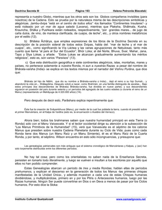 Doctrina Secreta III                                   Página 193                        Helena Petronila Blavatski

representa a nuestro Globo, mientras que los otros seis son los Globos compañeros invisibles (para
nosotros) de la Cadena. Esto se prueba por la naturaleza misma de las descripciones simbólicas y
alegóricas. Jambu-dvipa “está en el centro de todos ellos” -los llamados “Continentes Insulares”- y
está rodeado por un mar de agua salada (Lavana), mientras que Plaksha, Shâlmala, Kusha,
Krauncha, Shâka y Pushkara están rodeados, respectivamente, “por grandes mares... de jugo de
caña dulce, de vino, de manteca clarificada, de cuajos, de leche”, etc., y otros nombres metafóricos
por el estilo (12).
        b) Bhâska Âchârya, que emplea expresiones de los libros de la Doctrina Secreta en su
descripción de la posición sideral de todos estos Dvipas, habla del: “mar de leche y el mar de
cuajos”, etc., como significando la Vía Láctea y las varias agrupaciones de Nebulosas; tanto más
cuanto que llama “al país al Sur del Ecuador”, Bhûr Loka; al del Norte, Bhuva, Svar, Mahar, Jana,
Tapo y Stya Lokas; y añade: “Estos Lokas se alcanzan gradualmente aumentando los méritos
religiosos”, esto es, son varios “Paraísos” (13).
        c) Que esta distribución geográfica e siete continentes alegóricos, islas, montañas, mares y
países, no pertenece solamente a nuestra Ronda, ni aun a nuestras Razas -a pesar del nombre de
Bhârata-varsha (India)- se explica en los textos mismos por el narrador del Vishnu Purâna, que dice
que:


         Bhârata (el hijo de Nâbhi, que dio su nombre a Bhârata-varsha o India)... dejó el reino a su hijo Sumati... y
abandonó la vida en... Shâlagrâma. Después volvió a nacer, como Brahmán, en una familia distinguida de ascetas... Bajo
estos príncipes (los descendientes de Bhârata) Bhârata-varsha, fue dividida en nueve partes; y sus descendientes
siguieron en posesión del país durante setenta y un períodos del agregado de las cuatro edades (o durante el reino de un
Manu) (representando un Mahâyuga de 4.320.000 años) (14).


        Pero después de decir esto, Parâshara explica repentinamente que:


         Ésta fue la creación de Svâyambhuva (Manu), por medio de la cual fue poblada la tierra, cuando él presidió sobre
el primer Manvántara, en el Kalpa de Varâha (esto es, la encarnación o Avatâra del Verraco).


      Ahora bien; todos los brahmanes saben que nuestra humanidad principió en esta Tierra (o
Ronda) sólo con el Manu Vaivasvata. Y si el lector occidental dirige su atención a la subsección de
“Los Manus Primitivos de la Humanidad” (15), verá que Vaivasvata es el séptimo de los catorce
Manus que presiden sobre nuestra Cadena Planetaria durante su Ciclo de Vida; pues como cada
Ronda tiene dos Manus (un Manu Raíz y un Manu Simiente), él es el Manu Raíz de la Cuarta
Ronda, y por tanto, el séptimo. Wilson encuentra en esto sólo incongruencias, y presupone que:


         Las genealogías patriarcales son más antiguas que el sistema cronológico de Manvántaras y Kalpas, y (así) han
sido torpemente distribuidas entre los diferentes períodos.


        No hay tal cosa; pero como los orientalistas no saben nada de la Enseñanza Secreta,
persisten en tomarlo todo literalmente, y luego se vuelven e insultan a los escritores por aquello que
ellos no han podido comprender.
        Estas Genealogías abarcan un período de tres y media Rondas; hablan ellas de períodos
prehumanos, y explican el descenso en la generación de todos los Manus -las primeras chispas
manifestadas de la Unidad Única-, y además muestran a cada una de estas Chispas humanas
dividiéndose, y multiplicándose, primero en y por los Pitris o Antecesores humanos, luego por las
Razas humanas. Ningún Ser puede convertirse en Dios o en Deva a menos de pasar por los Ciclos
humanos. Por esto dice la Sloka:



Instituto Cultural Quetzalcoatl                                                             www.samaelgnosis.net
 