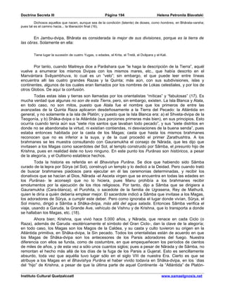 Doctrina Secreta III                                     Página 194                          Helena Petronila Blavatski

         Dichosos aquellos que nacen, aunque sea de la condición (latente) de dioses, como hombres, en Bhârata-varsha;
pues tal es el camino hacia... la liberación final (16).


       En Jambu-dvipa, Bhârata es considerada la mejor de sus divisiones, porque es la tierra de
las obras. Solamente en ella:


        Tiene lugar la sucesión de cuatro Yugas, o edades, el Krita, el Tretâ, el Dvâpara y el Kali.


       Por tanto, cuando Maitreya dice a Parâshara que “le haga la descripción de la Tierra”, aquél
vuelve a enumerar los mismos Dvipas con los mismos mares, etc., que había descrito en el
Manvántara Svâyambhuva, lo cual es un “velo”; sin embargo, el que puede leer entre líneas
encuentra allí las cuatro grandes Razas y la Quinta; más aún, con sus subdivisiones, islas y
continentes, algunos de los cuales eran llamados por los nombres de Lokas celestiales, y por los de
otros Globos. De aquí la confusión.
        Todas estas islas y tierras son llamadas por los orientalistas “míticas” y “fabulosas” (17). Es
mucha verdad que algunas no son de esta Tierra, pero, sin embargo, existen. La Isla Blanca y Atala,
en todo caso, no son mitos, puesto que Atala fue el nombre que los primeros de entre las
avanzadas de la Quinta Raza aplicaron desdeñosamente a la Tierra del Pecado: la Atlántida en
general, y no solamente a la isla de Platón; y puesto que la Isla Blanca era: a) el Shveta-dvipa de la
Teogonía, y b) Shâka-dvipa o la Atlántida (sus porciones primeras más bien), en sus principios. Esto
ocurría cuando tenía aún sus “siete ríos santos que lavaban todo pecado”, y sus “siete distritos en
donde no se abandonaba la virtud, ni existían contiendas, ni desviaciones de la buena senda”, pues
estaba entonces habitada por la casta de los Magas; casta que hasta los mismos brahmanes
reconocen que no es inferior a la suya, y de la cual procedió el primer Zarathushtra. A los
brahmanes se les muestra consultando con Gauramukha el consejo de Nârada, que les dijo que
invitasen a los Magas como sacerdotes del Sol, al templo construido por Sâmba, el presunto hijo de
Krishna, pues en realidad éste no tuvo ninguno. En este punto los Purânas son históricos, a pesar
de la alegoría, y el Oultismo establece hechos.
        Toda la historia es referida en el Bhavishya Purâna. Se dice que habiendo sido Sâmba
curado de la lepra por Sûrya (el Sol), construyó un templo y lo dedicó a la Deidad. Pero cuando trató
de buscar brahmanes piadosos para ejecutar en él las ceremonias determinadas, y recibir los
donativos que se hacían al Dios, Nârada -el Asceta virgen que se encuentra en todas las edades en
los Purânas- le aconsejó que no lo hiciera, pues Manu prohibía a los brahmanes recibir
emolumentos por la ejecución de los ritos religiosos. Por tanto, dijo a Sâmba que se dirigiera a
Gauramukha (Cara-blanca), el Purohita, o sacedote de la familia de Ugrasena, Rey de Mathurâ,
quien le diría a quién debería emplear mejor. El sacerdote indicó a Sâmba que invitase a los Magas,
los adoradores de Sûrya, a cumplir este deber. Pero como ignoraba el lugar donde vivían, Sûrya, el
Sol mismo, dirigió a Sâmba a Shâka-dvipa, más allá del agua salada. Entonces Sâmba verifica el
viaje, usando a Garuda, la Grande Ave, vehículo de Vishnu y de Krishna, que lo transporta a donde
se hallaban los Magas, etc. (18).
        Ahora bien; Krishna, que vivió hace 5.000 años, y Nârada, que renace en cada Ciclo (o
Raza), además de Garuda -esotéricamente el símbolo del Gran Ciclo-, dan la clave de la alegoría;
en todo caso, los Magas son los Magos de la Caldea, y su casta y culto tuvieron su origen en la
Atlántida primitiva, en Shâka-dvipa, la Sin pecado. Todos los orientalistas están de acuerdo en que
los Magas de Shâka-dvipa son los antecesores de los Parsis adoradores del fuego. Nuestra
diferencia con ellos se funda, como de costumbre, en que empequeñecen los períodos de cientos
de miles de años, y de esta vez a sólo unos cuantos siglos; pues a pesar de Nârada y de Sâmba, no
remontan el hecho más allá de los días de la fuga de los Parsis a Gujerat. Esto es sencillamente
absurdo, toda vez que aquélla tuvo lugar sólo en el siglo VIII de nuestra Era. Cierto es que se
atribuye a los Magas en el Bhavishya Purâna el haber vivido todavía en Shâka-dvipa, en los ´dias
del “hijo” de Krishna, a pesar de que la última parte de aquel Continente -la “Atlántida” de Platón-

Instituto Cultural Quetzalcoatl                                                                 www.samaelgnosis.net
 