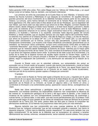 Doctrina Secreta III                          Página 195                   Helena Petronila Blavatski

había perecido 6.000 años antes. Pero estos Magas eran los “últimos de” Shâka-dvipa, y en aquel
tiempo vivían en la Caldea. Esto es, también, una confusión intencional.
        Los primeros de entre las avanzadas de la Cuarta Raza no eran Atlantes, ni tampoco eran
todavía los Asuras humanos y Râkshasas en que después se convirtieron. En aquellos tiempos,
grandes porciones del futuro Continente de la Atlántida formaban todavía parte de los suelos del
Océano. La Lemuria, como hemos llamado al Continente de la Tercera Raza, era entonces una
tierra gigantesca (19). Ella cubría toda el área desde el pie de los Himalayas, que la separaban del
mar interior, que hacía rodar sus olas sobre lo que ahora es el Tibet, Mogolia, y el Gran Desierto de
Shamo (Gobi); desde Cittagong al Oeste hacia Hardwar, y al Este hacia Assam (¿Annam?). Desde
este punto se extendía al Sur a través de lo que conocemos como la India Meridional, Ceilán y
Sumatra; y abarcando entonces en su camino, según avanzamos hacia el Sur, a Madagascar a su
derecha y la Australia y Tasmania a su izquierda, avanzaba hasta algunos grados del Círculo
Antártico; y desde Australia, que en aquellos tiempos era una región interna del Continente Padre,
se extendía muy adentro en el Océano Pacífico, más allá de Rapa-nui (Teapy, o la Isla de Pascua),
que ahora se encuentra en la latitud 26º Sur, y en la longitud 110º Oeste (20). Lo que decimos
parece estar corroborado por la Ciencia, aunque sólo sea parcialmente. Cuando se habla de
orientaciones continentales, y se muestra a las masas infraárticas coincidiendo generalmente con el
meridiano, se mencionan varios continentes, aunque como consecuencia. Entre ellos se habla del
“continente Mascareño”, que incluía a Madagascar, extendiéndose al Norte y al Sur, y otro antiguo
continente que se “extendía desde Spitzbergen al Estrecho de Dover, mientras que la mayor parte
del resto de Europa era fondo de los mares” (21). Esto corrobora la Enseñanza Oculta, que dice que
lo que ahora son regiones polares fueron antes la primera de las siete cunas de la Humanidad, y la
tumba de la masa de la especie humana de aquella región durante la Tercera Raza, cuando el
Continente gigantesco de la Lemuria principió a dividirse en continentes más pequeños. Esto fue
debido, según la explicación del Comentario, a una disminución de velocidad en la rotación de la
Tierra:
        Cuando la Rueda corre con la velocidad ordinaria, sus extremidades (los polos) se
acomodan con su Círculo medio (el ecuador); cuando ella marcha más lentamente y oscila en todas
direcciones, prodúcese un gran desorden en la superficie de la Tierra. Las aguas fluyen hacia los
dos extremos, y nuevas tierras aparecen en el Cinturón de en medio (las tierras ecuatoriales),
mientras que las de los extremos quedan sujetas a Pralayas por sumersión.
       Y también:
        De este modo la Rueda (la Tierra) está sujeta al Espíritu de la Luna, y regulada por él, para
el movimiento de sus aguas (las mareas). Hacia el final de la Edad (Kalpa) de una gran Raza (Raíz),
los regentes de la Luna (los Padres, o Pitris) principian a ejercer una atracción más fuerte, y
aplanando así la Rueda en su Cinturón, se hunde en algunos sitios y se hincha en otros; y
corriéndose la hinchazón a las extremidades (polos), aparecerán nuevas tierras, sumergiéndose las
viejas.
       Basta leer obras astronómicas y geológicas para ver el sentido de lo anterior muy
claramente. Los hombres científicos -los especialistas modernos- han comprobado la influencia de
las mareas en la distribución geológica de la tierra y del agua sobre el planeta, y han notado la
mudanza de los océanos con una correspondiente sumersión y levantamiento de continentes y
nuevas tierras. La Ciencia sabe, o cree saber, que esto ocurre periódicamente (22). El profesor Todd
cree que puede seguir el curso pasado de las series de oscilaciones hasta los tiempos de la primera
incrustación de la Tierra (23). Por tanto, parece debe ser fácil para la Ciencia el comprobar las
afirmaciones esotéricas. En la Adenda nos proponemos tratar este punto con más extensión.
        Algunos teósofos que han comprendido por unas cuantas palabras de El Buddhismo
Esotérico que los “antiguos continentes” que se han sumergido volverán a aparecer, han hecho la
siguiente pregunta: “¿Cómo será la Atlántida cuando reaparezca?” En este punto también hay una
ligera incomprensión. Si las tierras de la Atlántida que se sumergieron se volvieran a levantar
idénticamente las mismas, entonces, verdaderamente, serían estériles durante edades. Pero porque

Instituto Cultural Quetzalcoatl                                              www.samaelgnosis.net
 