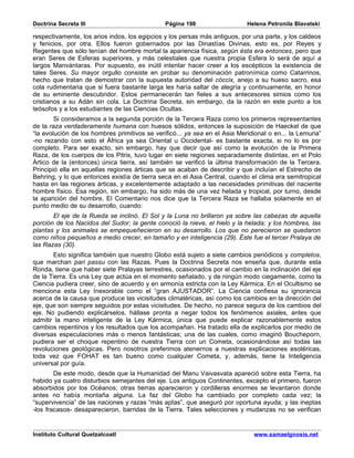 Doctrina Secreta III                           Página 198                   Helena Petronila Blavatski

respectivamente, los arios indos, los egipcios y los persas más antiguos, por una parte, y los caldeos
y fenicios, por otra. Ellos fueron gobernados por las Dinastías Divinas, esto es, por Reyes y
Regentes que sólo tenían del hombre mortal la apariencia física, según ésta era entonces, pero que
eran Seres de Esferas superiores, y más celestiales que nuestra propia Esfera lo será de aquí a
largos Manvántaras. Por supuesto, es inútil intentar hacer creer a los escépticos la existencia de
tales Seres. Su mayor orgullo consiste en probar su denominación patronímica como Catarrinos,
hecho que tratan de demostrar con la supuesta autoridad del cóccix, anejo a su hueso sacro, esa
cola rudimentaria que si fuera bastante larga les haría saltar de alegría y continuamente, en honor
de su eminente descubridor. Estos permanecerán tan fieles a sus antecesores simios como los
cristianos a su Adán sin cola. La Doctrina Secreta, sin embargo, da la razón en este punto a los
teósofos y a los estudiantes de las Ciencias Ocultas.
        Si consideramos a la segunda porción de la Tercera Raza como los primeros representantes
de la raza verdaderamente humana con huesos sólidos, entonces la suposición de Haeckel de que
“la evolución de los hombres primitivos se verificó... ya sea en el Asia Meridional o en... la Lemuria”
-no rezando con esto el África ya sea Oriental u Occidental- es bastante exacta, si no lo es por
completo. Para ser exacto, sin embargo, hay que decir que así como la evolución de la Primera
Raza, de los cuerpos de los Pitris, tuvo lugar en siete regiones separadamente distintas, en el Polo
Ártico de la (entonces) única tierra, así también se verificó la última transformación de la Tercera.
Principió ella en aquellas regiones árticas que se acaban de describir y que incluían el Estrecho de
Behring, y lo que entonces existía de tierra seca en el Asia Central, cuando el clima era semitropical
hasta en las regiones árticas, y excelentemente adaptado a las necesidades primitivas del naciente
hombre físico. Esa región, sin embargo, ha sido más de una vez helada y tropical, por turno, desde
la aparición del hombre. El Comentario nos dice que la Tercera Raza se hallaba solamente en el
punto medio de su desarrollo, cuando:
       El eje de la Rueda se inclinó. El Sol y la Luna no brillaron ya sobre las cabezas de aquella
porción de los Nacidos del Sudor; la gente conoció la nieve, el hielo y la helada; y los hombres, las
plantas y los animales se empequeñecieron en su desarrollo. Los que no perecieron se quedaron
como niños pequeños a medio crecer, en tamaño y en inteligencia (29). Éste fue el tercer Pralaya de
las Razas (30).
       Esto significa también que nuestro Globo está sujeto a siete cambios periódicos y completos,
que marchan pari passu con las Razas. Pues la Doctrina Secreta nos enseña que, durante esta
Ronda, tiene que haber siete Pralayas terrestres, ocasionados por el cambio en la inclinación del eje
de la Tierra. Es una Ley que actúa en el momento señalado, y de ningún modo ciegamente, como la
Ciencia pudiera creer, sino de acuerdo y en armonía estricta con la Ley Kármica. En el Ocultismo se
menciona esta Ley Inexorable como el “gran AJUSTADOR”. La Ciencia confiesa su ignorancia
acerca de la causa que produce las vicisitudes climatéricas, así como los cambios en la dirección del
eje, que son siempre seguidos por estas vicisitudes. De hecho, no parece segura de los cambios del
eje. No pudiendo explicárselos, hállase pronta a negar todos los fenómenos axiales, antes que
admitir la mano inteligente de la Ley Kármica, única que puede explicar razonablemente estos
cambios repentinos y los resultados que los acompañan. Ha tratado ella de explicarlos por medio de
diversas especulaciones más o menos fantásticas; una de las cuales, como imaginó Boucheporn,
pudiera ser el choque repentino de nuestra Tierra con un Cometa, ocasionándose así todas las
revoluciones geológicas. Pero nosotros preferimos atenernos a nuestras explicaciones esotéricas,
toda vez que FOHAT es tan bueno como cualquier Cometa, y, además, tiene la Inteligencia
universal por guía.
        De este modo, desde que la Humanidad del Manu Vaivasvata apareció sobre esta Tierra, ha
habido ya cuatro disturbios semejantes del eje. Los antiguos Continentes, excepto el primero, fueron
absorbidos por los Océanos; otras tierras aparecieron y cordilleras enormes se levantaron donde
antes no había montaña alguna. La faz del Globo ha cambiado por completo cada vez; la
“supervivencia” de las naciones y razas “más aptas”, que aseguró por oportuna ayuda; y las ineptas
-los fracasos- desaparecieron, barridas de la Tierra. Tales selecciones y mudanzas no se verifican


Instituto Cultural Quetzalcoatl                                               www.samaelgnosis.net
 